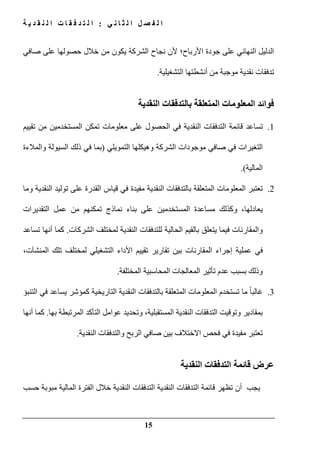 ‫ي‬ ‫ن‬ ‫ا‬ ‫ث‬ ‫ل‬ ‫ا‬ ‫ل‬ ‫ص‬ ‫ف‬ ‫ل‬ ‫ا‬:‫ة‬ ‫ي‬ ‫د‬ ‫ق‬ ‫ن‬ ‫ل‬ ‫ا‬ ‫ت‬ ‫ا‬ ‫ق‬ ‫ف‬ ‫د‬ ‫ت‬ ‫ل‬ ‫ا‬
15
‫األرباح‬ ‫جودة‬ ‫على‬ ‫النھائي‬ ‫الدليل‬‫؛‬‫صافي‬ ‫على‬ ‫حصولھا‬ ‫خالل‬ ‫من‬ ‫يكون‬ ‫الشركة‬ ‫نجاح‬ ‫ألن‬
‫التشغيلية‬ ‫أنشطتھا‬ ‫من‬ ‫موجبة‬ ‫نقدية‬ ‫تدفقات‬.
‫المعلوما‬ ‫فوائد‬‫النقدية‬ ‫بالتدفقات‬ ‫المتعلقة‬ ‫ت‬
1.‫تقييم‬ ‫من‬ ‫المستخدمين‬ ‫تمكن‬ ‫معلومات‬ ‫على‬ ‫الحصول‬ ‫في‬ ‫النقدية‬ ‫التدفقات‬ ‫قائمة‬ ‫تساعد‬
‫موجودات‬ ‫صافي‬ ‫في‬ ‫التغيرات‬‫الشركة‬‫التمويلي‬ ‫وھيكلھا‬)‫والمالءة‬ ‫السيولة‬ ‫ذلك‬ ‫في‬ ‫بما‬
‫المالية‬.(
2.‫قياس‬ ‫في‬ ‫مفيدة‬ ‫النقدية‬ ‫بالتدفقات‬ ‫المتعلقة‬ ‫المعلومات‬ ‫تعتبر‬‫ال‬‫قدر‬‫وما‬ ‫النقدية‬ ‫توليد‬ ‫على‬ ‫ة‬
‫التقديرات‬ ‫عمل‬ ‫من‬ ‫تمكنھم‬ ‫نماذج‬ ‫بناء‬ ‫على‬ ‫المستخدمين‬ ‫مساعدة‬ ‫وكذلك‬ ،‫يعادلھا‬
‫لمختلف‬ ‫النقدية‬ ‫للتدفقات‬ ‫الحالية‬ ‫بالقيم‬ ‫يتعلق‬ ‫فيما‬ ‫والمقارنات‬‫الشركات‬.‫تساعد‬ ‫أنھا‬ ‫كما‬
‫لمختلف‬ ‫التشغيلي‬ ‫األداء‬ ‫تقييم‬ ‫تقارير‬ ‫بين‬ ‫المقارنات‬ ‫إجراء‬ ‫عملية‬ ‫في‬‫تلك‬‫المنشآ‬‫ت‬،
‫المختلفة‬ ‫المحاسبية‬ ‫المعالجات‬ ‫تأثير‬ ‫عدم‬ ‫بسبب‬ ‫وذلك‬.
3.‫التنبؤ‬ ‫في‬ ‫يساعد‬ ‫كمؤشر‬ ‫التاريخية‬ ‫النقدية‬ ‫بالتدفقات‬ ‫المتعلقة‬ ‫المعلومات‬ ‫تستخدم‬ ‫ما‬ ً‫ا‬‫غالب‬
‫المستقبلية‬ ‫النقدية‬ ‫التدفقات‬ ‫وتوقيت‬ ‫بمقادير‬،‫بھا‬ ‫المرتبطة‬ ‫التأكد‬ ‫عوامل‬ ‫وتحديد‬.‫أنھا‬ ‫كما‬
‫بي‬ ‫االختالف‬ ‫فحص‬ ‫في‬ ‫مفيدة‬ ‫تعتبر‬‫النقدية‬ ‫والتدفقات‬ ‫الربح‬ ‫صافي‬ ‫ن‬.
‫النقدية‬ ‫التدفقات‬ ‫قائمة‬ ‫عرض‬
‫حسب‬ ‫مبوبة‬ ‫المالية‬ ‫الفترة‬ ‫خالل‬ ‫النقدية‬ ‫التدفقات‬ ‫النقدية‬ ‫التدفقات‬ ‫قائمة‬ ‫تظھر‬ ‫أن‬ ‫يجب‬
 