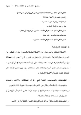 ‫ي‬ ‫ن‬ ‫ا‬ ‫ث‬ ‫ل‬ ‫ا‬ ‫ل‬ ‫ص‬ ‫ف‬ ‫ل‬ ‫ا‬:‫ة‬ ‫ي‬ ‫د‬ ‫ق‬ ‫ن‬ ‫ل‬ ‫ا‬ ‫ت‬ ‫ا‬ ‫ق‬ ‫ف‬ ‫د‬ ‫ت‬ ‫ل‬ ‫ا‬
19
‫بنو‬ ‫في‬ ‫التغير‬ ‫قبل‬ ‫التشغيلية‬ ‫األنشطة‬ ‫من‬ ‫الناتج‬ ‫النقدي‬ ‫التدفق‬‫العامل‬ ‫المال‬ ‫رأس‬ ‫د‬
)‫الزيادة‬(‫المتداولة‬ ‫األصول‬ ‫في‬ ‫النقص‬
‫الزيادة‬)‫النقص‬(‫المتداولة‬ ‫المطلوبات‬ ‫في‬
‫يطرح‬:‫المدفوعة‬ ‫الدخل‬ ‫ضريبة‬
‫البنود‬ ‫قبل‬ ‫التشغيلية‬ ‫األنشطة‬ ‫في‬ ‫المستخدم‬ ‫النقدي‬ ‫التدفق‬ ‫صافي‬‫العادية‬ ‫غير‬
‫مقبوضات‬)‫مدفوعات‬(‫ينود‬‫عادية‬ ‫غير‬
‫المس‬ ‫النقدي‬ ‫التدفق‬ ‫صافي‬‫التشغيلية‬ ‫األنشطة‬ ‫في‬ ‫تخدم‬
2.‫االستثمارية‬ ‫األنشطة‬:
‫من‬ ‫التخلص‬ ‫أو‬ ‫على‬ ‫بالحصول‬ ‫المتعلقة‬ ‫األنشطة‬ ‫عن‬ ‫عبارة‬ ‫ھي‬ ‫االستثمارية‬ ‫األنشطة‬
‫معادلة‬ ‫نقدية‬ ‫تعتبر‬ ‫ال‬ ‫التي‬ ‫األخرى‬ ‫االستثمارات‬ ‫إلى‬ ‫باإلضافة‬ ‫األجل‬ ‫طويلة‬ ‫الموجودات‬.
‫إظھار‬ ‫أھمية‬ ‫وترجع‬‫ھا‬‫أن‬ ‫إلى‬ ‫بالقائمة‬ ‫منفصل‬ ‫قسم‬ ‫في‬‫تم‬ ‫مدى‬ ‫أي‬ ‫إلى‬ ‫توضح‬ ‫التدفقات‬ ‫تلك‬
‫مستقبلية‬ ‫نقدية‬ ‫وتدفقات‬ ‫أرباح‬ ‫لتوليد‬ ‫مصادر‬ ‫تخصيص‬.‫على‬ ‫األمثلة‬ ‫بعض‬ ‫يلي‬ ‫وفيما‬
‫االستثمارية‬ ‫باألنشطة‬ ‫المتعلقة‬ ‫النقدية‬ ‫التدفقات‬:
‫أ‬.‫المقبوضات‬)‫المدفوعات‬(‫النقدية‬‫و‬ ‫لبيع‬‫والمعدات‬ ‫واآلالت‬ ‫الممتلكات‬ ‫شراء‬
‫والموجودات‬‫الثابتة‬‫ال‬‫أو‬ ‫ملموسة‬‫غير‬‫ال‬‫األخرى‬ ‫األجل‬ ‫طويلة‬ ‫والموجودات‬ ‫ملموسة‬.
‫ب‬.‫المقبوضات‬)‫المدفوعات‬(‫النقدية‬‫أو‬ ‫لبيع‬‫أو‬ ‫القروض‬ ‫أو‬ ‫الملكية‬ ‫حقوق‬ ‫أدوات‬ ‫شراء‬
‫ا‬‫مشروعات‬ ‫في‬ ‫لدخول‬‫أو‬ ‫جديدة‬‫مشتركة‬.
‫ج‬.‫المقبوضات‬)‫المدفوعات‬(‫ا‬ ‫من‬‫و‬ ‫لفوائد‬‫و‬ ‫والشقيقة‬ ‫التابعة‬ ‫الشركات‬‫األسھم‬ ‫أرباح‬.
 