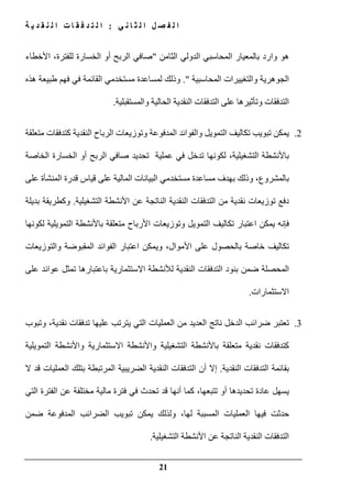 ‫ي‬ ‫ن‬ ‫ا‬ ‫ث‬ ‫ل‬ ‫ا‬ ‫ل‬ ‫ص‬ ‫ف‬ ‫ل‬ ‫ا‬:‫ة‬ ‫ي‬ ‫د‬ ‫ق‬ ‫ن‬ ‫ل‬ ‫ا‬ ‫ت‬ ‫ا‬ ‫ق‬ ‫ف‬ ‫د‬ ‫ت‬ ‫ل‬ ‫ا‬
21
‫و‬ ‫ھو‬‫الثامن‬ ‫الدولي‬ ‫المحاسبي‬ ‫بالمعيار‬ ‫ارد‬"‫األخطاء‬ ،‫للفترة‬ ‫الخسارة‬ ‫أو‬ ‫الربح‬ ‫صافي‬
‫المحاسبية‬ ‫والتغييرات‬ ‫الجوھرية‬."‫ھذه‬ ‫طبيعة‬ ‫فھم‬ ‫في‬ ‫القائمة‬ ‫مستخدمي‬ ‫لمساعدة‬ ‫وذلك‬
‫والمستقبلية‬ ‫الحالية‬ ‫النقدية‬ ‫التدفقات‬ ‫على‬ ‫وتأثيرھا‬ ‫التدفقات‬.
2.‫تبويب‬ ‫يمكن‬‫و‬ ‫التمويل‬ ‫تكاليف‬‫المدف‬ ‫الفوائد‬‫و‬ ‫وعة‬‫النقدية‬ ‫الرباح‬ ‫توزيعات‬‫متعلقة‬ ‫كتدفقات‬
‫التشغيلية‬ ‫باألنشطة‬،‫الخاصة‬ ‫الخسارة‬ ‫أو‬ ‫الربح‬ ‫صافي‬ ‫تحديد‬ ‫عملية‬ ‫في‬ ‫تدخل‬ ‫لكونھا‬
‫بالمشروع‬،‫على‬ ‫المنشأة‬ ‫قدرة‬ ‫قياس‬ ‫على‬ ‫المالية‬ ‫البيانات‬ ‫مستخدمي‬ ‫مساعدة‬ ‫بھدف‬ ‫وذلك‬
‫ا‬ ‫األنشطة‬ ‫عن‬ ‫الناتجة‬ ‫النقدية‬ ‫التدفقات‬ ‫من‬ ‫نقدية‬ ‫توزيعات‬ ‫دفع‬‫لتشغيلية‬.‫بديلة‬ ‫وكطريقة‬
‫اعتبار‬ ‫يمكن‬ ‫فإنه‬‫التمويل‬ ‫تكاليف‬‫و‬‫األرباح‬ ‫توزيعات‬‫لكونھا‬ ‫التمويلية‬ ‫باألنشطة‬ ‫متعلقة‬
‫األموال‬ ‫على‬ ‫بالحصول‬ ‫خاصة‬ ‫تكاليف‬،‫الفوائد‬ ‫اعتبار‬ ‫ويمكن‬‫المقبوضة‬‫والتوزيعات‬
‫ع‬ ‫عوائد‬ ‫تمثل‬ ‫باعتبارھا‬ ‫االستثمارية‬ ‫لألنشطة‬ ‫النقدية‬ ‫التدفقات‬ ‫بنود‬ ‫ضمن‬ ‫المحصلة‬‫لى‬
‫االستثمارات‬.
3.‫نقدية‬ ‫تدفقات‬ ‫عليھا‬ ‫يترتب‬ ‫التي‬ ‫العمليات‬ ‫من‬ ‫العديد‬ ‫ناتج‬ ‫الدخل‬ ‫ضرائب‬ ‫تعتبر‬‫و‬ ،‫تبوب‬
‫التمويلية‬ ‫واألنشطة‬ ‫االستثمارية‬ ‫واألنشطة‬ ‫التشغيلية‬ ‫باألنشطة‬ ‫متعلقة‬ ‫نقدية‬ ‫كتدفقات‬
‫النقدية‬ ‫التدفقات‬ ‫بقائمة‬.‫العمليات‬ ‫بتلك‬ ‫المرتبطة‬ ‫الضريبية‬ ‫النقدية‬ ‫التدفقات‬ ‫أن‬ ‫إال‬‫ال‬ ‫قد‬
‫التي‬ ‫الفترة‬ ‫عن‬ ‫مختلفة‬ ‫مالية‬ ‫فترة‬ ‫في‬ ‫تحدث‬ ‫قد‬ ‫أنھا‬ ‫كما‬ ،‫تتبعھا‬ ‫أو‬ ‫تحديدھا‬ ‫عادة‬ ‫يسھل‬
‫لھا‬ ‫المسببة‬ ‫العمليات‬ ‫فيھا‬ ‫حدثت‬،‫يمكن‬ ‫ولذلك‬‫ضمن‬ ‫المدفوعة‬ ‫الضرائب‬ ‫تبويب‬
‫التشغيلية‬ ‫األنشطة‬ ‫عن‬ ‫الناتجة‬ ‫النقدية‬ ‫التدفقات‬.
 