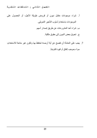 ‫ي‬ ‫ن‬ ‫ا‬ ‫ث‬ ‫ل‬ ‫ا‬ ‫ل‬ ‫ص‬ ‫ف‬ ‫ل‬ ‫ا‬:‫ة‬ ‫ي‬ ‫د‬ ‫ق‬ ‫ن‬ ‫ل‬ ‫ا‬ ‫ت‬ ‫ا‬ ‫ق‬ ‫ف‬ ‫د‬ ‫ت‬ ‫ل‬ ‫ا‬
23
‫أ‬.‫أ‬ ‫ديون‬ ‫مقابل‬ ‫موجودات‬ ‫شراء‬‫على‬ ‫الحصول‬ ‫أو‬ ،‫األجل‬ ‫طويلة‬ ‫قروض‬ ‫و‬
‫التمويلي‬ ‫التأجير‬ ‫أسلوب‬ ‫باستخدام‬ ‫الموجودات‬.
‫ب‬.‫أسھم‬ ‫إصدار‬ ‫طريق‬ ‫عن‬ ‫المشروعات‬ ‫أحد‬ ‫شراء‬.
‫ج‬.‫ملكية‬ ‫حقوق‬ ‫إلى‬ ‫الديون‬ ‫بعض‬ ‫تحويل‬.
7.‫أية‬ ‫عن‬ ‫تفصح‬ ‫أن‬ ‫المنشأة‬ ‫على‬ ‫يجب‬‫أ‬،‫لالستخدام‬ ‫متاحة‬ ‫غير‬ ‫وتكون‬ ‫بھا‬ ‫تحتفظ‬ ‫رصدة‬
‫بموجب‬ ‫سواء‬‫إ‬‫قانونية‬ ‫قيود‬ ‫أو‬ ‫تفاق‬.
 