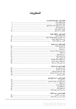‫ال‬‫محتويات‬
‫األول‬ ‫الفصل‬:‫القرارات‬ ‫لصناعة‬ ‫مدخل‬
‫المالي‬ ‫التحليل‬ ‫مفھوم‬............................................................................................................1
‫المالي‬ ‫التحليل‬ ‫أھمية‬.............................................................................................................3
‫االجر‬‫التدقيق‬ ‫عملية‬ ‫خالل‬ ‫التحليلية‬ ‫اءات‬....................................................................................3
‫المالي‬ ‫التحليل‬ ‫أنواع‬.............................................................................................................5
‫المالي‬ ‫التحليل‬ ‫مقومات‬..........................................................................................................9
‫المساھمين‬ ‫ثروة‬ ‫تعظيم‬..........................................................................................................10
‫ال‬ ‫الفصل‬‫ثاني‬:‫النقدية‬ ‫التدفقات‬
‫النقدية‬ ‫التدفقات‬ ‫قائمة‬............................................................................................................14
‫النقدية‬ ‫بالتدفقات‬ ‫المتعلقة‬ ‫المعلومات‬ ‫فوائد‬...................................................................................15
‫النقدية‬ ‫التدفقات‬ ‫قائمة‬ ‫عرض‬...................................................................................................15
‫النقدية‬ ‫التدفقات‬ ‫عن‬ ‫التقرير‬.....................................................................................................20
‫ال‬ ‫الفصل‬‫ثا‬‫لث‬:‫السيولة‬ ‫نسب‬
‫المعادلة‬ ‫والنقدية‬ ‫النقد‬............................................................................................................29
‫إدارة‬‫السيولة‬......................................................................................................................30
‫السيولة‬ ‫نسبة‬......................................................................................................................31
‫السيولة‬ ‫نسبة‬‫أو‬ ‫السائلة‬‫السريعة‬...............................................................................................33
‫النقدية‬ ‫نسبة‬........................................................................................................................35
‫العامل‬ ‫المال‬ ‫رأس‬................................................................................................................35
‫النقدية‬ ‫التغطية‬ ‫نسبة‬..............................................................................................................36
‫الذاتي‬ ‫التمويل‬ ‫فترة‬...............................................................................................................37
‫التشغيلية‬ ‫النقدية‬ ‫التدفقات‬ ‫نسبة‬.................................................................................................38
‫األرباح‬ ‫توزيعات‬ ‫تغطية‬ ‫نسبة‬...................................................................................................38
‫الرأسمالية‬ ‫المصروفات‬ ‫نسبة‬....................................................................................................39
‫ا‬ ‫الفصل‬‫ل‬‫رابع‬:‫الربحية‬ ‫نسب‬
‫الربح‬ ‫صافي‬ ‫ھامش‬...............................................................................................................42
‫األصو‬ ‫على‬ ‫العائد‬‫ل‬...............................................................................................................44
‫المساھمين‬ ‫حقوق‬ ‫على‬ ‫العائد‬....................................................................................................46
‫العائ‬‫الممستثمر‬ ‫المال‬ ‫رأس‬ ‫على‬ ‫د‬..............................................................................................47
‫السھم‬ ‫ربح‬ ‫صافي‬.................................................................................................................48
‫ال‬ ‫الفصل‬‫خامس‬:‫المالي‬ ‫الرفع‬ ‫نسب‬
‫المديونية‬ ‫نسبة‬.....................................................................................................................52
‫المساھمين‬ ‫حقوق‬ ‫إلى‬ ‫المديونية‬ ‫نسبة‬..........................................................................................53
‫الملكية‬ ‫نسبة‬.......................................................................................................................55
‫األصول‬ ‫تغطية‬ ‫نسبة‬.............................................................................................................55
‫الدين‬ ‫تغطية‬ ‫نسبة‬.................................................................................................................56
‫الفوائد‬ ‫تغطية‬ ‫نسبة‬...............................................................................................................56
‫األجل‬ ‫طويلة‬ ‫الديون‬ ‫خدمة‬ ‫نسبة‬...............................................................................................57
‫ال‬ ‫الفصل‬‫سادس‬:‫النشاط‬ ‫نسب‬
‫األ‬ ‫دوران‬ ‫معدل‬‫صول‬............................................................................................................59
‫المال‬ ‫رأس‬ ‫دوران‬ ‫معدل‬‫العامل‬................................................................................................60
 
