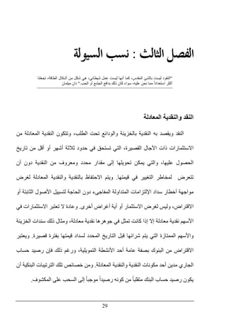 29
‫ﺍﻟﺜﺎ‬ ‫ﺍﻟﻔﺼﻞ‬‫ﻟﺚ‬:‫ﺍﻟﺴﻴﻮﻟﺔ‬ ‫ﻧﺴﺐ‬
"‫ليست‬ ‫النقود‬،‫المقدس‬ ‫بالشئ‬‫ا‬ ‫أشكال‬ ‫من‬ ‫شكل‬ ‫ھي‬ ،‫شيطاني‬ ‫عمل‬ ‫ليست‬ ‫أنھا‬ ‫كما‬‫تجعلنا‬ ،‫لطاقة‬
‫عليه‬ ‫نحن‬ ‫مما‬ ً‫ا‬‫استعداد‬ ‫أكثر‬،‫الحب‬ ‫أو‬ ‫الجشع‬ ‫بدافع‬ ‫ذلك‬ ‫كان‬ ‫سواء‬".‫ميلمان‬ ‫دان‬
‫و‬ ‫النقد‬‫المعادلة‬ ‫النقدية‬
‫ب‬ ‫ويقصد‬ ‫النقد‬‫ه‬‫من‬ ‫المعادلة‬ ‫النقدية‬ ‫وتتكون‬ ،‫الطلب‬ ‫تحت‬ ‫والودائع‬ ‫بالخزينة‬ ‫النقدية‬
‫االستثمارات‬‫أشھر‬ ‫ثالثة‬ ‫حدود‬ ‫في‬ ‫تستحق‬ ‫التي‬ ،‫القصيرة‬ ‫اآلجال‬ ‫ذات‬‫تاريخ‬ ‫من‬ ‫أقل‬ ‫أو‬
‫والتي‬ ،‫عليھا‬ ‫الحصول‬‫النقدية‬ ‫من‬ ‫ومعروف‬ ‫محدد‬ ‫مقدار‬ ‫إلى‬ ‫تحويلھا‬ ‫يمكن‬‫أن‬ ‫دون‬
‫ل‬ ‫تتعرض‬‫مخاطر‬‫قيمتھا‬ ‫في‬ ‫التغيير‬.‫لغرض‬ ‫المعادلة‬ ‫والنقدية‬ ‫بالنقدية‬ ‫االحتفاظ‬ ‫ويتم‬
‫أو‬ ‫الثابتة‬ ‫األصول‬ ‫لتسييل‬ ‫الحاجة‬ ‫دون‬ ‫المفاجىء‬ ‫المتداولة‬ ‫اإللتزامات‬ ‫سداد‬ ‫أخطار‬ ‫مواجھة‬
‫االق‬،‫تراض‬‫أخرى‬ ‫أغراض‬ ‫أية‬ ‫أو‬ ‫االستثمار‬ ‫لغرض‬ ‫وليس‬.‫في‬ ‫االستثمارات‬ ‫تعتبر‬ ‫ال‬ ‫وعادة‬
‫األ‬‫الخزينة‬ ‫سندات‬ ‫ذلك‬ ‫ومثال‬ ،‫معادلة‬ ‫نقدية‬ ‫جوھرھا‬ ‫في‬ ‫تمثل‬ ‫كانت‬ ‫إذا‬ ‫إال‬ ‫معادلة‬ ‫نقدية‬ ‫سھم‬
‫قصيرة‬ ‫بفترة‬ ‫قيمتھا‬ ‫لسداد‬ ‫المحدد‬ ‫التاريخ‬ ‫قبل‬ ‫شرائھا‬ ‫يتم‬ ‫التي‬ ‫الممتازة‬ ‫واألسھم‬.‫ويعتبر‬
‫م‬ ‫االقتراض‬‫حساب‬ ‫رصيد‬ ‫فإن‬ ‫ذلك‬ ‫ورغم‬ ،‫التمويلية‬ ‫األنشطة‬ ‫أحد‬ ‫عامة‬ ‫بصفة‬ ‫البنوك‬ ‫ن‬
‫أ‬ ‫مدين‬ ‫الجاري‬‫المعادلة‬ ‫والنقدية‬ ‫النقدية‬ ‫مكونات‬ ‫حد‬.‫أن‬ ‫البنكية‬ ‫الترتيبات‬ ‫تلك‬ ‫خصائص‬ ‫ومن‬
ً‫ا‬‫متقلب‬ ‫البنك‬ ‫حساب‬ ‫رصيد‬ ‫يكون‬ً‫ا‬‫رصيد‬ ‫كونه‬ ‫من‬ً‫ا‬‫موجب‬‫المكشوف‬ ‫على‬ ‫السحب‬ ‫إلى‬.
 