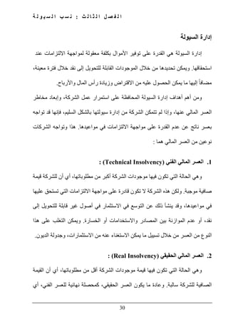 ‫ث‬ ‫ل‬ ‫ا‬ ‫ث‬ ‫ل‬ ‫ا‬ ‫ل‬ ‫ص‬ ‫ف‬ ‫ل‬ ‫ا‬:‫ة‬ ‫ل‬ ‫و‬ ‫ي‬ ‫س‬ ‫ل‬ ‫ا‬ ‫ب‬ ‫س‬ ‫ن‬
30
‫السيولة‬ ‫إدارة‬
‫إدارة‬‫ا‬ ‫ھي‬ ‫السيولة‬‫عند‬ ‫االلتزامات‬ ‫لمواجھة‬ ‫معقولة‬ ‫بكلفة‬ ‫األموال‬ ‫توفير‬ ‫على‬ ‫لقدرة‬
‫استحقاقھا‬.‫معينة‬ ‫فترة‬ ‫خالل‬ ‫نقد‬ ‫إلى‬ ‫للتحويل‬ ‫القابلة‬ ‫الموجودات‬ ‫خالل‬ ‫من‬ ‫تحديدھا‬ ‫ويمكن‬،
ً‫ا‬‫مضاف‬‫واألرباح‬ ‫المال‬ ‫رأس‬ ‫وزيادة‬ ‫االقتراض‬ ‫من‬ ‫عليه‬ ‫الحصول‬ ‫يمكن‬ ‫ما‬ ‫إليھا‬.
‫على‬ ‫المحافظة‬ ‫السيولة‬ ‫إدارة‬ ‫أھداف‬ ‫أھم‬ ‫ومن‬‫مخاطر‬ ‫وإبعاد‬ ،‫الشركة‬ ‫عمل‬ ‫استمرار‬
‫تواجه‬ ‫قد‬ ‫فإنھا‬ ،‫السليم‬ ‫بالشكل‬ ‫سيولتھا‬ ‫إدارة‬ ‫من‬ ‫الشركة‬ ‫تتمكن‬ ‫لم‬ ‫وإذا‬ ،‫عنھا‬ ‫المالي‬ ‫العسر‬
‫مواعيدھا‬ ‫في‬ ‫االلتزامات‬ ‫مواجھة‬ ‫على‬ ‫القدرة‬ ‫عدم‬ ‫عن‬ ‫ناتج‬ ‫بعسر‬.‫الشركات‬ ‫وتواجه‬ ‫ھذا‬
‫ھما‬ ‫المالي‬ ‫العسر‬ ‫من‬ ‫نوعين‬:
1.‫ا‬‫الفني‬ ‫المالي‬ ‫لعسر‬(Technical Insolvency):
‫موجودات‬ ‫فيھا‬ ‫تكون‬ ‫التي‬ ‫الحالة‬ ‫وھي‬‫أكبر‬ ‫الشركة‬‫مطلوبات‬ ‫من‬‫ھا‬‫قيمة‬ ‫للشركة‬ ‫أن‬ ‫أي‬ ،
‫موجبة‬ ‫صافية‬.‫عليھا‬ ‫تستحق‬ ‫التي‬ ‫االلتزامات‬ ‫مواجھة‬ ‫على‬ ‫قادرة‬ ‫تكون‬ ‫ال‬ ‫الشركة‬ ‫ھذه‬ ‫ولكن‬
‫إلى‬ ‫للتحويل‬ ‫قابلة‬ ‫غير‬ ‫أصول‬ ‫في‬ ‫االستثمار‬ ‫في‬ ‫التوسع‬ ‫عن‬ ‫ذلك‬ ‫ينشأ‬ ‫وقد‬ ،‫مواعيدھا‬ ‫في‬
‫ن‬‫الخسارة‬ ‫أو‬ ‫واالستخدامات‬ ‫المصادر‬ ‫بين‬ ‫الموازنة‬ ‫عدم‬ ‫أو‬ ،‫قد‬.‫ھذا‬ ‫على‬ ‫التغلب‬ ‫ويمكن‬
‫الديون‬ ‫وجدولة‬ ،‫االستثمارات‬ ‫من‬ ‫عنه‬ ‫االستغناء‬ ‫يمكن‬ ‫ما‬ ‫تسييل‬ ‫خالل‬ ‫من‬ ‫العسر‬ ‫من‬ ‫النوع‬.
2.‫الحقيقي‬ ‫المالي‬ ‫العسر‬(Real Insolvency):
‫م‬ ‫من‬ ‫أقل‬ ‫الشركة‬ ‫موجودات‬ ‫قيمة‬ ‫فيھا‬ ‫تكون‬ ‫التي‬ ‫الحالة‬ ‫وھي‬‫القيمة‬ ‫أن‬ ‫أي‬ ،‫طلوباتھا‬
‫سالبة‬ ‫للشركة‬ ‫الصافية‬.‫و‬‫يكون‬ ‫ما‬ ‫عادة‬‫الحقيقي‬ ‫العسر‬‫للع‬ ‫نھائية‬ ‫كمحصلة‬ ،‫سر‬‫ال‬‫أي‬ ،‫فني‬
 