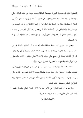 ‫ث‬ ‫ل‬ ‫ا‬ ‫ث‬ ‫ل‬ ‫ا‬ ‫ل‬ ‫ص‬ ‫ف‬ ‫ل‬ ‫ا‬:‫ة‬ ‫ل‬ ‫و‬ ‫ي‬ ‫س‬ ‫ل‬ ‫ا‬ ‫ب‬ ‫س‬ ‫ن‬
32
ً‫ا‬‫تعبير‬ ‫جاءت‬ ‫السابقة‬ ‫بالصيغة‬ ‫السيولة‬ ‫معادلة‬ ‫فإن‬ ‫لذلك‬ ،‫التصفية‬‫العالقة‬ ‫ھذه‬ ‫عن‬.‫على‬
‫التداول‬ ‫نسبة‬ ‫كانت‬ ‫إذا‬ ،‫المثال‬ ‫سبيل‬1.50‫األصول‬ ‫من‬ ‫ونصف‬ ‫دينار‬ ‫تمتلك‬ ‫الشركة‬ ‫فإن‬ ،
‫المتداولة‬ ‫المطلوبات‬ ‫من‬ ‫دينار‬ ‫كل‬ ‫مقابل‬ ‫المتداولة‬.‫ھي‬ ،‫النسبة‬ ‫ھذه‬ ‫وراء‬ ‫الكامنة‬ ‫الفكرة‬ ‫إن‬
ً‫ا‬‫وعد‬ ‫تعطي‬ ‫التي‬ ‫الحالية‬ ‫األصول‬ ‫من‬ ‫يكفي‬ ‫ما‬ ‫لديھا‬ ‫الشركة‬ ‫أن‬"‫بأن‬‫النقد‬‫سيأتي‬"‫ل‬‫تسديد‬
‫المزيد‬ ‫إلى‬ ‫الحاجة‬ ‫عند‬ ‫منخفض‬ ‫بمعدل‬ ‫تنمو‬ ‫أن‬ ‫يمكن‬ ‫والتي‬ ،‫الشركة‬ ‫أعمال‬ ‫نمو‬ ‫احتياجات‬
‫األصول‬ ‫من‬.
‫التداول‬ ‫نسبة‬ ‫وتعتبر‬1:2‫من‬ ‫أقل‬ ‫النسبة‬ ‫كانت‬ ‫إذا‬ ‫أما‬ ،‫القطاعات‬ ‫لمعظم‬ ‫عادلة‬ ‫نسبة‬
‫صحيح‬ ‫واحد‬،‫وقد‬ ،‫األجل‬ ‫قصيرة‬ ‫التزاماتھا‬ ‫سداد‬ ‫على‬ ‫قادرة‬ ‫تكون‬ ‫لن‬ ‫الشركة‬ ‫فإن‬‫يشير‬
‫ستتعرض‬ ‫أنھا‬ ‫بالضرورة‬ ‫يعني‬ ‫ال‬ ‫أنه‬ ‫إال‬ ،‫جيد‬ ‫مالي‬ ‫وضع‬ ‫في‬ ‫ليست‬ ‫الشركة‬ ‫أن‬ ‫إلى‬
‫فھناك‬ ،‫التصفية‬ ‫أو‬ ‫لإلفالس‬‫عدة‬‫التمويل‬ ‫على‬ ‫للحصول‬ ‫طرق‬.
‫لفترة‬ ‫المخزون‬ ‫دوران‬ ‫أو‬ ‫ديونھا‬ ‫تحصيل‬ ‫في‬ ‫صعوبات‬ ‫تواجه‬ ‫التي‬ ‫الشركات‬ ‫أما‬
‫إال‬ ،ً‫ا‬‫نسبي‬ ‫مقبولة‬ ‫سيولة‬ ‫نسبة‬ ‫على‬ ‫تحصل‬ ‫أن‬ ‫يمكن‬ ،‫طويلة‬‫على‬ ‫قادرة‬ ‫غير‬ ‫تكون‬ ‫أنھا‬
‫األجل‬ ‫قصيرة‬ ‫إلتزاماتھا‬ ‫مواجھة‬.‫لببيع‬ ‫النقدية‬ ‫الفترة‬ ‫متوسط‬ ‫من‬ ‫التأكد‬ ‫من‬ ‫بد‬ ‫ال‬ ‫لذلك‬
‫المدينة‬ ‫الذمم‬ ‫وتحصيل‬ ‫السلعي‬ ‫المخزون‬.
‫يفضل‬ ‫أن‬ ‫يمكن‬ ‫المالي‬ ‫المحلل‬ ‫أن‬ ‫إال‬ ،ً‫ا‬‫شيوع‬ ‫األكثر‬ ‫ھي‬ ‫التداول‬ ‫نسبة‬ ‫أن‬ ‫من‬ ‫وبالرغم‬
‫النسبة‬ ‫عكس‬ ‫على‬ ‫نظرة‬ ‫إلقاء‬:‫المط‬‫المتداولة‬ ‫لوبات‬
‫المتداولة‬ ‫األصول‬
 