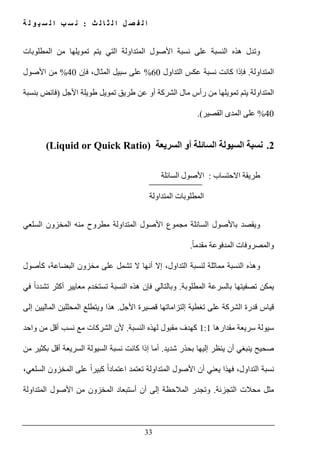 ‫ث‬ ‫ل‬ ‫ا‬ ‫ث‬ ‫ل‬ ‫ا‬ ‫ل‬ ‫ص‬ ‫ف‬ ‫ل‬ ‫ا‬:‫ة‬ ‫ل‬ ‫و‬ ‫ي‬ ‫س‬ ‫ل‬ ‫ا‬ ‫ب‬ ‫س‬ ‫ن‬
33
‫وتدل‬‫النسبة‬ ‫ھذه‬‫المطلوبات‬ ‫من‬ ‫تمويلھا‬ ‫يتم‬ ‫التي‬ ‫المتداولة‬ ‫األصول‬ ‫نسبة‬ ‫على‬
‫المتداولة‬.‫التداول‬ ‫عكس‬ ‫نسبة‬ ‫كانت‬ ‫فإذا‬60%‫فإن‬ ،‫المثال‬ ‫سبيل‬ ‫على‬40%‫األصول‬ ‫من‬
‫الشركة‬ ‫مال‬ ‫رأس‬ ‫من‬ ‫تمويلھا‬ ‫يتم‬ ‫المتداولة‬‫األجل‬ ‫طويلة‬ ‫تمويل‬ ‫طريق‬ ‫عن‬ ‫أو‬)‫بنسبة‬ ‫فائض‬
40%‫القصير‬ ‫المدى‬ ‫على‬.(
2.‫السيولة‬ ‫نسبة‬‫أو‬ ‫السائلة‬‫السريعة‬(Liquid or Quick Ratio)
‫االحتساب‬ ‫طريقة‬:‫السائلة‬ ‫األصول‬
‫المتداولة‬ ‫المطلوبات‬
‫مجموع‬ ‫السائلة‬ ‫باألصول‬ ‫ويقصد‬‫المتداولة‬ ‫األصول‬‫منه‬ ‫مطروح‬‫ال‬‫مخزون‬‫السلعي‬
‫و‬ً‫ا‬‫مقدم‬ ‫المدفوعة‬ ‫المصروفات‬.
‫كأصول‬ ،‫البضاعة‬ ‫مخزون‬ ‫على‬ ‫تشمل‬ ‫ال‬ ‫أنھا‬ ‫إال‬ ،‫التداول‬ ‫لنسبة‬ ‫مماثلة‬ ‫النسبة‬ ‫وھذه‬
‫المطلوبة‬ ‫بالسرعة‬ ‫تصفيتھا‬ ‫يمكن‬.‫في‬ ً‫ا‬‫تشدد‬ ‫أكثر‬ ‫معايير‬ ‫تستخدم‬ ‫النسبة‬ ‫ھذه‬ ‫فإن‬ ‫وبالتالي‬
‫تغطي‬ ‫على‬ ‫الشركة‬ ‫قدرة‬ ‫قياس‬‫األجل‬ ‫قصيرة‬ ‫إلتزاماتھا‬ ‫ة‬.‫ھذا‬‫إلى‬ ‫الماليين‬ ‫المحللين‬ ‫ويتطلع‬
‫مقدارھا‬ ‫سريعة‬ ‫سيولة‬1:1‫النسبة‬ ‫لھذه‬ ‫مقبول‬ ‫كھدف‬.‫ألن‬‫من‬ ‫أقل‬ ‫نسب‬ ‫مع‬ ‫الشركات‬‫واحد‬
‫صحيح‬‫شديد‬ ‫بحذر‬ ‫إليھا‬ ‫ينظر‬ ‫أن‬ ‫ينبغي‬.‫أما‬‫من‬ ‫بكثير‬ ‫أقل‬ ‫السريعة‬ ‫السيولة‬ ‫نسبة‬ ‫كانت‬ ‫إذا‬
‫ا‬ ‫األصول‬ ‫أن‬ ‫يعني‬ ‫فھذا‬ ،‫التداول‬ ‫نسبة‬،‫السلعي‬ ‫المخزون‬ ‫على‬ ً‫ا‬‫كبير‬ ً‫ا‬‫اعتماد‬ ‫تعتمد‬ ‫لمتداولة‬
‫التجزئة‬ ‫محالت‬ ‫مثل‬.‫المتداولة‬ ‫األصول‬ ‫من‬ ‫المخزون‬ ‫أستبعاد‬ ‫أن‬ ‫إلى‬ ‫المالحظة‬ ‫وتجدر‬
 