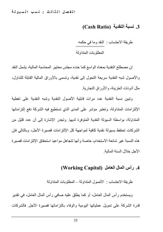‫ث‬ ‫ل‬ ‫ا‬ ‫ث‬ ‫ل‬ ‫ا‬ ‫ل‬ ‫ص‬ ‫ف‬ ‫ل‬ ‫ا‬:‫ة‬ ‫ل‬ ‫و‬ ‫ي‬ ‫س‬ ‫ل‬ ‫ا‬ ‫ب‬ ‫س‬ ‫ن‬
35
3.‫النقدية‬ ‫نسبة‬(Cash Ratio)
‫االحتساب‬ ‫طريقة‬:‫حكمه‬ ‫في‬ ‫وما‬ ‫النقد‬
‫المتداولة‬ ‫المطلوبات‬
‫النقد‬ ‫يشمل‬ ،‫المالية‬ ‫المحاسبة‬ ‫معايير‬ ‫مجلس‬ ‫حدده‬ ‫كما‬ ‫الواسع‬ ‫بمعناه‬ ‫النقدية‬ ‫مصطلح‬ ‫إن‬
‫شبه‬ ‫واألصول‬،‫للتداول‬ ‫القابلة‬ ‫المالية‬ ‫باألوراق‬ ‫وتسمى‬ ،‫نقدية‬ ‫إلى‬ ‫التحول‬ ‫سريعة‬ ‫النقدية‬
‫وا‬ ،‫الخزينة‬ ‫أذونات‬ ‫مثل‬‫التجارية‬ ‫ألوراق‬.
‫تغطية‬ ‫على‬ ‫النقدية‬ ‫وشبه‬ ‫النقدية‬ ‫األصول‬ ‫قابلية‬ ‫مرات‬ ‫عدد‬ ‫النقدية‬ ‫نسبة‬ ‫وتبين‬
‫دفع‬ ‫الشركة‬ ‫فيه‬ ‫تستطيع‬ ‫الذي‬ ‫المدى‬ ‫على‬ ‫مؤشر‬ ‫وتعتبر‬ ،‫المتداولة‬ ‫اإللتزامات‬‫إلتزاماتھا‬
‫لديھا‬ ‫المتوفرة‬ ‫النقدية‬ ‫السيولة‬ ‫بواسطة‬ ،‫المتداولة‬.‫من‬ ‫قليل‬ ‫عدد‬ ‫أن‬ ‫إلى‬ ‫اإلشارة‬ ‫وتجدر‬
‫فإن‬ ‫وبالتالي‬ ،‫األجل‬ ‫قصيرة‬ ‫اإللتزامات‬ ‫كل‬ ‫لمواجھة‬ ‫كافية‬ ‫نقدية‬ ‫بسيولة‬ ‫تحتفظ‬ ‫الشركات‬
‫قصيرة‬ ‫اإللتزامات‬ ‫استحقاق‬ ‫مواعيد‬ ‫تتجاھل‬ ‫وأنھا‬ ‫خاصة‬ ،‫االستخدام‬ ‫شائعة‬ ‫غير‬ ‫النسبة‬ ‫ھذه‬
‫المالية‬ ‫السنة‬ ‫خالل‬ ‫األجل‬.
4.‫العامل‬ ‫المال‬ ‫رأس‬(Working Capital)
‫االحتساب‬ ‫طريقة‬:‫المتداولة‬ ‫األصول‬–‫المتداولة‬ ‫المطلوبات‬
‫تقدير‬ ‫في‬ ،‫العامل‬ ‫المال‬ ‫رأس‬ ‫صافي‬ ‫عليه‬ ‫يطلق‬ ‫كما‬ ‫أو‬ ،‫العامل‬ ‫المال‬ ‫رأس‬ ‫ويستخدم‬
‫بالتزاماتھ‬ ‫والوفاء‬ ‫اليومية‬ ‫عملياتھا‬ ‫تمويل‬ ‫على‬ ‫الشركة‬ ‫قدرة‬‫األجل‬ ‫قصيرة‬ ‫ا‬.‫فالشركات‬
 