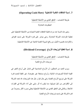 ‫ث‬ ‫ل‬ ‫ا‬ ‫ث‬ ‫ل‬ ‫ا‬ ‫ل‬ ‫ص‬ ‫ف‬ ‫ل‬ ‫ا‬:‫ة‬ ‫ل‬ ‫و‬ ‫ي‬ ‫س‬ ‫ل‬ ‫ا‬ ‫ب‬ ‫س‬ ‫ن‬
38
7.‫التشغيلية‬ ‫النقدية‬ ‫التدفقات‬ ‫نسبة‬(Operating Cash Flow)
‫االحتساب‬ ‫طريقة‬:‫التشغيلية‬ ‫األنشطة‬ ‫من‬ ‫النقدي‬ ‫التدفق‬
‫المتداولة‬ ‫المطلوبات‬
‫و‬‫على‬ ‫التشغيلية‬ ‫األنشطة‬ ‫من‬ ‫المتولدة‬ ‫النقدية‬ ‫التدفقات‬ ‫قابلية‬ ‫مرات‬ ‫عدد‬ ‫النسبة‬ ‫ھذه‬ ‫تبين‬
‫إل‬ ‫تغطية‬‫المتداولة‬ ‫الشركة‬ ‫تزامات‬.‫الفواتير‬ ‫تسديد‬ ‫على‬ ‫الشركة‬ ‫قدرة‬ ‫على‬ ‫مؤشر‬ ‫وھي‬
‫التشغيلية‬ ‫األنشطة‬ ‫عن‬ ‫الناتجة‬ ‫النقدية‬ ‫السيولة‬ ‫واقع‬ ‫من‬ ،‫األجل‬ ‫قصيرة‬ ‫واإللتزامات‬.
8.‫األرباح‬ ‫توزيعات‬ ‫تغطية‬ ‫نسبة‬(Dividend Coverage)
‫االحتساب‬ ‫طريقة‬:‫التشغيلية‬ ‫األنشطة‬ ‫من‬ ‫النقدي‬ ‫التدفق‬
‫النقدية‬ ‫األرباح‬ ‫توزيعات‬
‫و‬‫الم‬ ‫من‬ ‫العديد‬ ‫يرى‬‫حللين‬‫أرباح‬ ‫على‬ ‫تشمل‬ ‫التي‬ ‫المحاسبية‬ ‫األرباح‬ ‫أن‬ ،‫في‬ ‫التغير‬
،‫المالية‬ ‫للموجودات‬ ‫العادلة‬ ‫القيمة‬‫قدرة‬ ‫لتحديد‬ ‫كافية‬ ‫غير‬ ،‫مقبوضة‬ ‫غير‬ ‫مستحقة‬ ‫وأرباح‬
‫إق‬ ‫حال‬ ‫وفي‬ ،‫النقدية‬ ‫األرباح‬ ‫توزيع‬ ‫على‬ ‫الشركة‬‫الشركة‬ ‫تعمد‬ ‫قد‬ ،‫التوزيعات‬ ‫ھذه‬ ‫مثل‬ ‫رار‬
‫الفترات‬ ‫في‬ ‫الشركة‬ ‫أداء‬ ‫على‬ ‫سلبي‬ ‫أثر‬ ‫له‬ ‫يكون‬ ‫مما‬ ،‫تمويلھا‬ ‫أجل‬ ‫من‬ ‫اإلقتراض‬ ‫إلى‬
‫الالحقة‬.‫عن‬ ً‫ا‬‫وضوح‬ ‫أكثر‬ ‫صورة‬ ‫يعطي‬ ‫التشغيلية‬ ‫األنشطة‬ ‫من‬ ‫النقدي‬ ‫التدفق‬ ‫فإن‬ ‫وبالتالي‬
‫النقدية‬ ‫األرباح‬ ‫توزيعات‬ ‫تسديد‬ ‫على‬ ‫الشركة‬ ‫قدرة‬.
 