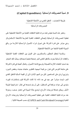 ‫ث‬ ‫ل‬ ‫ا‬ ‫ث‬ ‫ل‬ ‫ا‬ ‫ل‬ ‫ص‬ ‫ف‬ ‫ل‬ ‫ا‬:‫ة‬ ‫ل‬ ‫و‬ ‫ي‬ ‫س‬ ‫ل‬ ‫ا‬ ‫ب‬ ‫س‬ ‫ن‬
39
9.‫المصروف‬ ‫نسبة‬‫الرأسمالية‬ ‫ات‬(Capital Expenditure)
‫االحتساب‬ ‫طريقة‬:‫التشغيلية‬ ‫األنشطة‬ ‫من‬ ‫النقدي‬ ‫التدفق‬
‫الرأسمالية‬ ‫المصروفات‬
‫على‬ ‫التشغيلية‬ ‫األنشطة‬ ‫من‬ ‫النقدية‬ ‫التدفقات‬ ‫قابلية‬ ‫مرات‬ ‫لعدد‬ ‫مقياس‬ ‫النسبة‬ ‫ھذه‬ ‫وتعتبر‬
‫الرأسمالي‬ ‫المصروفات‬ ‫تغطية‬‫ة‬)‫االستثمارية‬ ‫لألنشطة‬ ‫الخارجة‬ ‫النقدية‬ ‫التدفقات‬ ‫إجمالي‬(.
‫واقع‬ ‫من‬ ‫الالزمة‬ ‫الرأسمالية‬ ‫األصول‬ ‫شراء‬ ‫تمويل‬ ‫على‬ ‫الشركة‬ ‫قدرة‬ ‫على‬ ‫مؤشر‬ ‫وھي‬
‫التشغيلية‬ ‫األنشطة‬ ‫عن‬ ‫الناتجة‬ ‫النقدية‬ ‫السيولة‬.
‫التشغيلية‬ ‫النقدية‬ ‫التدفقات‬ ‫بين‬ ‫الفرق‬ ‫فإن‬ ،‫والمستثمرين‬ ‫المحللين‬ ‫لمعظم‬ ‫وبالنسبة‬
‫الحر‬ ‫النقدي‬ ‫بالتدفق‬ ‫يعرف‬ ‫الرأسمالية‬ ‫والنفقات‬(Free Cash Flow)‫المتوفر‬ ‫النقد‬ ‫ويمثل‬ ،
‫األصول‬ ‫قاعدة‬ ‫وتوسيع‬ ‫للصيانة‬ ‫الالزمة‬ ‫الدفعات‬ ‫تسديد‬ ‫بعد‬.‫الشركة‬ ‫قدرة‬ ‫في‬ ‫أھميته‬ ‫وتتمثل‬
‫أسھم‬ ‫قيمة‬ ‫من‬ ‫تعزز‬ ‫التي‬ ‫الفرص‬ ‫متابعة‬ ‫على‬‫ھ‬،‫الديون‬ ‫وخفض‬ ،‫جديدة‬ ‫منتجات‬ ‫كتطوير‬ ،‫ا‬
‫أرباح‬ ‫وتوزيع‬‫المساھمين‬ ‫على‬.‫النقدي‬ ‫للتدفق‬ ‫السالبة‬ ‫القيمة‬ ‫أن‬ ‫إلى‬ ‫اإلشارة‬ ‫المھم‬ ‫من‬ ‫لكن‬
،‫كبيرة‬ ‫باستثمارات‬ ‫تقوم‬ ‫الشركة‬ ‫كانت‬ ‫إذا‬ ،‫ذاته‬ ‫حد‬ ‫في‬ ‫جيد‬ ‫غير‬ ً‫ا‬‫مؤشر‬ ‫ليست‬ ،‫الحر‬
‫طويلة‬ ‫استراتيجية‬ ‫إطار‬ ‫في‬ ‫تسديدھا‬ ‫يتم‬ ‫أن‬ ‫على‬ ،‫المستقبل‬ ‫في‬ ‫مرتفعة‬ ‫عوائد‬ ‫إلى‬ ‫ستؤدي‬
‫األجل‬.‫توزيعات‬ ‫إضافة‬ ‫ويمكن‬‫ومعرفة‬ ،‫صعب‬ ‫اختبار‬ ‫في‬ ‫السيولة‬ ‫حالة‬ ‫لوضع‬ ،‫األرباح‬
‫األرباح‬ ‫وتوزيعات‬ ‫الرأسمالية‬ ‫المصروفات‬ ‫تغطية‬ ‫على‬ ‫النقدية‬ ‫التدفقات‬ ‫قابلية‬ ‫مرات‬ ‫عدد‬
‫النقدية‬(CAPEX and Cash Dividend Coverage)‫التالية‬ ‫الصيغة‬ ‫حسب‬ ،:
 