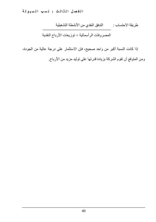 ‫ث‬ ‫ل‬ ‫ا‬ ‫ث‬ ‫ل‬ ‫ا‬ ‫ل‬ ‫ص‬ ‫ف‬ ‫ل‬ ‫ا‬:‫ة‬ ‫ل‬ ‫و‬ ‫ي‬ ‫س‬ ‫ل‬ ‫ا‬ ‫ب‬ ‫س‬ ‫ن‬
40
‫االحتساب‬ ‫طريقة‬:‫التشغيلية‬ ‫األنشطة‬ ‫من‬ ‫النقدي‬ ‫التدفق‬
‫الرأسمالية‬ ‫المصروفات‬+‫النقدية‬ ‫األرباح‬ ‫توزيعات‬
،‫الجودة‬ ‫من‬ ‫عالية‬ ‫درجة‬ ‫على‬ ‫االستثمار‬ ‫فإن‬ ،‫صحيح‬ ‫واحد‬ ‫من‬ ‫أكبر‬ ‫النسبة‬ ‫كانت‬ ‫إذا‬
‫ومن‬‫المتوقع‬‫ب‬ ‫الشركة‬ ‫تقوم‬ ‫أن‬‫قدر‬ ‫زيادة‬‫تھا‬‫األرباح‬ ‫من‬ ‫مزيد‬ ‫توليد‬ ‫على‬.
 