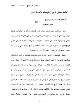 ‫ع‬ ‫ب‬ ‫ا‬ ‫ر‬ ‫ل‬ ‫ا‬ ‫ل‬ ‫ص‬ ‫ف‬ ‫ل‬ ‫ا‬:‫ة‬ ‫ي‬ ‫ح‬ ‫ب‬ ‫ر‬ ‫ل‬ ‫ا‬ ‫ب‬ ‫س‬ ‫ن‬
42
1.‫الربح‬ ‫صافي‬ ‫ھامش‬(Net Profit Margin)
‫االحتساب‬ ‫طريقة‬:‫الربح‬ ‫صافي‬
‫المبيعات‬ ‫صافي‬
‫المتح‬ ‫الربح‬ ‫صافي‬ ‫لمقدار‬ ‫مقياس‬ ‫النسبة‬ ‫ھذه‬ ‫وتعتبر‬‫كل‬ ‫عن‬ ‫والضرائب‬ ‫الفوائد‬ ‫بعد‬ ‫قق‬
‫االيرادات‬ ‫أو‬ ‫المبيعات‬ ‫صافي‬ ‫من‬ ‫دينار‬.،‫ربحية‬ ‫األكثر‬ ‫الشركة‬ ‫إلى‬ ‫تشير‬ ‫نسبة‬ ‫وأعلى‬
‫األخرى‬ ‫المنافسة‬ ‫الشركات‬ ‫مع‬ ‫بالمقارنة‬ ‫التكاليف‬ ‫على‬ ‫أفضل‬ ‫سيطرة‬ ‫لھا‬ ‫والتي‬.‫ھامش‬
‫الربح‬ ‫ھامش‬ ‫نسبة‬ ،‫المثال‬ ‫سبيل‬ ‫على‬ ،‫مئوية‬ ‫كنسبة‬ ‫يظھر‬ ‫الربح‬20%‫ا‬ ‫أن‬ ‫تعني‬ ،‫قد‬ ‫لشركة‬
‫مقداره‬ ً‫ا‬‫صافي‬ ً‫ا‬‫ربح‬ ‫حققت‬0.20‫المبيعات‬ ‫من‬ ‫دينار‬ ‫كل‬ ‫مقابل‬.
،‫السابقة‬ ‫السنوات‬ ‫في‬ ‫بمثيالتھا‬ ‫النسبة‬ ‫ھذه‬ ‫نتائج‬ ‫مقارنة‬ ‫من‬ ‫بد‬ ‫ال‬ ،‫المستفيض‬ ‫وللتحليل‬
‫الربح‬ ‫ھامش‬ ‫أن‬ ‫تعني‬ ‫ال‬ ‫األرباح‬ ‫زيادة‬ ‫أن‬ ‫حيث‬ ،‫السوق‬ ‫نسب‬ ‫أو‬ ،‫المعيارية‬ ‫وبالنسب‬
‫التكا‬ ‫زادت‬ ‫فإذا‬ ،‫تحسن‬ ‫قد‬ ‫للشركة‬‫إلى‬ ‫يؤدي‬ ‫ذلك‬ ‫فإن‬ ،‫المبيعات‬ ‫معدل‬ ‫من‬ ‫أكبر‬ ‫بمعدل‬ ‫ليف‬
‫الربح‬ ‫ھامش‬ ‫إنخفاض‬.‫ع‬‫من‬ ،‫دينار‬ ‫مليون‬ ‫الشركة‬ ‫ربح‬ ‫صافي‬ ‫كان‬ ‫إذا‬ ،‫المثال‬ ‫سبيل‬ ‫لى‬
‫قدرھا‬ ‫مبيعات‬10‫ربح‬ ‫ھامش‬ ‫يعطينا‬ ‫فإنه‬ ،‫دينار‬ ‫مليون‬10%)1‫دينار‬ ‫مليون‬÷10
‫دينار‬ ‫مليون‬.(‫ا‬ ‫وإذا‬‫إلى‬ ‫الربح‬ ‫صافي‬ ‫رتفع‬1.5‫دينار‬ ‫مليون‬‫قدرھا‬ ‫مبيعات‬ ‫من‬20‫مليون‬
‫إلى‬ ‫ينخفض‬ ‫سوف‬ ‫للشركة‬ ‫الربح‬ ‫ھامش‬ ‫فإن‬ ،‫دينار‬7.5%‫الشركة‬ ‫أن‬ ‫على‬ ‫دليل‬ ‫وھذا‬ ،
‫التكاليف‬ ‫على‬ ‫سيطرتھا‬ ‫لتحسين‬ ‫تحتاج‬.‫مرتبطان‬ ‫مؤشران‬ ‫ھناك‬ ‫أن‬ ‫إلى‬ ‫اإلشارة‬ ‫وتجدر‬
‫وھما‬ ،‫الربح‬ ‫بھامش‬:‫السھم‬ ‫وريع‬ ‫السھم‬ ‫ربح‬ ‫صافي‬.‫لنسبة‬ ‫مكمالن‬ ‫المؤشران‬ ‫وھذان‬
 
