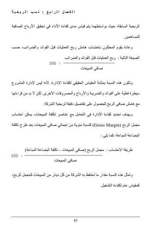‫ع‬ ‫ب‬ ‫ا‬ ‫ر‬ ‫ل‬ ‫ا‬ ‫ل‬ ‫ص‬ ‫ف‬ ‫ل‬ ‫ا‬:‫ة‬ ‫ي‬ ‫ح‬ ‫ب‬ ‫ر‬ ‫ل‬ ‫ا‬ ‫ب‬ ‫س‬ ‫ن‬
43
‫الربحية‬‫الصافية‬ ‫األرباح‬ ‫تحقيق‬ ‫في‬ ‫األداء‬ ‫كفاءة‬ ‫مدى‬ ‫قياس‬ ‫يتم‬ ‫بواستطھما‬ ‫حيث‬ ،‫السابقة‬
‫للمساھمين‬.
‫ب‬ ‫المحللون‬ ‫يقوم‬ ‫وعادة‬‫ھامش‬ ‫احتساب‬‫العمليات‬ ‫ربح‬‫والضرائب‬ ‫الفوائد‬ ‫قبل‬‫حسب‬ ،
‫التالية‬ ‫الصيغة‬:‫والضرائب‬ ‫الفوائد‬ ‫قبل‬ ‫العمليات‬ ‫ربح‬
‫المبيع‬ ‫صافي‬‫ات‬
‫و‬‫اإلدارة‬ ‫لكفاءة‬ ‫الحقيقي‬ ‫المقياس‬ ‫بمثابة‬ ‫النسبة‬ ‫ھذه‬ ‫تكون‬‫المشروع‬ ‫إلدارة‬ ‫ليس‬ ‫ألنه‬ ،
‫على‬ ‫فعلية‬ ‫سيطرة‬‫األخرى‬ ‫والمصروفات‬ ‫واألرباح‬ ‫والضريبة‬ ‫الفوائد‬.‫قراءتھا‬ ‫من‬ ‫بد‬ ‫ال‬ ‫لكن‬
‫الشركة‬ ‫لربحية‬ ‫دقيقة‬ ‫تفاصيل‬ ‫على‬ ‫للحصول‬ ‫الربح‬ ‫صافي‬ ‫ھامش‬ ‫مع‬.
‫ال‬ ‫في‬ ‫اإلدارة‬ ‫كفاءة‬ ‫تحديد‬ ‫وبھدف‬‫احتساب‬ ‫يمكن‬ ،‫المبيعات‬ ‫تكلفة‬ ‫عناصر‬ ‫مع‬ ‫تعامل‬
‫الربح‬ ‫مجمل‬(Gross Margin)‫إجمالي‬ ‫من‬ ‫مئوية‬ ‫كنسبة‬‫صافي‬‫تكلفة‬ ‫طرح‬ ‫بعد‬ ‫المبيعات‬
‫يلي‬ ‫كما‬ ،‫المباعة‬ ‫البضاعة‬:
‫االحتساب‬ ‫طريقة‬:‫الربح‬ ‫مجمل‬)‫المبيعات‬ ‫صافي‬–‫المباعة‬ ‫البضاعة‬ ‫تكلفة‬(
‫المبيعات‬ ‫صافي‬
،‫للربح‬ ‫كمجمل‬ ‫المبيعات‬ ‫من‬ ‫دينار‬ ‫كل‬ ‫من‬ ‫الشركة‬ ‫به‬ ‫تحتفظ‬ ‫ما‬ ‫مقدار‬ ‫النسبة‬ ‫ھذه‬ ‫وتمثل‬
‫التشغيل‬ ‫لكفاءة‬ ‫عام‬ ‫كمقياس‬.
 