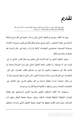 ‫ﺗﻘﺪﱘ‬
"‫وخمسة‬ ،‫طيبة‬ ‫سمعة‬ ‫لبناء‬ ً‫ا‬‫عام‬ ‫عشرون‬ ‫العمل‬ ‫يستغرق‬ ‫قد‬‫لتدميرھا‬ ‫دقائق‬.،‫ذلك‬ ‫في‬ ‫فكرت‬ ‫إذا‬
‫مختلف‬ ‫بشكل‬ ‫بالتصرف‬ ‫ستقوم‬ ‫فإنك‬ ‫بالتاكيد‬".‫بافيت‬ ‫وارن‬
‫يھتم‬‫ھذا‬‫أنشطة‬ ‫توسع‬ ‫ظل‬ ‫في‬ ‫أھميته‬ ‫ازدادت‬ ‫الذي‬ ‫المالي‬ ‫التحليل‬ ‫بموضوع‬ ‫الكتاب‬
‫و‬ ،‫المعاصر‬ ‫عالمنا‬ ‫في‬ ‫األعمال‬‫الذي‬‫أصبح‬‫يساھم‬‫ّال‬‫ع‬‫ف‬ ‫بشكل‬‫األحداث‬ ‫مجريات‬ ‫تفسير‬ ‫في‬
‫التوصيات‬ ‫وصياغة‬‫فيه‬ ‫تزايدت‬ ‫عالم‬ ‫في‬ ‫رشيدة‬ ‫قرارات‬ ‫التخاذ‬ ‫المعلومات‬ ‫لمستخدمي‬
‫التأكد‬ ‫عدم‬ ‫وحالة‬ ‫المنافسة‬.
‫ويعتبر‬‫التحليل‬‫المالي‬‫من‬‫أھم‬‫األدوات‬‫التي‬‫يستعين‬‫بھا‬‫متخذ‬‫القرار‬‫أو‬ ،‫المالي‬‫أي‬
‫طرف‬‫آخر‬‫مصلحة‬ ‫له‬.‫تقتصر‬ ‫وال‬‫أھمية‬‫التحليل‬‫المالي‬‫على‬‫إدارة‬‫الشركة‬،‫وحدھا‬‫بل‬
‫تتعدى‬‫ذلك‬‫إلى‬‫م‬‫ساھميھا‬‫لھم‬ ‫لما‬ ،‫ودائنيھا‬‫من‬‫مصالح‬‫الحصول‬ ‫تتطلب‬‫على‬‫أدق‬
‫المعلوما‬‫عن‬ ‫ت‬‫الشركة‬‫ومدى‬‫مركزھا‬ ‫سالمة‬‫المالي‬.‫األمر‬‫الذي‬‫ال‬‫يمكن‬‫الوصول‬‫إليه‬‫إال‬
‫من‬‫خالل‬‫استعمال‬‫أدوات‬‫تحليلية‬‫مناسبة‬‫قبل‬ ‫من‬‫محللين‬‫قادرين‬‫على‬‫التعامل‬‫مع‬
‫المعلومات‬،‫المتاحة‬‫ومدى‬،‫ترابطھا‬‫واألھمية‬‫النس‬‫بية‬‫لكل‬‫من‬ ‫بند‬‫بنودھا‬.
‫و‬‫تغطية‬ ‫على‬ ‫لمساعدتھم‬ ،‫األولى‬ ‫بالدرجة‬ ‫الماليين‬ ‫المحللين‬ ‫الكتاب‬ ‫ھذا‬ ‫يستھدف‬
‫المالية‬ ‫للبيانات‬ ‫المختلفة‬ ‫التحليلية‬ ‫الجوانب‬،‫أداء‬ ‫وتقييم‬ ‫لتحليل‬ ‫متعمقة‬ ‫معرفة‬ ‫وتوفير‬
‫الشركات‬،‫وا‬ ،‫وأدواته‬ ‫المالي‬ ‫التحليل‬ ‫طبيعة‬ ،‫الھدف‬ ‫ھذا‬ ‫لتحقيق‬ ‫الكتاب‬ ‫تناول‬ ‫حيث‬‫لتحليل‬
 