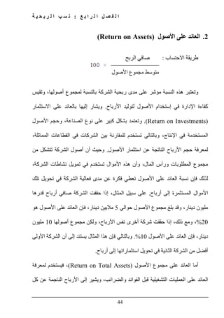‫ع‬ ‫ب‬ ‫ا‬ ‫ر‬ ‫ل‬ ‫ا‬ ‫ل‬ ‫ص‬ ‫ف‬ ‫ل‬ ‫ا‬:‫ة‬ ‫ي‬ ‫ح‬ ‫ب‬ ‫ر‬ ‫ل‬ ‫ا‬ ‫ب‬ ‫س‬ ‫ن‬
44
2.‫األصول‬ ‫على‬ ‫العائد‬(Return on Assets)
‫االحتساب‬ ‫طريقة‬:‫الربح‬ ‫صافي‬
‫متوسط‬‫مجموع‬‫ا‬‫ألصول‬
‫و‬‫بالنسبة‬ ‫الشركة‬ ‫ربحية‬ ‫مدى‬ ‫على‬ ‫مؤشر‬ ‫النسبة‬ ‫ھذه‬ ‫تعتبر‬‫لمجموع‬‫وتقيس‬ ،‫أصولھا‬
‫األرباح‬ ‫لتوليد‬ ‫األصول‬ ‫إستخدام‬ ‫في‬ ‫اإلدارة‬ ‫كفاءة‬.‫االستثمار‬ ‫على‬ ‫بالعائد‬ ‫إليھا‬ ‫ويشار‬
(Return on Investments).‫و‬‫تعتمد‬‫األصول‬ ‫وحجم‬ ،‫الصناعة‬ ‫نوع‬ ‫على‬ ‫كبير‬ ‫بشكل‬
‫و‬ ،‫اإلنتاج‬ ‫في‬ ‫المستخدمة‬‫بالتالي‬‫ت‬،‫المماثلة‬ ‫القطاعات‬ ‫في‬ ‫الشركات‬ ‫بين‬ ‫للمقارنة‬ ‫ستخدم‬
‫األصول‬ ‫استثمار‬ ‫عن‬ ‫الناتجة‬ ‫األرباح‬ ‫حجم‬ ‫لمعرفة‬.‫من‬ ‫تتشكل‬ ‫الشركة‬ ‫أصول‬ ‫أن‬ ‫وحيث‬
‫مجموع‬،‫الشركة‬ ‫نشاطات‬ ‫تمويل‬ ‫في‬ ‫تستخدم‬ ‫األموال‬ ‫ھذه‬ ‫وأن‬ ،‫المال‬ ‫ورأس‬ ‫المطلوبات‬
‫فإن‬ ‫لذلك‬‫نسبة‬‫األصول‬ ‫على‬ ‫العائد‬‫ت‬‫مدى‬ ‫عن‬ ‫فكرة‬ ‫عطي‬‫تلك‬ ‫تحويل‬ ‫في‬ ‫الشركة‬ ‫فعالية‬
‫أرباح‬ ‫إلى‬ ‫المستثمرة‬ ‫األموال‬.‫قدرھا‬ ‫أرباح‬ ‫صافي‬ ‫الشركة‬ ‫حققت‬ ‫إذا‬ ،‫المثال‬ ‫سبيل‬ ‫على‬
‫بلغ‬ ‫وقد‬ ،‫دينار‬ ‫مليون‬‫مجموع‬‫حوالي‬ ‫األصول‬5‫ھو‬ ‫األصول‬ ‫على‬ ‫العائد‬ ‫فإن‬ ،‫دينار‬ ‫ماليين‬
20%،‫ولكن‬ ،‫األرباح‬ ‫نفس‬ ‫أخرى‬ ‫شركة‬ ‫حققت‬ ‫إذا‬ ،‫ذلك‬ ‫ومع‬‫مجموع‬‫أصولھا‬10‫م‬‫ليون‬
‫األصول‬ ‫على‬ ‫العائد‬ ‫فإن‬ ،‫دينار‬10.%‫فإن‬ ‫وبالتالي‬‫المثال‬ ‫ھذا‬‫يستند‬‫األولى‬ ‫الشركة‬ ‫أن‬ ‫إلى‬
‫أرباح‬ ‫إلى‬ ‫استثماراتھا‬ ‫تحويل‬ ‫في‬ ‫الثانية‬ ‫الشركة‬ ‫من‬ ‫أفضل‬.
‫على‬ ‫العائد‬ ‫أما‬‫مجموع‬‫األصول‬(Return on Total Assets)‫لمعرفة‬ ‫فيستخدم‬ ،
‫العمليات‬ ‫على‬ ‫العائد‬‫التشغيلية‬‫الفوائد‬ ‫قبل‬‫كل‬ ‫عن‬ ‫الناجمة‬ ‫األرباح‬ ‫إلى‬ ‫ويشير‬ ،‫والضرائب‬
 
