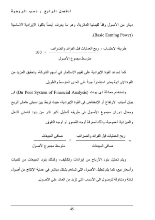 ‫ع‬ ‫ب‬ ‫ا‬ ‫ر‬ ‫ل‬ ‫ا‬ ‫ل‬ ‫ص‬ ‫ف‬ ‫ل‬ ‫ا‬:‫ة‬ ‫ي‬ ‫ح‬ ‫ب‬ ‫ر‬ ‫ل‬ ‫ا‬ ‫ب‬ ‫س‬ ‫ن‬
45
‫األساسية‬ ‫اإليرادية‬ ‫بالقوة‬ ً‫ا‬‫أيض‬ ‫يعرف‬ ‫ما‬ ‫وھو‬ ،‫الدفترية‬ ‫لقيمتھا‬ ً‫ا‬‫وفق‬ ‫األصول‬ ‫من‬ ‫دينار‬
(Basic Earning Power).
‫االحتساب‬ ‫طريقة‬:‫والضرائب‬ ‫الفوائد‬ ‫قبل‬ ‫العمليات‬ ‫ربح‬
‫مت‬‫وسط‬‫مجموع‬‫األصول‬
‫تساعد‬ ‫كما‬‫اإليرادية‬ ‫القوة‬‫على‬‫من‬ ‫المزيد‬ ‫وتحقيق‬ ،‫الشركة‬ ‫أسھم‬ ‫في‬ ‫االستثمار‬ ‫تقييم‬
‫والطويل‬ ‫المتوسط‬ ‫المدى‬ ‫على‬ ً‫ا‬‫جيد‬ ً‫ا‬‫استثمار‬ ‫يعتبر‬ ‫اإليرادية‬ ‫القوة‬.
‫بونت‬ ‫دى‬ ‫معادلة‬ ‫وتستخدم‬)Du Pont System of Financial Analysis(‫فى‬
‫اإلنخف‬ ‫أو‬ ‫االرتفاع‬ ‫أسباب‬ ‫بيان‬‫الربح‬ ‫ھامش‬ ‫نسبتى‬ ‫بين‬ ‫تربط‬ ‫حيث‬ ،‫اإليرادية‬ ‫القوة‬ ‫فى‬ ‫اض‬
‫دوران‬ ‫ومعدل‬‫مجموع‬‫الدخل‬ ‫قائمتى‬ ‫بنود‬ ‫من‬ ‫قدر‬ ‫أكبر‬ ‫لتحليل‬ ‫طريقه‬ ‫فى‬ ‫األصول‬
‫التفوق‬ ‫أوجه‬ ‫أو‬ ‫القصور‬ ‫أوجه‬ ‫لمعرفة‬ ‫وذلك‬ ،‫العمومية‬ ‫والميزانية‬.
‫المبيعات‬ ‫صافي‬ ‫والضرائب‬ ‫الفوائد‬ ‫قبل‬ ‫العمليات‬ ‫ربح‬
‫متوسط‬ ‫المبيعات‬ ‫صافي‬‫مجموع‬‫األصول‬
‫كميات‬ ‫من‬ ‫المبيعات‬ ‫بنود‬ ‫وكذلك‬ ،‫وتكاليف‬ ‫إيرادات‬ ‫من‬ ‫األرباح‬ ‫بنود‬ ‫تحليل‬ ‫ويتم‬
‫أصول‬ ‫من‬ ‫اإلنتاج‬ ‫عملية‬ ‫في‬ ‫مباشر‬ ‫بشكل‬ ‫تساھم‬ ‫التي‬ ‫األصول‬ ‫تحليل‬ ‫يتم‬ ‫كما‬ ،‫بيع‬ ‫وأسعار‬
‫األسبا‬ ‫إلى‬ ‫للوصول‬ ‫ومتداولة‬ ‫ثابتة‬‫األصول‬ ‫على‬ ‫العائد‬ ‫من‬ ‫تزيد‬ ‫التى‬ ‫ب‬.
 