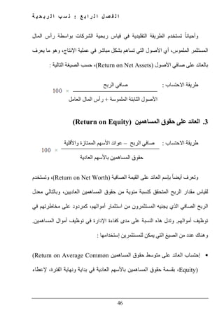 ‫ع‬ ‫ب‬ ‫ا‬ ‫ر‬ ‫ل‬ ‫ا‬ ‫ل‬ ‫ص‬ ‫ف‬ ‫ل‬ ‫ا‬:‫ة‬ ‫ي‬ ‫ح‬ ‫ب‬ ‫ر‬ ‫ل‬ ‫ا‬ ‫ب‬ ‫س‬ ‫ن‬
46
‫قياس‬ ‫في‬ ‫التقليدية‬ ‫الطريقة‬ ‫تستخدم‬ ً‫ا‬‫وأحيان‬‫ربحية‬‫الشرك‬‫ات‬‫بواسطة‬‫المال‬ ‫رأس‬
‫أي‬ ،‫الملموس‬ ‫المستثمر‬،‫اإلنتاج‬ ‫عملية‬ ‫في‬ ‫مباشر‬ ‫بشكل‬ ‫تساھم‬ ‫التي‬ ‫األصول‬‫يعرف‬ ‫ما‬ ‫وھو‬
‫ب‬‫األصول‬ ‫صافي‬ ‫على‬ ‫العائد‬(Return on Net Assets)‫التالية‬ ‫الصيغة‬ ‫حسب‬ ،:
‫االحتساب‬ ‫طريقة‬:‫الربح‬ ‫صافي‬
‫الملموسة‬ ‫الثابتة‬ ‫األصول‬+‫العامل‬ ‫المال‬ ‫رأس‬
3.‫المساھمين‬ ‫حقوق‬ ‫على‬ ‫العائد‬(Return on Equity)
‫االحتساب‬ ‫طريقة‬:‫الربح‬ ‫صافي‬–‫و‬ ‫الممتازة‬ ‫األسھم‬ ‫عوائد‬‫األقلية‬
‫المساھمين‬ ‫حقوق‬‫العادية‬ ‫باألسھم‬
‫و‬‫ت‬‫ب‬ ً‫ا‬‫أيض‬ ‫عرف‬‫إ‬‫الصافية‬ ‫القيمة‬ ‫على‬ ‫العائد‬ ‫سم‬(Return on Net Worth)،‫و‬‫تستخدم‬
‫المساھمين‬ ‫حقوق‬ ‫من‬ ‫مئوية‬ ‫كنسبة‬ ‫المتحقق‬ ‫الربح‬ ‫مقدار‬ ‫لقياس‬‫العاديين‬‫معدل‬ ‫وبالتالي‬ ،
‫الذي‬ ‫الصافي‬ ‫الربح‬‫أموالھم‬ ‫استثمار‬ ‫من‬ ‫المستثمرون‬ ‫يجنيه‬،‫ك‬‫مردود‬‫على‬‫في‬ ‫مخاطرتھم‬
‫أموالھم‬ ‫توظيف‬.‫المساھمين‬ ‫أموال‬ ‫توظيف‬ ‫في‬ ‫اإلدارة‬ ‫كفاءة‬ ‫مدى‬ ‫على‬ ‫النسبة‬ ‫ھذه‬ ‫وتدل‬.
‫وھناك‬‫عدد‬‫إستخدامھا‬ ‫للمستثمرين‬ ‫يمكن‬ ‫التي‬ ‫الصيغ‬ ‫من‬:
‫المساھمي‬ ‫حقوق‬ ‫متوسط‬ ‫على‬ ‫العائد‬ ‫إحتساب‬‫ن‬(Return on Average Common
Equity)‫المساھمين‬ ‫حقوق‬ ‫بقسمة‬ ،‫العادية‬ ‫باألسھم‬‫إلعطاء‬ ،‫الفترة‬ ‫ونھاية‬ ‫بداية‬ ‫في‬
 