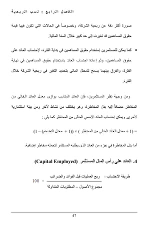 ‫ع‬ ‫ب‬ ‫ا‬ ‫ر‬ ‫ل‬ ‫ا‬ ‫ل‬ ‫ص‬ ‫ف‬ ‫ل‬ ‫ا‬:‫ة‬ ‫ي‬ ‫ح‬ ‫ب‬ ‫ر‬ ‫ل‬ ‫ا‬ ‫ب‬ ‫س‬ ‫ن‬
47
‫قيمة‬ ‫فيھا‬ ‫تكون‬ ‫التي‬ ‫الحاالت‬ ‫في‬ ً‫ا‬‫وخصوص‬ ،‫الشركة‬ ‫ربحية‬ ‫عن‬ ‫دقة‬ ‫أكثر‬ ‫صورة‬
‫المالية‬ ‫السنة‬ ‫خالل‬ ‫كبير‬ ‫حد‬ ‫إلى‬ ‫تغيرت‬ ‫قد‬ ‫المساھمين‬ ‫حقوق‬.
‫بداي‬ ‫في‬ ‫المساھمين‬ ‫حقوق‬ ‫إستخدام‬ ‫للمستثمرين‬ ‫يمكن‬ ‫كما‬‫على‬ ‫العائد‬ ‫إلحتساب‬ ،‫الفترة‬ ‫ة‬
‫نھاية‬ ‫في‬ ‫المساھمين‬ ‫حقوق‬ ‫باستخدام‬ ‫العائد‬ ‫احتساب‬ ‫إعادة‬ ‫وثم‬ ،‫المساھمين‬ ‫حقوق‬
‫خالل‬ ‫الشركة‬ ‫ربحية‬ ‫في‬ ‫التغير‬ ‫بتحديد‬ ‫المالي‬ ‫للمحلل‬ ‫يسمح‬ ‫بينھما‬ ‫والفرق‬ ،‫الفترة‬
‫الفترة‬.
‫الخالى‬ ‫العائد‬ ‫معدل‬ ‫يوازى‬ ‫المناسب‬ ‫العائد‬ ‫فإن‬ ،‫المستثمرين‬ ‫نظر‬ ‫وجھة‬ ‫ومن‬‫من‬
‫استثمارية‬ ‫بيئة‬ ‫ومن‬ ‫آلخر‬ ‫نشاط‬ ‫من‬ ‫يختلف‬ ‫وھو‬ ،‫المخاطرة‬ ‫بدل‬ ‫إليه‬ ً‫ا‬‫مضاف‬ ‫المخاطر‬
‫ألخرى‬.‫يلي‬ ‫كما‬ ‫المخاطر‬ ‫من‬ ‫الخالى‬ ‫اإلسمي‬ ‫العائد‬ ‫إحتساب‬ ‫ويمكن‬:
) =1+‫المخاطر‬ ‫من‬ ‫الخالى‬ ‫العائد‬ ‫معدل‬(×))1+‫التضخم‬ ‫معدل‬(–1(
‫ف‬ ‫المخاطرة‬ ‫بدل‬ ‫أما‬‫ي‬‫ا‬ ‫يطلبه‬ ‫الذى‬ ‫العائد‬ ‫من‬ ‫جزء‬‫لمستثمر‬‫ل‬‫إضافية‬ ‫مخاطر‬ ‫تحمله‬.
4.‫المستثمر‬ ‫المال‬ ‫رأس‬ ‫على‬ ‫العائد‬(Capital Employed)
‫االحتساب‬ ‫طريقة‬:‫والضرائب‬ ‫الفوائد‬ ‫قبل‬ ‫العمليات‬ ‫ربح‬
‫مجموع‬‫األصول‬–‫المتداولة‬ ‫المطلوبات‬
 