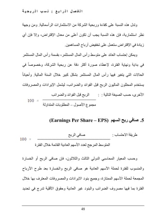 ‫ع‬ ‫ب‬ ‫ا‬ ‫ر‬ ‫ل‬ ‫ا‬ ‫ل‬ ‫ص‬ ‫ف‬ ‫ل‬ ‫ا‬:‫ة‬ ‫ي‬ ‫ح‬ ‫ب‬ ‫ر‬ ‫ل‬ ‫ا‬ ‫ب‬ ‫س‬ ‫ن‬
48
‫و‬‫النسبة‬ ‫ھذه‬ ‫تدل‬‫الشر‬ ‫وربحية‬ ‫كفاءة‬ ‫على‬‫الرأسمالية‬ ‫االستثمارات‬ ‫من‬ ‫كة‬.‫وجھة‬ ‫ومن‬
‫أي‬ ‫فإن‬ ‫وإال‬ ،‫اإلقتراض‬ ‫معدل‬ ‫من‬ ‫أعلى‬ ‫تكون‬ ‫أن‬ ‫يجب‬ ‫النسبة‬ ‫ھذه‬ ‫فإن‬ ،‫استثمارية‬ ‫نظر‬
‫اإلقتراض‬ ‫في‬ ‫زيادة‬‫تخفيض‬ ‫على‬ ‫ستعمل‬‫المساھمين‬ ‫أرباح‬.
‫و‬‫المستثمر‬ ‫المال‬ ‫رأس‬ ‫بقسمة‬ ،‫المستثمر‬ ‫المال‬ ‫رأس‬ ‫متوسط‬ ‫على‬ ‫العائد‬ ‫إحتساب‬ ‫يمكن‬
‫ون‬ ‫بداية‬ ‫في‬‫في‬ ً‫ا‬‫وخصوص‬ ،‫الشركة‬ ‫ربحية‬ ‫عن‬ ‫دقة‬ ‫أكثر‬ ‫صورة‬ ‫إلعطاء‬ ،‫الفترة‬ ‫ھاية‬
‫المالية‬ ‫السنة‬ ‫خالل‬ ‫كبير‬ ‫بشكل‬ ‫المستثمر‬ ‫المال‬ ‫رأس‬ ‫فيھا‬ ‫يتغير‬ ‫التي‬ ‫الحاالت‬.ً‫ا‬‫وأحيان‬
‫والمصروفات‬ ‫اإليرادات‬ ‫ليشمل‬ ،‫والضرائب‬ ‫الفوائد‬ ‫قبل‬ ‫الربح‬ ‫الماليون‬ ‫المحللون‬ ‫يستخدم‬
‫التالية‬ ‫الصيغة‬ ‫حسب‬ ،‫األخرى‬::‫ال‬‫والضرائب‬ ‫الفوائد‬ ‫قبل‬ ‫ربح‬
‫مجموع‬‫األصول‬–‫المتداولة‬ ‫المطلوبات‬
5.‫السھم‬ ‫ربح‬ ‫صافي‬(Earnings Per Share – EPS)
‫االحتساب‬ ‫طريقة‬:‫الربح‬ ‫صافي‬
‫الفترة‬ ‫خالل‬ ‫القائمة‬ ‫العادية‬ ‫األسھم‬ ‫لعدد‬ ‫المرجح‬ ‫المتوسط‬
‫و‬‫المحاسبي‬ ‫المعيار‬ ‫حسب‬‫الدولي‬‫الثالث‬‫والثالثون‬‫فإن‬ ،‫الخسارة‬ ‫أو‬ ‫الربح‬ ‫صافي‬
‫األرباح‬ ‫طرح‬ ‫بعد‬ ‫والخسارة‬ ‫الربح‬ ‫صافي‬ ‫ھو‬ ‫العادية‬ ‫األسھم‬ ‫لحملة‬ ‫للفترة‬ ‫والمنسوب‬
‫المم‬ ‫األسھم‬ ‫لحملة‬ ‫المجمعة‬‫تازة‬،‫خالل‬ ‫بھا‬ ‫المعترف‬ ‫والمصروفات‬ ‫االيرادات‬ ‫بنود‬ ‫وجميع‬
‫تحديد‬ ‫في‬ ‫تدرج‬ ‫األقلية‬ ‫وحقوق‬ ‫العادية‬ ‫غير‬ ‫والبنود‬ ‫الضرائب‬ ‫مصروف‬ ‫فيھا‬ ‫بما‬ ‫الفترة‬
 