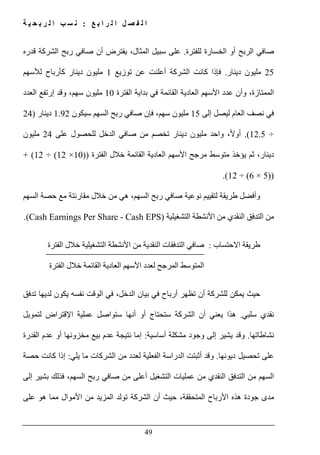 ‫ع‬ ‫ب‬ ‫ا‬ ‫ر‬ ‫ل‬ ‫ا‬ ‫ل‬ ‫ص‬ ‫ف‬ ‫ل‬ ‫ا‬:‫ة‬ ‫ي‬ ‫ح‬ ‫ب‬ ‫ر‬ ‫ل‬ ‫ا‬ ‫ب‬ ‫س‬ ‫ن‬
49
‫للفترة‬ ‫الخسارة‬ ‫أو‬ ‫الربح‬ ‫صافي‬.‫قدره‬ ‫الشركة‬ ‫ربح‬ ‫صافي‬ ‫أن‬ ‫يفترض‬ ،‫المثال‬ ‫سبيل‬ ‫على‬
25‫دينار‬ ‫مليون‬.‫ف‬‫توزي‬ ‫عن‬ ‫أعلنت‬ ‫الشركة‬ ‫كانت‬ ‫إذا‬‫ع‬1‫لألسھم‬ ‫كأرباح‬ ‫دينار‬ ‫مليون‬
‫الفترة‬ ‫بداية‬ ‫في‬ ‫القائمة‬ ‫العادية‬ ‫األسھم‬ ‫عدد‬ ‫وأن‬ ،‫الممتازة‬10‫العدد‬ ‫إرتفع‬ ‫وقد‬ ،‫سھم‬ ‫مليون‬
‫إلى‬ ‫ليصل‬ ‫العام‬ ‫نصف‬ ‫في‬15‫سيكون‬ ‫السھم‬ ‫ربح‬ ‫صافي‬ ‫فإن‬ ،‫سھم‬ ‫مليون‬1.92‫د‬‫ينار‬)24
÷12.5(.،ً‫ال‬‫أو‬‫واحد‬‫على‬ ‫للحصول‬ ‫الدخل‬ ‫صافي‬ ‫من‬ ‫تخصم‬ ‫دينار‬ ‫مليون‬24‫مليون‬
‫الفترة‬ ‫خالل‬ ‫القائمة‬ ‫العادية‬ ‫األسھم‬ ‫مرجح‬ ‫متوسط‬ ‫يؤخذ‬ ‫ثم‬ ،‫دينار‬))10×12(÷12(+
))5×6(÷12.(
‫السھم‬ ‫حصة‬ ‫مع‬ ‫مقارنتة‬ ‫خالل‬ ‫من‬ ‫ھي‬ ،‫السھم‬ ‫ربح‬ ‫صافي‬ ‫نوعية‬ ‫لتقييم‬ ‫طريقة‬ ‫وأفضل‬
‫التشغيلية‬ ‫األنشطة‬ ‫من‬ ‫النقدي‬ ‫التدفق‬ ‫من‬(Cash Earnings Per Share - Cash EPS).
‫االحتساب‬ ‫طريقة‬:‫الفترة‬ ‫خالل‬ ‫التشغيلية‬ ‫األنشطة‬ ‫من‬ ‫النقدية‬ ‫التدفقات‬ ‫صافي‬
‫الفترة‬ ‫خالل‬ ‫القائمة‬ ‫العادية‬ ‫األسھم‬ ‫لعدد‬ ‫المرجح‬ ‫المتوسط‬
‫تدفق‬ ‫لديھا‬ ‫يكون‬ ‫نفسه‬ ‫الوقت‬ ‫في‬ ،‫الدخل‬ ‫بيان‬ ‫في‬ ‫أرباح‬ ‫تظھر‬ ‫أن‬ ‫للشركة‬ ‫يمكن‬ ‫حيث‬
‫سلبي‬ ‫نقدي‬.‫يعني‬ ‫ھذا‬‫أنھا‬ ‫أو‬ ‫ستحتاج‬ ‫الشركة‬ ‫أن‬‫س‬‫تواصل‬‫عملية‬‫لتمويل‬ ‫اإلقتراض‬
‫نشاطاتھا‬.‫أساسية‬ ‫مشكلة‬ ‫وجود‬ ‫إلى‬ ‫يشير‬ ‫وقد‬:‫إما‬‫نتيجة‬‫مخزون‬ ‫بيع‬ ‫عدم‬‫ھا‬‫القدرة‬ ‫عدم‬ ‫أو‬
‫تحص‬ ‫على‬‫ي‬‫ديونھا‬ ‫ل‬.‫يلي‬ ‫ما‬ ‫الشركات‬ ‫من‬ ‫لعدد‬ ‫الفعلية‬ ‫الدراسة‬ ‫أثبتت‬ ‫وقد‬:‫حصة‬ ‫كانت‬ ‫إذا‬
‫التشغ‬ ‫عمليات‬ ‫من‬ ‫النقدي‬ ‫التدفق‬ ‫من‬ ‫السھم‬‫إلى‬ ‫بشير‬ ‫فذلك‬ ،‫السھم‬ ‫ربح‬ ‫صافي‬ ‫من‬ ‫أعلى‬ ‫يل‬
‫على‬ ‫ھو‬ ‫مما‬ ‫األموال‬ ‫من‬ ‫المزيد‬ ‫تولد‬ ‫الشركة‬ ‫أن‬ ‫حيث‬ ،‫المتحققة‬ ‫األرباح‬ ‫ھذه‬ ‫جودة‬ ‫مدى‬
 