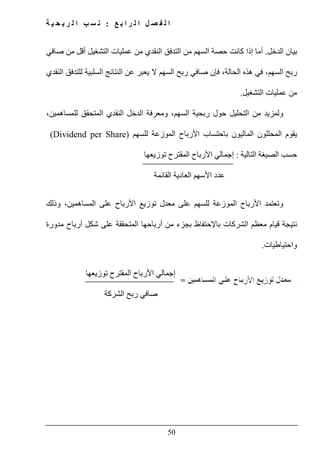 ‫ع‬ ‫ب‬ ‫ا‬ ‫ر‬ ‫ل‬ ‫ا‬ ‫ل‬ ‫ص‬ ‫ف‬ ‫ل‬ ‫ا‬:‫ة‬ ‫ي‬ ‫ح‬ ‫ب‬ ‫ر‬ ‫ل‬ ‫ا‬ ‫ب‬ ‫س‬ ‫ن‬
50
‫الدخل‬ ‫بيان‬.‫أ‬‫صافي‬ ‫من‬ ‫أقل‬ ‫التشغيل‬ ‫عمليات‬ ‫من‬ ‫النقدي‬ ‫التدفق‬ ‫من‬ ‫السھم‬ ‫حصة‬ ‫كانت‬ ‫إذا‬ ‫ما‬
‫ع‬ ‫يعبر‬ ‫ال‬ ‫السھم‬ ‫ربح‬ ‫صافي‬ ‫فإن‬ ،‫الحالة‬ ‫ھذه‬ ‫في‬ ،‫السھم‬ ‫ربح‬‫النقدي‬ ‫للتدفق‬ ‫السلبية‬ ‫النتائج‬ ‫ن‬
‫التشغيل‬ ‫عمليات‬ ‫من‬.
،‫للمساھمين‬ ‫المتحقق‬ ‫النقدي‬ ‫الدخل‬ ‫ومعرفة‬ ،‫السھم‬ ‫ربحية‬ ‫حول‬ ‫التحليل‬ ‫من‬ ‫ولمزيد‬
‫للسھم‬ ‫الموزعة‬ ‫األرباح‬ ‫باحتساب‬ ‫الماليون‬ ‫المحللون‬ ‫يقوم‬)Dividend per Share(
‫التالية‬ ‫الصيغة‬ ‫حسب‬:‫توزيعھا‬ ‫المقترح‬ ‫األرباح‬ ‫إجمالي‬
‫القائمة‬ ‫العادية‬ ‫األسھم‬ ‫عدد‬
‫وذلك‬ ،‫المساھمين‬ ‫على‬ ‫األرباح‬ ‫توزيع‬ ‫معدل‬ ‫على‬ ‫للسھم‬ ‫الموزعة‬ ‫األرباح‬ ‫وتعتمد‬
‫با‬ ‫الشركات‬ ‫معظم‬ ‫قيام‬ ‫نتيجة‬‫إل‬‫مدورة‬ ‫أرباح‬ ‫شكل‬ ‫على‬ ‫المتحققة‬ ‫أرباحھا‬ ‫من‬ ‫بجزء‬ ‫حتفاظ‬
‫واحتياطيات‬.
‫توزيعھا‬ ‫المقترح‬ ‫األرباح‬ ‫إجمالي‬
‫الشركة‬ ‫ربح‬ ‫صافي‬
 