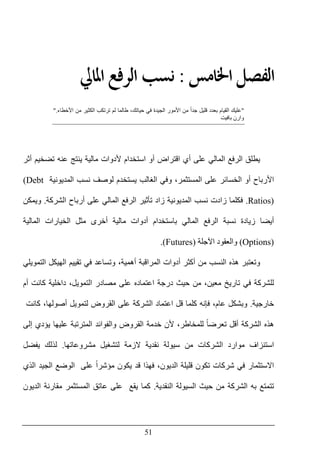 51
‫ﺍﳋ‬ ‫ﺍﻟﻔﺼﻞ‬‫ﺎﻣﺲ‬:‫ﺍﻟ‬ ‫ﻧﺴﺐ‬‫ﺍﳌﺎﱄ‬ ‫ﺮﻓﻊ‬
"‫األ‬ ‫من‬ ‫الكثير‬ ‫ترتكب‬ ‫لم‬ ‫طالما‬ ،‫حياتك‬ ‫في‬ ‫الجيدة‬ ‫األمور‬ ‫من‬ ً‫ا‬‫جد‬ ‫قليل‬ ‫بعدد‬ ‫القيام‬ ‫عليك‬‫خطاء‬".
‫بافيت‬ ‫وارن‬
‫أثر‬ ‫تضخيم‬ ‫عنه‬ ‫ينتج‬ ‫مالية‬ ‫ألدوات‬ ‫استخدام‬ ‫أو‬ ‫اقتراض‬ ‫أي‬ ‫على‬ ‫المالي‬ ‫الرفع‬ ‫يطلق‬
‫المديونية‬ ‫نسب‬ ‫لوصف‬ ‫يستخدم‬ ‫الغالب‬ ‫وفي‬ ،‫المستثمر‬ ‫على‬ ‫الخسائر‬ ‫أو‬ ‫األرباح‬(Debt
Ratios).‫الشركة‬ ‫أرباح‬ ‫على‬ ‫المالي‬ ‫الرفع‬ ‫تأثير‬ ‫زاد‬ ‫المديونية‬ ‫نسب‬ ‫زادت‬ ‫فكلما‬.‫ويمكن‬
‫أيضا‬‫المالية‬ ‫الخيارات‬ ‫مثل‬ ‫أخرى‬ ‫مالية‬ ‫أدوات‬ ‫باستخدام‬ ‫المالي‬ ‫الرفع‬ ‫نسبة‬ ‫زيادة‬
(Options)‫اآلجلة‬ ‫والعقود‬(Futures).
‫التمويلي‬ ‫الھيكل‬ ‫تقييم‬ ‫في‬ ‫وتساعد‬ ،‫أھمية‬ ‫المراقبة‬ ‫أدوات‬ ‫أكثر‬ ‫من‬ ‫النسب‬ ‫ھذه‬ ‫وتعتبر‬
‫داخلية‬ ،‫التمويل‬ ‫مصادر‬ ‫على‬ ‫اعتماده‬ ‫درجة‬ ‫حيث‬ ‫من‬ ،‫معين‬ ‫تاريخ‬ ‫في‬ ‫للشركة‬‫أم‬ ‫كانت‬
‫خارجية‬.‫وبشكل‬،‫عام‬‫فإنه‬‫كلما‬‫قل‬‫على‬ ‫الشركة‬ ‫اعتماد‬‫القروض‬،‫أصولھا‬ ‫لتمويل‬‫كانت‬
‫ھذه‬‫الشركة‬ً‫ا‬‫تعرض‬ ‫أقل‬‫للمخاطر‬‫ألن‬ ،‫يؤدي‬ ‫عليھا‬ ‫المترتبة‬ ‫والفوائد‬ ‫القروض‬ ‫خدمة‬‫إ‬‫لى‬
‫استنزاف‬‫موارد‬‫الشركات‬‫من‬‫نقدية‬ ‫سيولة‬‫الزمة‬‫لتشغيل‬‫مشروعاتھا‬.‫يفضل‬ ‫لذلك‬
‫االستثمار‬‫في‬‫شركات‬‫ت‬‫كون‬،‫الديون‬ ‫قليلة‬‫فھذا‬‫قد‬ً‫ا‬‫مؤشر‬ ‫يكون‬‫على‬‫الوضع‬‫الجيد‬‫الذي‬
‫تتمتع‬‫به‬‫الشركة‬‫من‬‫حيث‬‫النقدية‬ ‫السيولة‬.‫يقع‬ ‫كما‬‫على‬‫الديون‬ ‫مقارنة‬ ‫المستثمر‬ ‫عاتق‬
 