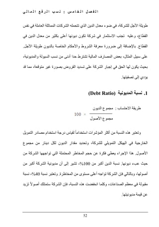 ‫س‬ ‫م‬ ‫ا‬ ‫خ‬ ‫ل‬ ‫ا‬ ‫ل‬ ‫ص‬ ‫ف‬ ‫ل‬ ‫ا‬:‫ي‬ ‫ل‬ ‫ا‬ ‫م‬ ‫ل‬ ‫ا‬ ‫ع‬ ‫ف‬ ‫ر‬ ‫ل‬ ‫ا‬ ‫ب‬ ‫س‬ ‫ن‬
52
،‫للشركة‬ ‫األجل‬ ‫طويلة‬‫في‬‫ضوء‬‫معدل‬‫الدين‬‫تتحمله‬ ‫الذي‬‫الشركات‬‫المماثلة‬‫في‬ ‫العاملة‬‫نفس‬
،‫القطاع‬‫وعليه‬‫االستثمار‬ ‫تجنب‬‫في‬‫شركة‬‫تكون‬‫أعلى‬ ‫ديونھا‬‫بكثير‬‫من‬‫معدل‬‫الدين‬‫في‬
‫القطاع‬.‫األجل‬ ‫طويلة‬ ‫بالديون‬ ‫الخاصة‬ ‫واألحكام‬ ‫الشروط‬ ‫معرفة‬ ‫ضرورة‬ ‫إلى‬ ‫باإلضافة‬.
،‫والمديونية‬ ‫السيولة‬ ‫نسب‬ ‫من‬ ‫أدنى‬ ‫حدا‬ ‫تشترط‬ ‫المالية‬ ‫المصارف‬ ‫بعض‬ ،‫المثال‬ ‫سبيل‬ ‫على‬
‫بصو‬ ‫القروض‬ ‫تسديد‬ ‫على‬ ‫الشركة‬ ‫إجبار‬ ‫في‬ ‫الحق‬ ‫لھا‬ ‫يكون‬ ‫بحيث‬‫قد‬ ‫مما‬ ،‫متوقعة‬ ‫غير‬ ‫رة‬
‫تصفيتھا‬ ‫إلى‬ ‫يؤدي‬.
1.‫المديونية‬ ‫نسبة‬(Debt Ratio)
‫االحتساب‬ ‫طريقة‬:‫مجموع‬‫الديون‬
‫مجموع‬‫األصول‬
‫و‬‫التمويل‬ ‫مصادر‬ ‫استخدام‬ ‫درجة‬ ‫لقياس‬ ً‫ا‬‫استخدام‬ ‫المؤشرات‬ ‫أكثر‬ ‫من‬ ‫النسبة‬ ‫ھذه‬ ‫تعتبر‬
‫ل‬ ‫التمويلي‬ ‫الھيكل‬ ‫في‬ ‫الخارجية‬‫من‬ ‫دينار‬ ‫لكل‬ ‫الديون‬ ‫مقدار‬ ‫وتحديد‬ ،‫لشركة‬‫مجموع‬
‫األصول‬.‫من‬ ‫الشركة‬ ‫تواجھھا‬ ‫التي‬ ‫المحتملة‬ ‫المخاطر‬ ‫حجم‬ ‫عن‬ ‫فكرة‬ ‫يعطي‬ ‫اإلجراء‬ ‫ھذا‬
‫ديونھا‬ ‫عبء‬ ‫حيث‬.‫من‬ ‫أكبر‬ ‫الدين‬ ‫نسبة‬100%‫من‬ ‫أكبر‬ ‫الشركة‬ ‫مديونية‬ ‫أن‬ ‫إلى‬ ‫تشير‬ ،
‫المخاطرة‬ ‫من‬ ‫مستوى‬ ‫أعلى‬ ‫تواجه‬ ‫الشركة‬ ‫فإن‬ ‫وبالتالي‬ ،‫أصولھا‬.‫نسبة‬ ‫وتعتبر‬40%،‫نسبة‬
‫مق‬‫وكلما‬ ،‫الصناعات‬ ‫معظم‬ ‫في‬ ‫بولة‬‫ھذه‬ ‫انخفضت‬‫تزيد‬ ً‫ال‬‫أصو‬ ‫ستمتلك‬ ‫الشركة‬ ‫فإن‬ ،‫النسبة‬
‫مديونيتھا‬ ‫قيمة‬ ‫عن‬.
 