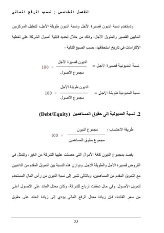 ‫س‬ ‫م‬ ‫ا‬ ‫خ‬ ‫ل‬ ‫ا‬ ‫ل‬ ‫ص‬ ‫ف‬ ‫ل‬ ‫ا‬:‫ي‬ ‫ل‬ ‫ا‬ ‫م‬ ‫ل‬ ‫ا‬ ‫ع‬ ‫ف‬ ‫ر‬ ‫ل‬ ‫ا‬ ‫ب‬ ‫س‬ ‫ن‬
53
‫المركزيين‬ ‫لتحليل‬ ،‫األجل‬ ‫طويلة‬ ‫الديون‬ ‫ونسبة‬ ‫األجل‬ ‫قصيرة‬ ‫الديون‬ ‫نسبة‬ ‫وتستخدم‬
‫و‬ ‫القصير‬ ‫الماليين‬‫ال‬‫أ‬ ‫قابلية‬ ‫تحديد‬ ‫خالل‬ ‫من‬ ‫وذلك‬ ،‫األجل‬ ‫طويل‬‫تغطية‬ ‫على‬ ‫الشركة‬ ‫صول‬
‫استحقاقھا‬ ‫تاريخ‬ ‫في‬ ‫اإللتزامات‬،‫التالية‬ ‫الصيغ‬ ‫حسب‬:
‫األجل‬ ‫قصيرة‬ ‫الديون‬
‫مجموع‬‫األصول‬
‫الديون‬‫األ‬ ‫طويلة‬‫جل‬
‫مجموع‬‫األصول‬
2.‫المساھمين‬ ‫حقوق‬ ‫إلى‬ ‫المديونية‬ ‫نسبة‬(Debt/Equity)
‫االحتساب‬ ‫طريقة‬:‫مجموع‬‫الديون‬
‫مجموع‬‫المساھمين‬ ‫حقوق‬
‫ب‬ ‫يقصد‬‫مجموع‬‫ال‬ ‫عليھا‬ ‫حصلت‬ ‫التي‬ ‫األموال‬ ‫كافة‬ ‫الديون‬‫في‬ ‫وتتمثل‬ ،‫الغير‬ ‫من‬ ‫شركة‬
‫األجل‬ ‫والطويلة‬ ‫األجل‬ ‫قصيرة‬ ‫القروض‬.‫الدائنيين‬ ‫من‬ ‫المقدم‬ ‫التمويل‬ ‫بين‬ ‫النسبة‬ ‫ھذه‬ ‫وتوازن‬
‫المستخدم‬ ‫المال‬ ‫رأس‬ ‫من‬ ‫الديون‬ ‫نسبة‬ ‫إلى‬ ‫تشير‬ ‫وبالتالي‬ ،‫المساھمين‬ ‫من‬ ‫المقدم‬ ‫التمويل‬ ‫مع‬
‫األصول‬ ‫لتمويل‬.‫و‬‫عل‬ ‫العائد‬ ‫معدل‬ ‫وكان‬ ،‫للشركة‬ ‫أرباح‬ ‫تحققت‬ ‫حال‬ ‫في‬‫أعلى‬ ‫األصول‬ ‫ى‬
‫حقوق‬ ‫على‬ ‫العائد‬ ‫زيادة‬ ‫إلى‬ ‫يؤدي‬ ‫المالي‬ ‫الرفع‬ ‫معدل‬ ‫زيادة‬ ‫فإن‬ ،‫الفائدة‬ ‫سعر‬ ‫من‬
 