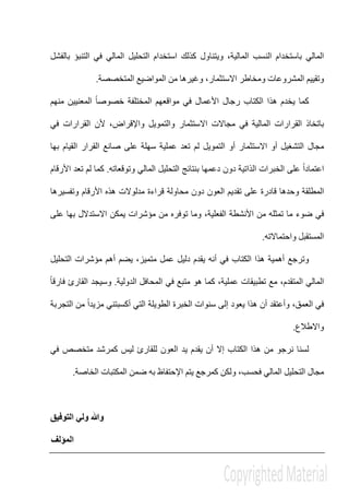 ‫و‬ ،‫المالية‬ ‫النسب‬ ‫باستخدام‬ ‫المالي‬‫ي‬‫بالفشل‬ ‫التنبؤ‬ ‫في‬ ‫المالي‬ ‫التحليل‬ ‫استخدام‬ ‫كذلك‬ ‫تناول‬
‫و‬‫المشروعات‬ ‫تقييم‬‫االستثمار‬ ‫ومخاطر‬‫المتخصصة‬ ‫المواضيع‬ ‫من‬ ‫وغيرھا‬ ،.
‫منھم‬ ‫المعنيين‬ ً‫ا‬‫خصوص‬ ‫المختلفة‬ ‫مواقعھم‬ ‫في‬ ‫األعمال‬ ‫رجال‬ ‫الكتاب‬ ‫ھذا‬ ‫يخدم‬ ‫كما‬
‫في‬ ‫المالية‬ ‫القرارات‬ ‫باتخاذ‬‫واإلقراض‬ ‫والتمويل‬ ‫االستثمار‬ ‫مجاالت‬‫ألن‬ ،‫في‬ ‫القرارات‬
‫بھا‬ ‫القيام‬ ‫القرار‬ ‫صانع‬ ‫على‬ ‫سھلة‬ ‫عملية‬ ‫تعد‬ ‫لم‬ ‫التمويل‬ ‫أو‬ ‫االستثمار‬ ‫أو‬ ‫التشغيل‬ ‫مجال‬
‫وتوقعاته‬ ‫المالي‬ ‫التحليل‬ ‫بنتائج‬ ‫دعمھا‬ ‫دون‬ ‫الذاتية‬ ‫الخبرات‬ ‫على‬ ً‫ا‬‫اعتماد‬.‫األرقام‬ ‫تعد‬ ‫لم‬ ‫كما‬
‫على‬ ‫قادرة‬ ‫وحدھا‬ ‫المطلقة‬‫ت‬‫ال‬ ‫قديم‬‫وتفسيرھا‬ ‫األرقام‬ ‫ھذه‬ ‫مدلوالت‬ ‫قراءة‬ ‫محاولة‬ ‫دون‬ ‫عون‬
‫في‬‫على‬ ‫بھا‬ ‫االستدالل‬ ‫يمكن‬ ‫مؤشرات‬ ‫من‬ ‫توفره‬ ‫وما‬ ،‫الفعلية‬ ‫األنشطة‬ ‫من‬ ‫تمثله‬ ‫ما‬ ‫ضوء‬
‫واحتماالته‬ ‫المستقبل‬.
‫التحليل‬ ‫مؤشرات‬ ‫أھم‬ ‫يضم‬ ،‫متميز‬ ‫عمل‬ ‫دليل‬ ‫يقدم‬ ‫أنه‬ ‫في‬ ‫الكتاب‬ ‫ھذا‬ ‫أھمية‬ ‫وترجع‬
‫عملية‬ ‫تطبيقات‬ ‫مع‬ ،‫المتقدم‬ ‫المالي‬‫الدولية‬ ‫المحافل‬ ‫في‬ ‫متبع‬ ‫ھو‬ ‫كما‬ ،.‫و‬ً‫ا‬‫فارق‬ ‫القارئ‬ ‫سيجد‬
،‫العمق‬ ‫في‬‫و‬‫ھذا‬ ‫أن‬ ‫أعتقد‬‫سنوات‬ ‫إلى‬ ‫يعود‬‫الخبرة‬‫الطويلة‬‫التي‬‫أ‬‫كسب‬‫تني‬‫التجربة‬ ‫من‬ ً‫ا‬‫مزيد‬
‫واالطالع‬.
‫في‬ ‫متخصص‬ ‫كمرشد‬ ‫ليس‬ ‫للقارئ‬ ‫العون‬ ‫يد‬ ‫يقدم‬ ‫أن‬ ‫إال‬ ‫الكتاب‬ ‫ھذا‬ ‫من‬ ‫نرجو‬ ‫لسنا‬
‫ولكن‬ ،‫فحسب‬ ‫المالي‬ ‫التحليل‬ ‫مجال‬‫كمرجع‬‫الخاصة‬ ‫المكتبات‬ ‫ضمن‬ ‫به‬ ‫اإلحتفاظ‬ ‫يتم‬.
‫التوفيق‬ ‫ولي‬ ‫وﷲ‬
‫المؤلف‬
 