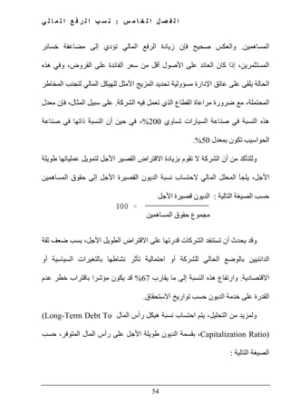 ‫س‬ ‫م‬ ‫ا‬ ‫خ‬ ‫ل‬ ‫ا‬ ‫ل‬ ‫ص‬ ‫ف‬ ‫ل‬ ‫ا‬:‫ي‬ ‫ل‬ ‫ا‬ ‫م‬ ‫ل‬ ‫ا‬ ‫ع‬ ‫ف‬ ‫ر‬ ‫ل‬ ‫ا‬ ‫ب‬ ‫س‬ ‫ن‬
54
‫المساھمين‬.‫صحيح‬ ‫والعكس‬‫خسائر‬ ‫مضاعفة‬ ‫إلى‬ ‫تؤدي‬ ‫المالي‬ ‫الرفع‬ ‫زيادة‬ ‫فإن‬
،‫المستثمرين‬‫إذا‬‫ھذه‬ ‫وفي‬ ،‫القروض‬ ‫على‬ ‫الفائدة‬ ‫سعر‬ ‫من‬ ‫أقل‬ ‫األصول‬ ‫على‬ ‫العائد‬ ‫كان‬
‫ا‬ ‫عاتق‬ ‫على‬ ‫يلقى‬ ‫الحالة‬‫المخاطر‬ ‫لتجنب‬ ‫المالي‬ ‫للھيكل‬ ‫األمثل‬ ‫المزيج‬ ‫تحديد‬ ‫مسؤولية‬ ‫إلدارة‬
‫الشركة‬ ‫فيه‬ ‫تعمل‬ ‫الذي‬ ‫القطاع‬ ‫مراعاة‬ ‫ضرورة‬ ‫مع‬ ،‫المحتملة‬.‫معدل‬ ‫فإن‬ ،‫المثال‬ ‫سبيل‬ ‫على‬
‫تساوي‬ ‫السيارات‬ ‫صناعة‬ ‫في‬ ‫النسبة‬ ‫ھذه‬200%‫صناعة‬ ‫في‬ ‫ذاتھا‬ ‫النسبة‬ ‫أن‬ ‫حين‬ ‫في‬ ،
‫بمعدل‬ ‫تكون‬ ‫الحواسيب‬50.%
‫أ‬ ‫من‬ ‫وللتأكد‬‫طويلة‬ ‫عملياتھا‬ ‫لتمويل‬ ‫األجل‬ ‫القصير‬ ‫االقتراض‬ ‫بزيادة‬ ‫تقوم‬ ‫ال‬ ‫الشركة‬ ‫ن‬
‫المساھمين‬ ‫حقوق‬ ‫إلى‬ ‫األجل‬ ‫القصيرة‬ ‫الديون‬ ‫نسبة‬ ‫الحتساب‬ ‫المالي‬ ‫المحلل‬ ‫يلجأ‬ ،‫األجل‬
‫التالية‬ ‫الصيغة‬ ‫حسب‬:‫األجل‬ ‫قصيرة‬ ‫الديون‬
‫مجموع‬‫المساھمين‬ ‫حقوق‬
‫تستنفد‬ ‫أن‬ ‫يحدث‬ ‫وقد‬‫ثقة‬ ‫ضعف‬ ‫بسب‬ ،‫األجل‬ ‫الطويل‬ ‫االقتراض‬ ‫على‬ ‫قدرتھا‬ ‫الشركات‬
‫أو‬ ‫السياسية‬ ‫بالتغيرات‬ ‫نشاطھا‬ ‫تأثر‬ ‫احتمالية‬ ‫أو‬ ‫للشركة‬ ‫الحالي‬ ‫بالوضع‬ ‫الدائنيين‬
‫االقتصادية‬.‫يقارب‬ ‫ما‬ ‫إلى‬ ‫النسبة‬ ‫ھذه‬ ‫وارتفاع‬67%‫عدم‬ ‫خطر‬ ‫باقتراب‬ ‫مؤشرا‬ ‫يكون‬ ‫قد‬
‫االستحقاق‬ ‫تواريخ‬ ‫حسب‬ ‫الديون‬ ‫خدمة‬ ‫على‬ ‫القدرة‬.
‫و‬‫احتساب‬ ‫يتم‬ ،‫التحليل‬ ‫من‬ ‫لمزيد‬‫المال‬ ‫رأس‬ ‫ھيكل‬ ‫نسبة‬(Long-Term Debt To
Capitalization Ratio)‫حسب‬ ،‫المتوفر‬ ‫المال‬ ‫رأس‬ ‫على‬ ‫األجل‬ ‫طويلة‬ ‫الديون‬ ‫بقسمة‬ ،
‫التالية‬ ‫الصيغة‬:
 