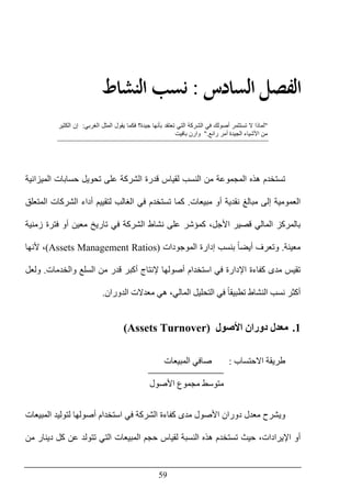 59
‫ﺍﻟ‬ ‫ﺍﻟﻔﺼﻞ‬‫ﺴﺎﺩﺱ‬:‫ﺍﻟ‬ ‫ﻧﺴﺐ‬‫ﻨﺸﺎﻁ‬
"‫تستث‬ ‫ال‬ ‫لماذا‬‫الغربي‬ ‫المثل‬ ‫يقول‬ ‫فكما‬ ‫جيدة؟‬ ‫بأنھا‬ ‫تعتقد‬ ‫التي‬ ‫الشركة‬ ‫في‬ ‫أصولك‬ ‫مر‬:‫الكثير‬ ‫إن‬
‫رائع‬ ‫أمر‬ ‫الجيدة‬ ‫األشياء‬ ‫من‬".‫باف‬ ‫وارن‬‫يت‬
‫حسابات‬ ‫تحويل‬ ‫على‬ ‫الشركة‬ ‫قدرة‬ ‫لقياس‬ ‫النسب‬ ‫من‬ ‫المجموعة‬ ‫ھذه‬ ‫تستخدم‬‫ال‬‫ميزانية‬
‫مبيعات‬ ‫أو‬ ‫نقدية‬ ‫مبالغ‬ ‫إلى‬ ‫العمومية‬.‫لتقيي‬ ‫الغالب‬ ‫في‬ ‫تستخدم‬ ‫كما‬‫المتعلق‬ ‫الشركات‬ ‫أداء‬ ‫م‬
‫زمنية‬ ‫فترة‬ ‫أو‬ ‫معين‬ ‫تاريخ‬ ‫في‬ ‫الشركة‬ ‫نشاط‬ ‫على‬ ‫كمؤشر‬ ،‫األجل‬ ‫قصير‬ ‫المالي‬ ‫بالمركز‬
‫معينة‬.‫الموجودات‬ ‫إدارة‬ ‫بنسب‬ ً‫ا‬‫أيض‬ ‫وتعرف‬(Assets Management Ratios)‫ألنھا‬ ،
‫والخدمات‬ ‫السلع‬ ‫من‬ ‫قدر‬ ‫أكبر‬ ‫إلنتاج‬ ‫أصولھا‬ ‫استخدام‬ ‫في‬ ‫اإلدارة‬ ‫كفاءة‬ ‫مدى‬ ‫تقيس‬.‫ولعل‬
‫أ‬‫الدوران‬ ‫معدالت‬ ‫ھي‬ ،‫المالي‬ ‫التحليل‬ ‫في‬ ً‫ا‬‫تطبيق‬ ‫النشاط‬ ‫نسب‬ ‫كثر‬.
1.‫األصول‬ ‫دوران‬ ‫معدل‬(Assets Turnover)
‫االحتساب‬ ‫طريقة‬:‫المبيعات‬ ‫صافي‬
‫األصول‬ ‫مجموع‬ ‫متوسط‬
‫المبيع‬ ‫لتوليد‬ ‫أصولھا‬ ‫استخدام‬ ‫في‬ ‫الشركة‬ ‫كفاءة‬ ‫مدى‬ ‫األصول‬ ‫دوران‬ ‫معدل‬ ‫ويشرح‬‫ات‬
‫من‬ ‫دينار‬ ‫كل‬ ‫عن‬ ‫تتولد‬ ‫التي‬ ‫المبيعات‬ ‫حجم‬ ‫لقياس‬ ‫النسبة‬ ‫ھذه‬ ‫تستخدم‬ ‫حيث‬ ،‫اإليرادات‬ ‫أو‬
 