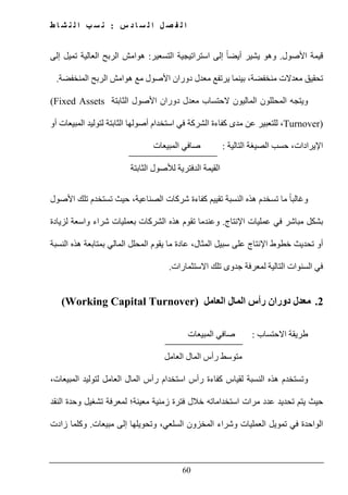 ‫س‬ ‫د‬ ‫ا‬ ‫س‬ ‫ل‬ ‫ا‬ ‫ل‬ ‫ص‬ ‫ف‬ ‫ل‬ ‫ا‬:‫ط‬ ‫ا‬ ‫ش‬ ‫ن‬ ‫ل‬ ‫ا‬ ‫ب‬ ‫س‬ ‫ن‬
60
‫األصول‬ ‫قيمة‬.‫التسعير‬ ‫استراتيجية‬ ‫إلى‬ ً‫ا‬‫أيض‬ ‫يشير‬ ‫وھو‬:‫إلى‬ ‫تميل‬ ‫العالية‬ ‫الربح‬ ‫ھوامش‬
‫المنخفضة‬ ‫الربح‬ ‫ھوامش‬ ‫مع‬ ‫األصول‬ ‫دوران‬ ‫معدل‬ ‫يرتفع‬ ‫بينما‬ ،‫منخفضة‬ ‫معدالت‬ ‫تحقيق‬.
‫المحلل‬ ‫ويتجه‬‫ون‬‫المالي‬‫ون‬‫الثابتة‬ ‫األصول‬ ‫دوران‬ ‫معدل‬ ‫الحتساب‬(Fixed Assets
Turnover)‫أو‬ ‫المبيعات‬ ‫لتوليد‬ ‫الثابتة‬ ‫أصولھا‬ ‫استخدام‬ ‫في‬ ‫الشركة‬ ‫كفاءة‬ ‫مدى‬ ‫عن‬ ‫للتعبير‬ ،
‫اإليرادات‬‫التالية‬ ‫الصيغة‬ ‫حسب‬ ،:‫المبيعات‬ ‫صافي‬
‫ا‬ ‫لألصول‬ ‫الدفترية‬ ‫القيمة‬‫لثابتة‬
‫و‬‫ما‬ ً‫ا‬‫غالب‬‫النسبة‬ ‫ھذه‬ ‫تسخدم‬‫األصول‬ ‫تلك‬ ‫تستخدم‬ ‫حيث‬ ،‫الصناعية‬ ‫شركات‬ ‫كفاءة‬ ‫تقييم‬
‫اإلنتاج‬ ‫عمليات‬ ‫في‬ ‫مباشر‬ ‫بشكل‬.‫لزيادة‬ ‫واسعة‬ ‫شراء‬ ‫بعمليات‬ ‫الشركات‬ ‫ھذه‬ ‫تقوم‬ ‫وعندما‬
‫عادة‬ ،‫المثال‬ ‫سبيل‬ ‫على‬ ‫اإلنتاج‬ ‫خطوط‬ ‫تحديث‬ ‫أو‬‫ما‬‫النسبة‬ ‫ھذه‬ ‫بمتابعة‬ ‫المالي‬ ‫المحلل‬ ‫يقوم‬
‫ال‬ ‫في‬‫االستثمارات‬ ‫تلك‬ ‫جدوى‬ ‫لمعرفة‬ ‫التالية‬ ‫سنوات‬.
2.‫العامل‬ ‫المال‬ ‫رأس‬ ‫دوران‬ ‫معدل‬(Working Capital Turnover)
‫االحتساب‬ ‫طريقة‬:‫المبيعات‬ ‫صافي‬
‫العامل‬ ‫المال‬ ‫رأس‬ ‫متوسط‬
‫لتوليد‬ ‫العامل‬ ‫المال‬ ‫رأس‬ ‫استخدام‬ ‫رأس‬ ‫كفاءة‬ ‫لقياس‬ ‫النسبة‬ ‫ھذه‬ ‫وتستخدم‬،‫المبيعات‬
‫معينة‬ ‫زمنية‬ ‫فترة‬ ‫خالل‬ ‫استخداماته‬ ‫مرات‬ ‫عدد‬ ‫تحديد‬ ‫يتم‬ ‫حيث‬‫؛‬‫النقد‬ ‫وحدة‬ ‫تشغيل‬ ‫لمعرفة‬
‫مبيعات‬ ‫إلى‬ ‫وتحويلھا‬ ،‫السلعي‬ ‫المخزون‬ ‫وشراء‬ ‫العمليات‬ ‫تمويل‬ ‫في‬ ‫الواحدة‬.‫زادت‬ ‫وكلما‬
 