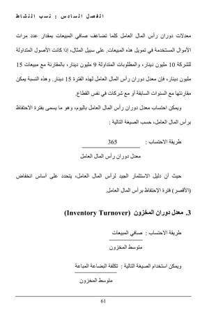 ‫س‬ ‫د‬ ‫ا‬ ‫س‬ ‫ل‬ ‫ا‬ ‫ل‬ ‫ص‬ ‫ف‬ ‫ل‬ ‫ا‬:‫ط‬ ‫ا‬ ‫ش‬ ‫ن‬ ‫ل‬ ‫ا‬ ‫ب‬ ‫س‬ ‫ن‬
61
‫مرات‬ ‫عدد‬ ‫بمقدار‬ ‫المبيعات‬ ‫صافي‬ ‫تضاعف‬ ‫كلما‬ ‫العامل‬ ‫المال‬ ‫رأس‬ ‫دوران‬ ‫معدالت‬
‫المستخ‬ ‫األموال‬‫المبيعات‬ ‫ھذه‬ ‫تمويل‬ ‫في‬ ‫دمة‬.‫المتداولة‬ ‫األصول‬ ‫كانت‬ ‫إذا‬ ،‫المثال‬ ‫سبيل‬ ‫على‬
‫للشركة‬10‫المتداولة‬ ‫والمطلوبات‬ ،‫دينار‬ ‫مليون‬9‫مبيعات‬ ‫مع‬ ‫بالمقارنة‬ ،‫دينار‬ ‫مليون‬15
‫ال‬ ‫رأس‬ ‫دوران‬ ‫معدل‬ ‫فإن‬ ،‫دينار‬ ‫مليون‬‫الفترة‬ ‫لھذه‬ ‫العامل‬ ‫مال‬15‫دينار‬.‫و‬‫يمكن‬ ‫النسبة‬ ‫ھذه‬
‫السنوات‬ ‫مع‬ ‫مقارنتھا‬‫القطاع‬ ‫نفس‬ ‫في‬ ‫شركات‬ ‫مع‬ ‫أو‬ ‫السابقة‬.
،‫باليوم‬ ‫العامل‬ ‫المال‬ ‫رأس‬ ‫دوران‬ ‫معدل‬ ‫احتساب‬ ‫ويمكن‬‫االحتفاظ‬ ‫بفترة‬ ‫يسمى‬ ‫ما‬ ‫وھو‬
،‫العامل‬ ‫المال‬ ‫برأس‬‫التالية‬ ‫الصيغة‬ ‫حسب‬:
‫االحتساب‬ ‫طريقة‬:365
‫العامل‬ ‫المال‬ ‫رأس‬ ‫دوران‬ ‫معدل‬
‫أ‬ ‫حيث‬‫دل‬ ‫ن‬‫انخفاض‬ ‫أساس‬ ‫على‬ ‫يتحدد‬ ،‫العامل‬ ‫المال‬ ‫لرأس‬ ‫الجيد‬ ‫االستثمار‬ ‫يل‬
)‫األقصر‬(‫العامل‬ ‫المال‬ ‫برأس‬ ‫اإلحتفاظ‬ ‫فترة‬.
3.‫المخزون‬ ‫دوران‬ ‫معدل‬(Inventory Turnover)
‫االحتساب‬ ‫طريقة‬:‫المبيعات‬ ‫صافي‬
‫المخزون‬ ‫متوسط‬
‫التالية‬ ‫الصيغة‬ ‫استخدام‬ ‫ويمكن‬:‫تكلفة‬‫المباعة‬ ‫البضاعة‬
‫المخزون‬ ‫متوسط‬
 