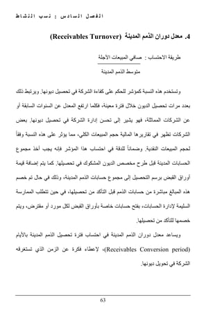 ‫س‬ ‫د‬ ‫ا‬ ‫س‬ ‫ل‬ ‫ا‬ ‫ل‬ ‫ص‬ ‫ف‬ ‫ل‬ ‫ا‬:‫ط‬ ‫ا‬ ‫ش‬ ‫ن‬ ‫ل‬ ‫ا‬ ‫ب‬ ‫س‬ ‫ن‬
63
4.‫المدينة‬ ‫الذمم‬ ‫دوران‬ ‫معدل‬(Receivables Turnover)
‫االحتساب‬ ‫طريقة‬:‫ا‬ ‫المبيعات‬ ‫صافي‬‫آل‬‫جلة‬
‫المدينة‬ ‫الذمم‬ ‫متوسط‬
‫و‬‫ديونھا‬ ‫تحصيل‬ ‫في‬ ‫الشركة‬ ‫كفاءة‬ ‫على‬ ‫للحكم‬ ‫كمؤشر‬ ‫النسبة‬ ‫ھذه‬ ‫تستخدم‬.‫ذلك‬ ‫ويرتبط‬
‫تحص‬ ‫مرات‬ ‫بعدد‬‫أو‬ ‫السابقة‬ ‫السنوات‬ ‫عن‬ ‫المعدل‬ ‫ارتفع‬ ‫فكلما‬ ،‫معينة‬ ‫فترة‬ ‫خالل‬ ‫الديون‬ ‫يل‬
‫ديونھا‬ ‫تحصيل‬ ‫في‬ ‫الشركة‬ ‫إدارة‬ ‫تحسن‬ ‫إلى‬ ‫يشير‬ ‫فھو‬ ،‫المماثلة‬ ‫الشركات‬ ‫عن‬.‫بعض‬
،‫الكلي‬ ‫المبيعات‬ ‫حجم‬ ‫المالية‬ ‫تقاريرھا‬ ‫في‬ ‫تظھر‬ ‫الشركات‬‫مما‬ً‫ا‬‫وفق‬ ‫النسبة‬ ‫ھذه‬ ‫على‬ ‫يؤثر‬
‫النقدية‬ ‫المبيعات‬ ‫لحجم‬.‫ل‬ ً‫ا‬‫وضمان‬‫مجموع‬ ‫أخذ‬ ‫يجب‬ ‫فإنه‬ ‫المؤشر‬ ‫ھذا‬ ‫احتساب‬ ‫في‬ ‫لدقة‬
‫المدينة‬ ‫الحسابات‬‫تحصيلھا‬ ‫في‬ ‫المشكوك‬ ‫الديون‬ ‫مخصص‬ ‫طرح‬ ‫قبل‬.‫قيمة‬ ‫إضافة‬ ‫يتم‬ ‫كما‬
،‫المدينة‬ ‫الذمم‬ ‫حسابات‬ ‫مجموع‬ ‫إلى‬ ‫التحصيل‬ ‫برسم‬ ‫القبض‬ ‫أوراق‬‫وذلك‬‫حال‬ ‫في‬‫تم‬‫خصم‬
‫ف‬ ،‫تحصيلھا‬ ‫من‬ ‫التأكد‬ ‫قبل‬ ‫الذمم‬ ‫حسابات‬ ‫من‬ ‫مباشرة‬ ‫المبالغ‬ ‫ھذه‬‫الممارسة‬ ‫تتطلب‬ ‫حين‬ ‫ي‬
‫ويتم‬ ،‫مقترض‬ ‫أو‬ ‫مورد‬ ‫لكل‬ ‫القبض‬ ‫بأوراق‬ ‫خاصة‬ ‫حسابات‬ ‫بفتح‬ ،‫الحسابات‬ ‫إلدارة‬ ‫السليمة‬
‫خصمھا‬‫ل‬‫لت‬‫أ‬‫تحصيلھا‬ ‫من‬ ‫كد‬.
‫باأليام‬ ‫المدينة‬ ‫الذمم‬ ‫تحصيل‬ ‫فترة‬ ‫احتساب‬ ‫في‬ ‫المدينة‬ ‫الذمم‬ ‫دوران‬ ‫معدل‬ ‫ويساعد‬
(Receivables Conversion period)‫ا‬ ‫الزمن‬ ‫عن‬ ‫فكرة‬ ‫إلعطاء‬ ،‫تستغرقه‬ ‫لذي‬
‫ديونھا‬ ‫تحويل‬ ‫في‬ ‫الشركة‬.
 