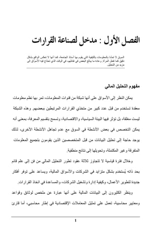 1
‫ﺍﻷﻭﻝ‬‫ﺍﻟﻔﺼﻞ‬:‫ﺍﻟﻘﺮﺍﺭﺍﺕ‬‫ﻟﺼﻨﺎﻋﺔ‬‫ﻣﺪﺧﻞ‬
ّ‫د‬‫تم‬ ‫ال‬ ‫السوق‬‫يق‬ ‫التي‬ ‫بالكيفية‬ ‫بالمعلومات‬ ‫نا‬‫وم‬‫بھا‬‫أ‬‫أنھا‬ ‫كما‬ ،‫الجامعة‬ ‫ستاذ‬‫بشكل‬ ‫الواقع‬ ‫تعكس‬ ‫ال‬
‫المرآة‬ ‫تفعل‬ ‫كما‬ ‫دقيق‬.‫وعادة‬‫ما‬‫إلى‬ ‫األسواق‬ ‫فيه‬ ‫تحتاج‬ ‫الذي‬ ‫الوقت‬ ‫في‬ ،‫تفائلھم‬ ‫في‬ ‫البعض‬ ‫يبالغ‬
‫التحليل‬ ‫من‬ ‫مزيد‬.
‫المالي‬ ‫التحليل‬ ‫مفھوم‬
‫يمكن‬‫النظر‬‫إلى‬‫األسواق‬‫على‬‫أنھا‬‫شبكة‬‫من‬‫قنوات‬،‫المعلومات‬‫معلوم‬ ‫نظم‬ ‫بھا‬ ‫تمر‬‫ات‬
‫معقدة‬‫تستخدم‬‫من‬‫قبل‬‫عدد‬‫كبير‬‫من‬‫متخذي‬‫القرارات‬‫ببعضھم‬ ‫المرتبطين‬.‫وھذه‬‫الشبكة‬
‫ليست‬،‫مغلقة‬‫بل‬‫فيھا‬ ‫تؤثر‬‫البيئة‬،‫السياسية‬‫و‬‫االقتصادية‬‫وتسمح‬ ،‫بتقسيم‬،‫المعرفة‬‫بمعنى‬‫أنه‬
‫يمكن‬‫التخصص‬‫في‬‫األنشطة‬ ‫بعض‬‫في‬‫السوق‬‫مع‬‫عدم‬‫تجاھل‬‫األنشطة‬،‫األخرى‬‫لذلك‬
‫يوجد‬‫حاجة‬‫تحليل‬ ‫إلى‬‫البيانات‬‫من‬‫قبل‬‫المتخصصين‬‫الذين‬‫يقومون‬‫بتجميع‬‫المعلومات‬
‫وغير‬ ‫المتفرقة‬‫ال‬،‫مكتملة‬‫وتحويلھا‬‫إلى‬‫منطقية‬ ‫نتائج‬.
‫قائم‬ ‫علم‬ ‫إلى‬ ‫فن‬ ‫من‬ ‫المالي‬ ‫التحليل‬ ‫تطور‬ ‫عقود‬ ‫ثالثة‬ ‫تتجاوز‬ ‫ال‬ ‫قياسية‬ ‫فترة‬ ‫وخالل‬
‫ذاته‬ ‫بحد‬ُ‫ي‬‫على‬ ‫ويساعد‬ ،‫المالية‬ ‫واألسواق‬ ‫الشركات‬ ‫في‬ ‫متزايد‬ ‫بشكل‬ ‫ستخدم‬‫أفكار‬ ‫توفر‬
‫القرارات‬ ‫اتخاذ‬ ‫في‬ ‫والمساعدة‬ ،‫الشركات‬ ‫وتشغيل‬ ‫إدارة‬ ‫وكيفية‬ ،‫األعمال‬ ‫لتطوير‬ ‫جديدة‬.
‫و‬‫وقواعد‬ ‫لوثائق‬ ‫ملخص‬ ‫عن‬ ‫عبارة‬ ‫أنھا‬ ‫على‬ ‫المالية‬ ‫البيانات‬ ‫إلى‬ ‫الكثيرون‬ ‫ينظر‬
‫قارئ‬ ‫أما‬ ،‫محاسبي‬ ‫إطار‬ ‫في‬ ‫اإلقتصادية‬ ‫المعامالت‬ ‫تمثيل‬ ‫على‬ ‫تعمل‬ ،‫محاسبية‬ ‫ومعايير‬
 