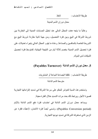 ‫س‬ ‫د‬ ‫ا‬ ‫س‬ ‫ل‬ ‫ا‬ ‫ل‬ ‫ص‬ ‫ف‬ ‫ل‬ ‫ا‬:‫ط‬ ‫ا‬ ‫ش‬ ‫ن‬ ‫ل‬ ‫ا‬ ‫ب‬ ‫س‬ ‫ن‬
64
‫االحتساب‬ ‫طريقة‬:365
‫المدينة‬ ‫الذمم‬ ‫دوران‬ ‫معدل‬
‫المحلل‬ ‫ھدف‬ ‫يتجه‬ ‫ما‬ ً‫ا‬‫وغالب‬‫المالي‬‫بين‬ ‫المقارنة‬ ‫إلى‬ ‫المدينة‬ ‫الحسابات‬ ‫تحليل‬ ‫عند‬
‫ثا‬ ‫جھة‬ ‫ومن‬ ،‫التحصيل‬ ‫فترة‬ ‫وبين‬ ‫البيع‬ ‫في‬ ‫الشركة‬ ‫شروط‬‫مع‬ ‫البيع‬ ‫شروط‬ ‫مقارنة‬ ‫نية‬
‫والصناعة‬ ‫بالمنافسين‬ ‫الخاصة‬ ‫الشروط‬.‫ب‬ ‫المالي‬ ‫المحلل‬ ‫يقوم‬ ‫ما‬ ‫وعادة‬‫إ‬‫على‬ ‫تعديالت‬ ‫جراء‬
‫أيام‬ ‫ثالثة‬ ‫بخصم‬ ‫المدينة‬ ‫الذمم‬ ‫تحصيل‬ ‫فترة‬،‫النھائية‬ ‫النتيجة‬ ‫من‬‫تحصيل‬ ‫فترة‬ ‫كمتوسط‬
‫البنوك‬ ‫لدى‬ ‫الشيكات‬.
5.‫الدائنة‬ ‫الذمم‬ ‫دوران‬ ‫معدل‬(Payables Turnover)
‫االحتساب‬ ‫طريقة‬:‫المشتريات‬ ‫أو‬ ‫المباعة‬ ‫البضاعة‬ ‫تكلفة‬
‫الدائنة‬ ‫الذمم‬ ‫متوسط‬
‫و‬‫التجارية‬ ‫إلتزاماتھا‬ ‫تسديد‬ ‫في‬ ‫الشركة‬ ‫سرعة‬ ‫على‬ ‫للحكم‬ ‫كمؤشر‬ ‫النسبة‬ ‫ھذه‬ ‫تستخدم‬
‫األجل‬ ‫قصيرة‬.‫معينة‬ ‫الفترة‬ ‫خالل‬ ‫التسديد‬ ‫مرات‬ ‫بعدد‬ ‫ذلك‬ ‫ويرتبط‬.
‫معدل‬ ‫ويساعد‬‫باأليام‬ ‫الدائنة‬ ‫الذمم‬ ‫دفع‬ ‫فترة‬ ‫احتساب‬ ‫في‬ ‫الدائنة‬ ‫الذمم‬ ‫دوران‬
(Payables Conversion period)‫عن‬ ‫فكرة‬ ‫إلعطاء‬ ،‫االئتمان‬ ‫فترة‬ ً‫ا‬‫أيض‬ ‫وتسمى‬ ،
‫التجارية‬ ‫ديونھا‬ ‫تسديد‬ ‫في‬ ‫الشركة‬ ‫تستغرقه‬ ‫الذي‬ ‫الزمن‬.
 