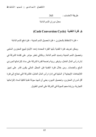 ‫س‬ ‫د‬ ‫ا‬ ‫س‬ ‫ل‬ ‫ا‬ ‫ل‬ ‫ص‬ ‫ف‬ ‫ل‬ ‫ا‬:‫ط‬ ‫ا‬ ‫ش‬ ‫ن‬ ‫ل‬ ‫ا‬ ‫ب‬ ‫س‬ ‫ن‬
65
‫االحتساب‬ ‫طريقة‬:365
‫د‬ ‫معدل‬‫الدائنة‬ ‫الذمم‬ ‫وران‬
6.‫النقدية‬ ‫فترة‬(Cash Conversion Cycle)
=‫بالمخزون‬ ‫االحتفاظ‬ ‫فترة‬+‫المدينة‬ ‫الذمم‬ ‫تحصيل‬ ‫فترة‬–‫الذمم‬ ‫دفع‬ ‫فترة‬‫الدائنة‬
‫المحددة‬ ‫الفترة‬ ‫بأنھا‬ ‫النقدية‬ ‫فترة‬ ‫تعريف‬ ‫ويمكن‬)‫األيام‬ ‫عدد‬(‫السلعي‬ ‫المخزون‬ ‫لببيع‬
‫الدا‬ ‫الذمم‬ ‫وتسديد‬ ‫المدينة‬ ‫الذمم‬ ‫وتحصيل‬‫ئنة‬.‫في‬ ‫الشركة‬ ‫كفاءة‬ ‫على‬ ‫مؤشر‬ ‫تعتبر‬ ‫وبالتالي‬
‫لموردي‬ ‫إلتزاماتھا‬ ‫سداد‬ ‫على‬ ‫الشركة‬ ‫لقدرة‬ ‫واضحة‬ ‫رؤية‬ ‫وتوفير‬ ،‫العامل‬ ‫المال‬ ‫رأس‬ ‫إدارة‬
‫والخدمات‬ ‫السلع‬.‫تمييز‬ ‫على‬ ‫قادر‬ ‫يكون‬ ‫المالي‬ ‫المحلل‬ ‫فإن‬ ‫النقدية‬ ‫فترة‬ ‫خالل‬ ‫ومن‬
‫ا‬‫لإل‬‫ال‬ ‫المال‬ ‫رأس‬ ‫إدارة‬ ‫في‬ ‫السلبية‬ ‫أو‬ ‫اإليجابية‬ ‫تجاھات‬‫فترة‬ ‫إلى‬ ‫تحتاج‬ ‫التي‬ ‫فالشركة‬ ،‫عامل‬
‫إلتزاماتھا‬ ‫لسداد‬ ‫كافية‬ ‫نقدية‬ ‫سيولة‬ ‫لديھا‬ ‫أن‬ ‫يعني‬ ،‫الديون‬ ‫وتحصيل‬ ،‫المخزون‬ ‫لدوران‬ ‫أقل‬
‫الطويل‬ ‫المدى‬ ‫على‬ ‫الشركة‬ ‫في‬ ‫السيولة‬ ‫حجم‬ ‫وزيادة‬ ،‫التجارية‬.
 