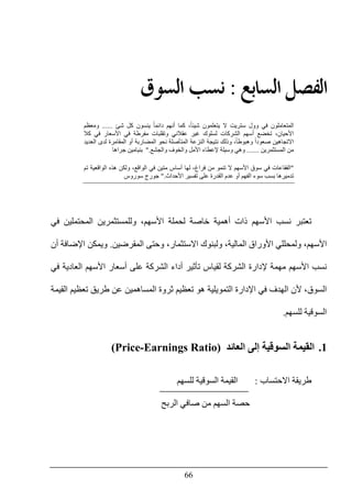 66
‫ﺍﻟ‬ ‫ﺍﻟﻔﺼﻞ‬‫ﺴﺎ‬‫ﺑﻊ‬:‫ﺍﻟ‬ ‫ﻧﺴﺐ‬‫ﺴﻮﻕ‬
‫دائ‬ ‫أنھم‬ ‫كما‬ ،ً‫ا‬‫شيئ‬ ‫يتعلمون‬ ‫ال‬ ‫ستريت‬ ‫وول‬ ‫في‬ ‫المتعاملون‬‫شئ‬ ‫كل‬ ‫ينسون‬ ً‫ا‬‫م‬......‫و‬‫معظم‬
‫كال‬ ‫في‬ ‫األسعار‬ ‫في‬ ‫مفرطة‬ ‫وتقلبات‬ ‫عقالني‬ ‫غير‬ ‫لسلوك‬ ‫الشركات‬ ‫أسھم‬ ‫تخضع‬ ،‫األحيان‬
‫المضاربة‬ ‫نحو‬ ‫المتأصلة‬ ‫النزعة‬ ‫نتيجة‬ ‫وذلك‬ ،ً‫ا‬‫وھبوط‬ ً‫ا‬‫صعود‬ ‫االتجاھين‬‫أ‬‫العديد‬ ‫لدى‬ ‫المقامرة‬ ‫و‬
‫المستثمرين‬ ‫من‬.......‫وھي‬‫والجشع‬ ‫والخوف‬ ‫األمل‬ ‫إلعطاء‬ ‫وسيلة‬".‫جراھا‬ ‫بنيامين‬
"‫تنمو‬ ‫ال‬ ‫األسھم‬ ‫سوق‬ ‫في‬ ‫الفقاعات‬‫م‬‫تم‬ ‫الواقعية‬ ‫ھذه‬ ‫ولكن‬ ،‫الواقع‬ ‫في‬ ‫متين‬ ‫أساس‬ ‫لھا‬ ،‫فراغ‬ ‫ن‬
‫الفھم‬ ‫سوء‬ ‫بسب‬ ‫تدميرھا‬‫أ‬‫األحداث‬ ‫تفسير‬ ‫على‬ ‫القدرة‬ ‫عدم‬ ‫و‬".‫سوروس‬ ‫جورج‬
‫في‬ ‫المحتملين‬ ‫وللمستثمرين‬ ،‫األسھم‬ ‫لحملة‬ ‫خاصة‬ ‫أھمية‬ ‫ذات‬ ‫األسھم‬ ‫نسب‬ ‫تعتبر‬
‫ولمحللي‬ ،‫األسھم‬‫المقرضين‬ ‫وحتى‬ ،‫االستثمار‬ ‫ولبنوك‬ ،‫المالية‬ ‫األوراق‬.‫أن‬ ‫اإلضافة‬ ‫ويمكن‬
‫في‬ ‫العادية‬ ‫األسھم‬ ‫أسعار‬ ‫على‬ ‫الشركة‬ ‫أداء‬ ‫تأثير‬ ‫لقياس‬ ‫الشركة‬ ‫إلدارة‬ ‫مھمة‬ ‫األسھم‬ ‫نسب‬
‫القيمة‬ ‫تعظيم‬ ‫طريق‬ ‫عن‬ ‫المساھمين‬ ‫ثروة‬ ‫تعظيم‬ ‫ھو‬ ‫التمويلية‬ ‫اإلدارة‬ ‫في‬ ‫الھدف‬ ‫ألن‬ ،‫السوق‬
‫للسھم‬ ‫السوقية‬.
1.‫القيمة‬‫العائد‬ ‫إلى‬ ‫السوقية‬(Price-Earnings Ratio)
‫االحتساب‬ ‫طريقة‬:‫للسھم‬ ‫السوقية‬ ‫القيمة‬
‫الربح‬ ‫صافي‬ ‫من‬ ‫السھم‬ ‫حصة‬
 