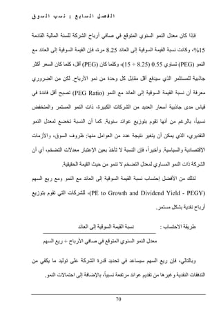 ‫ع‬ ‫ب‬ ‫ا‬ ‫س‬ ‫ل‬ ‫ا‬ ‫ل‬ ‫ص‬ ‫ف‬ ‫ل‬ ‫ا‬:‫ق‬ ‫و‬ ‫س‬ ‫ل‬ ‫ا‬ ‫ب‬ ‫س‬ ‫ن‬
70
‫ف‬‫القادمة‬ ‫المالية‬ ‫للسنة‬ ‫الشركة‬ ‫أرباح‬ ‫صافي‬ ‫في‬ ‫المتوقع‬ ‫السنوي‬ ‫النمو‬ ‫معدل‬ ‫كان‬ ‫إذا‬
15%‫العائد‬ ‫إلى‬ ‫السوقية‬ ‫القيمة‬ ‫نسبة‬ ‫وكانت‬ ،8.25‫مع‬ ‫العائد‬ ‫إلى‬ ‫السوقية‬ ‫القيمة‬ ‫فإن‬ ،‫مرة‬
‫النمو‬(PEG)‫تساوي‬0.55)8.25÷15(‫كان‬ ‫وكلما‬ ،)PEG(‫أكثر‬ ‫السعر‬ ‫كان‬ ‫كلما‬ ،‫أقل‬
‫األرباح‬ ‫نمو‬ ‫من‬ ‫وحدة‬ ‫كل‬ ‫مقابل‬ ‫أقل‬ ‫سيدفع‬ ‫الذي‬ ‫للمستثمر‬ ‫جاذبية‬.‫الضروري‬ ‫من‬ ‫لكن‬
‫القيمة‬ ‫نسبة‬ ‫أن‬ ‫معرفة‬‫النمو‬ ‫مع‬ ‫العائد‬ ‫إلى‬ ‫السوقية‬(PEG Ratio)‫في‬ ‫فائدة‬ ‫أقل‬ ‫تصبح‬
‫والمنخفض‬ ‫المستمر‬ ‫النمو‬ ‫ذات‬ ،‫الكبيرة‬ ‫الشركات‬ ‫من‬ ‫العديد‬ ‫أسعار‬ ‫جاذبية‬ ‫مدى‬ ‫قياس‬
‫سنوية‬ ‫عوائد‬ ‫بتوزيع‬ ‫تقوم‬ ‫أنھا‬ ‫من‬ ‫بالرغم‬ ،ً‫ا‬‫نسبي‬.‫النمو‬ ‫لمعدل‬ ‫تخضع‬ ‫النسبة‬ ‫أن‬ ‫كما‬
‫ا‬ ‫من‬ ‫عدد‬ ‫نتيجة‬ ‫يتغير‬ ‫أن‬ ‫يمكن‬ ‫الذي‬ ،‫التقديري‬‫منھا‬ ‫لعوامل‬:‫واألزمات‬ ،‫السوق‬ ‫ظروف‬
‫والسياسية‬ ‫اإلقتصادية‬.‫أن‬ ‫أي‬ ،‫التضخم‬ ‫معدالت‬ ‫اإلعتبار‬ ‫بعين‬ ‫تأخذ‬ ‫ال‬ ‫النسبة‬ ‫فإن‬ ،ً‫ا‬‫وأخير‬
‫الحقيقية‬ ‫القيمة‬ ‫حيث‬ ‫من‬ ‫تنمو‬ ‫ال‬ ‫التضخم‬ ‫لمعدل‬ ‫المساوي‬ ‫النمو‬ ‫ذات‬ ‫الشركة‬.
‫لذلك‬‫ر‬ ‫ومع‬ ‫النمو‬ ‫مع‬ ‫العائد‬ ‫إلى‬ ‫السوقية‬ ‫القيمة‬ ‫نسبة‬ ‫إحتساب‬ ‫األفضل‬ ‫من‬‫السھم‬ ‫يع‬
(PE to Growth and Dividend Yield - PEGY)‫بتوزيع‬ ‫تقوم‬ ‫التي‬ ‫للشركات‬ ،
‫مستمر‬ ‫بشكل‬ ‫نقدية‬ ‫أرباح‬.
‫االحتساب‬ ‫طريقة‬:‫العائد‬ ‫إلى‬ ‫السوقية‬ ‫القيمة‬ ‫نسبة‬
‫األرباح‬ ‫صافي‬ ‫في‬ ‫المتوقع‬ ‫السنوي‬ ‫النمو‬ ‫معدل‬+‫السھم‬ ‫ريع‬
‫وبالتالي‬،‫من‬ ‫يكفي‬ ‫ما‬ ‫توليد‬ ‫على‬ ‫الشركة‬ ‫قدرة‬ ‫تحديد‬ ‫في‬ ‫سيساعد‬ ‫السھم‬ ‫ريع‬ ‫فإن‬
‫إلى‬ ‫باإلضافة‬ ،ً‫ا‬‫نسبي‬ ‫مرتفعة‬ ‫عوائد‬ ‫تقديم‬ ‫من‬ ‫وغيرھا‬ ‫النقدية‬ ‫التدفقات‬‫ا‬‫النمو‬ ‫حتماالت‬.
 
