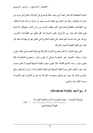‫ع‬ ‫ب‬ ‫ا‬ ‫س‬ ‫ل‬ ‫ا‬ ‫ل‬ ‫ص‬ ‫ف‬ ‫ل‬ ‫ا‬:‫ق‬ ‫و‬ ‫س‬ ‫ل‬ ‫ا‬ ‫ب‬ ‫س‬ ‫ن‬
72
‫من‬ ‫مزيد‬ ‫إلى‬ ‫يحتاج‬ ،‫الشركة‬ ‫في‬ ‫جوھري‬ ‫خطأ‬ ‫وجود‬ ‫إلى‬ ً‫ا‬‫أيض‬ ‫تشير‬ ‫قد‬ ‫المنخفضة‬ ‫النسبة‬
‫والتحليل‬ ‫الدراسة‬.‫تختلف‬ ‫النسبة‬ ‫ھذه‬ ‫أن‬ ‫ندرك‬ ‫أن‬ ‫يجب‬ ،‫النسب‬ ‫معظم‬ ‫مع‬ ‫الحال‬ ‫ھو‬ ‫وكما‬
‫القطاعات‬ ‫بين‬.‫ف‬‫ي‬ ‫الذي‬ ‫الصناعي‬ ‫القطاع‬‫ت‬‫األساسية‬ ‫والھياكل‬ ‫المال‬ ‫رأس‬ ‫من‬ ‫المزيد‬ ‫طلب‬
)‫األرباح‬ ‫من‬ ‫دينار‬ ‫كل‬ ‫مقابل‬ ‫في‬(‫لدي‬ ‫النسبة‬ ‫تكون‬ ،‫ه‬‫األخرى‬ ‫القطاعات‬ ‫من‬ ‫بكثير‬ ‫أقل‬.
‫و‬‫يؤخذ‬‫على‬‫ھذه‬‫النسبة‬‫تعتمد‬ ‫بأنھا‬‫على‬‫القيمة‬‫الدفترية‬‫التي‬‫تعكس‬‫قيم‬‫تاريخية‬‫قد‬‫كل‬ ‫تبتعد‬
‫البعد‬‫عن‬‫القيمة‬‫الشركة‬ ‫ألصول‬ ‫الفعلية‬.
‫ع‬‫سبيل‬ ‫لى‬‫كان‬ ‫إذا‬ ،‫المثال‬‫األصول‬ ‫مجموع‬‫نھاية‬ ‫مع‬ ‫للشركة‬‫ال‬‫حوالي‬ ‫عام‬160‫مليون‬
،‫دينار‬‫وبلغت‬‫حوالي‬ ‫الملموسة‬ ‫غير‬ ‫األصول‬5،‫دينار‬ ‫مليون‬‫المطلوبات‬ ‫ومجموع‬80
،‫دينار‬ ‫مليون‬‫وعدد‬‫األسھم‬‫القائمة‬30‫مليون‬‫للسھم‬ ‫السوقية‬ ‫والقيمة‬ ،‫سھم‬5‫حسب‬ ‫دنانير‬
‫إغالق‬ ‫سعر‬ ‫آخر‬،‫تكون‬‫نسبة‬‫القيمة‬‫السوقية‬‫إلى‬‫القيمة‬‫الدفترية‬1:2،‫أي‬‫يدفع‬ ‫المستثمر‬ ‫أن‬
‫كل‬ ‫مقابل‬ ‫دينارين‬‫دينار‬‫في‬‫صافي‬‫موجودات‬‫الشركة‬‫بعد‬‫الملموسة‬ ‫غير‬ ‫األصول‬ ‫طرح‬
‫وسداد‬‫والديون‬ ‫اإللتزامات‬.
3.‫ريع‬‫السھم‬(Dividend Yield)
‫االحتساب‬ ‫طريقة‬:‫الموزعة‬ ‫النقدية‬ ‫األرباح‬ ‫من‬ ‫السھم‬ ‫حصة‬
‫للسھم‬ ‫السوقية‬ ‫القيمة‬
 