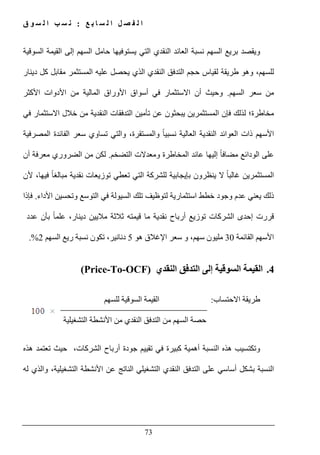 ‫ع‬ ‫ب‬ ‫ا‬ ‫س‬ ‫ل‬ ‫ا‬ ‫ل‬ ‫ص‬ ‫ف‬ ‫ل‬ ‫ا‬:‫ق‬ ‫و‬ ‫س‬ ‫ل‬ ‫ا‬ ‫ب‬ ‫س‬ ‫ن‬
73
‫و‬‫يقصد‬‫بريع‬‫السھم‬‫نسبة‬‫العائد‬‫النقدي‬‫التي‬‫يستوفيھا‬‫حامل‬‫السوقية‬ ‫القيمة‬ ‫إلى‬ ‫السھم‬
‫دينار‬ ‫كل‬ ‫مقابل‬ ‫المستثمر‬ ‫عليه‬ ‫يحصل‬ ‫الذي‬ ‫النقدي‬ ‫التدفق‬ ‫حجم‬ ‫لقياس‬ ‫طريقة‬ ‫وھو‬ ،‫للسھم‬
‫السھم‬ ‫سعر‬ ‫من‬.‫األو‬ ‫أسواق‬ ‫في‬ ‫االستثمار‬ ‫أن‬ ‫وحيث‬‫األكثر‬ ‫األدوات‬ ‫من‬ ‫المالية‬ ‫راق‬
‫مخاطرة‬‫؛‬‫في‬ ‫االستثمار‬ ‫خالل‬ ‫من‬ ‫النقدية‬ ‫التدفقات‬ ‫تأمين‬ ‫عن‬ ‫يبحثون‬ ‫المستثمرين‬ ‫فإن‬ ‫لذلك‬
‫المصرفية‬ ‫الفائدة‬ ‫سعر‬ ‫تساوي‬ ‫والتي‬ ،‫والمستقرة‬ ً‫ا‬‫نسبي‬ ‫العالية‬ ‫النقدية‬ ‫العوائد‬ ‫ذات‬ ‫األسھم‬
‫التضخم‬ ‫ومعدالت‬ ‫المخاطرة‬ ‫عائد‬ ‫إليھا‬ ً‫ا‬‫مضاف‬ ‫الودائع‬ ‫على‬.‫لكن‬‫أن‬ ‫معرفة‬ ‫الضروري‬ ‫من‬
‫تعطي‬ ‫التي‬ ‫للشركة‬ ‫بإيجابية‬ ‫ينظرون‬ ‫ال‬ ً‫ا‬‫غالب‬ ‫المستثمرين‬‫ألن‬ ،‫فيھا‬ ً‫ا‬‫مبالغ‬ ‫نقدية‬ ‫توزيعات‬
‫يعني‬ ‫ذلك‬‫وجود‬ ‫عدم‬‫لتوظي‬ ‫استثمارية‬ ‫خطط‬‫ال‬ ‫تلك‬ ‫ف‬‫األداء‬ ‫وتحسين‬ ‫التوسع‬ ‫في‬ ‫سيولة‬.‫ف‬‫إذا‬
‫الشركات‬ ‫إحدى‬ ‫قررت‬‫ت‬‫وزيع‬‫أرباح‬‫نقدية‬‫ما‬‫قيمته‬‫ثالثة‬‫ماليين‬،‫دينار‬‫علم‬ً‫ا‬‫بأن‬‫عدد‬
‫القائمة‬ ‫األسھم‬30‫مليون‬،‫سھم‬‫و‬‫سعر‬‫اإل‬‫غالق‬‫ھو‬5‫دنانير‬،‫تكون‬‫نسبة‬‫ريع‬‫السھم‬2.%
4.‫النقدي‬ ‫التدفق‬ ‫إلى‬ ‫السوقية‬ ‫القيمة‬)Price-To-OCF(
‫االحتساب‬ ‫طريقة‬:‫للسھم‬ ‫السوقية‬ ‫القيمة‬
‫ح‬‫ال‬ ‫من‬ ‫السھم‬ ‫صة‬‫التشغيلية‬ ‫األنشطة‬ ‫من‬ ‫النقدي‬ ‫تدفق‬
‫و‬،‫الشركات‬ ‫أرباح‬ ‫جودة‬ ‫تقييم‬ ‫في‬ ‫كبيرة‬ ‫أھمية‬ ‫النسبة‬ ‫ھذه‬ ‫تكتسيب‬‫ھذه‬ ‫تعتمد‬ ‫حيث‬
‫له‬ ‫والذي‬ ،‫التشغيلية‬ ‫األنشطة‬ ‫عن‬ ‫الناتج‬ ‫التشغيلي‬ ‫النقدي‬ ‫التدفق‬ ‫على‬ ‫أساسي‬ ‫بشكل‬ ‫النسبة‬
 