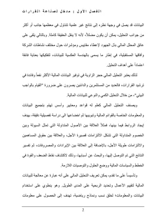 ‫ل‬ ‫و‬ ‫أل‬ ‫ا‬ ‫ل‬ ‫ص‬ ‫ف‬ ‫ل‬ ‫ا‬:‫ت‬ ‫ا‬ ‫ر‬ ‫ا‬ ‫ر‬ ‫ق‬ ‫ل‬ ‫ا‬ ‫ة‬ ‫ع‬ ‫ا‬ ‫ن‬ ‫ص‬ ‫ل‬ ‫ل‬ ‫خ‬ ‫د‬ ‫م‬
2
‫ي‬ ‫قد‬ ‫البيانات‬‫أكثر‬ ‫أو‬ ‫جانب‬ ‫معظمھا‬ ‫في‬ ‫تتناول‬ ‫علمية‬ ‫غير‬ ‫نتائج‬ ‫إلى‬ ‫نظره‬ ‫وجھة‬ ‫في‬ ‫صل‬
‫جو‬ ‫من‬ً‫ال‬‫مضل‬ ‫يكون‬ ‫أن‬ ‫يمكن‬ ،‫التحليل‬ ‫انب‬‫كاملة‬ ‫الحقيقة‬ ‫ينقل‬ ‫ال‬ ‫ألنه‬ ،.‫وبالتالي‬‫على‬ ‫يلقى‬
‫الشركة‬ ‫نشاطات‬ ‫مختلف‬ ‫حول‬ ‫ومؤشرات‬ ‫مقاييس‬ ‫إلعطاء‬ ‫الجھود‬ ‫بذل‬ ‫المالي‬ ‫المحلل‬ ‫عاتق‬
‫م‬ ‫إطار‬ ‫في‬ ،‫المستقبلية‬ ‫وآفاقھا‬‫فائقة‬ ‫بعناية‬ ‫لتفكيكھا‬ ،‫للبيانات‬ ‫العكسية‬ ‫بالھندسة‬ ‫يسمى‬ ‫ا‬
‫التحليل‬ ‫أھداف‬ ‫على‬ ً‫ا‬‫اعتماد‬.
‫لذلك‬‫في‬ ‫وفائدة‬ ً‫ا‬‫نفع‬ ‫األكثر‬ ‫المالية‬ ‫البيانات‬ ‫توفير‬ ‫في‬ ‫الزاوية‬ ‫حجر‬ ‫المالي‬ ‫التحليل‬ ‫يعتبر‬
‫ضرورة‬ ‫على‬ ‫يصرون‬ ‫والدائنين‬ ‫المستثمرين‬ ‫من‬ ‫فالعديد‬ ،‫القرارات‬ ‫ترشيد‬"‫بالواجب‬ ‫القيام‬
‫البيت‬‫ي‬"‫خالل‬ ‫من‬ ،‫المالية‬ ‫للبيانات‬ ‫والنوعي‬ ‫الكمي‬ ‫التحليل‬.
‫البيانات‬ ‫بتجميع‬ ‫تھتم‬ ‫وأسس‬ ‫ومعايير‬ ‫قواعد‬ ‫له‬ ‫كعلم‬ ‫المالي‬ ‫التحليل‬ ‫ويصنف‬
‫اخضا‬ ‫ثم‬ ‫وتبويبھا‬ ‫المالية‬ ‫بالقوائم‬ ‫الخاصة‬ ‫والمعلومات‬‫ع‬‫بھدف‬ ،‫دقيقة‬ ‫تفصيلية‬ ‫دراسة‬ ‫الى‬ ‫ھا‬
‫إ‬‫الر‬ ‫يجاد‬‫وا‬‫األص‬ ‫بين‬ ‫العالقة‬ ً‫ال‬‫فمث‬ ،‫بينھا‬ ‫فيما‬ ‫بط‬‫وبين‬ ‫السيولة‬ ‫تمثل‬ ‫التي‬ ‫المتداولة‬ ‫ول‬
‫المساھمين‬ ‫حقوق‬ ‫بين‬ ‫والعالقة‬ ،‫األجل‬ ‫قصيرة‬ ‫االلتزامات‬ ‫تشكل‬ ‫التي‬ ‫المتداولة‬ ‫الخصوم‬
‫ا‬ ‫بين‬ ‫العالقة‬ ‫إلى‬ ‫باإلضافة‬ ،‫األجل‬ ‫طويلة‬ ‫وااللتزامات‬‫إل‬‫تفسير‬ ‫ثم‬ ،‫والمصروفات‬ ‫يرادات‬
‫الكتشا‬ ‫وذلك‬ ،‫أسبابھا‬ ‫عن‬ ‫والبحث‬ ،‫إليھا‬ ‫التوصل‬ ‫تم‬ ‫التي‬ ‫النتائج‬‫في‬ ‫والقوة‬ ‫الضعف‬ ‫نقاط‬ ‫ف‬
‫الالزمة‬ ‫والتوصيات‬ ‫الحلول‬ ‫ووضع‬ ‫المالية‬ ‫والسياسات‬ ‫الخطط‬.
‫للبيانات‬ ‫معالجة‬ ‫عن‬ ‫عبارة‬ ‫أنه‬ ‫على‬ ‫المالي‬ ‫التحليل‬ ‫تعريف‬ ‫يمكن‬ ،‫تقدم‬ ‫ما‬ ‫على‬ ً‫ا‬‫وتأسيس‬
‫الطويل‬ ‫المدى‬ ‫على‬ ‫الربحية‬ ‫وتحديد‬ ‫األعمال‬ ‫لتقييم‬ ‫المالية‬.‫استخدام‬ ‫على‬ ‫ينطوي‬ ‫وھو‬
‫والمعلومات‬ ‫البيانات‬‫معلومات‬ ‫على‬ ‫الحصول‬ ‫إلى‬ ‫تھدف‬ ،‫رياضية‬ ‫ونماذج‬ ‫نسب‬ ‫لخلق‬ ‫؛‬
 