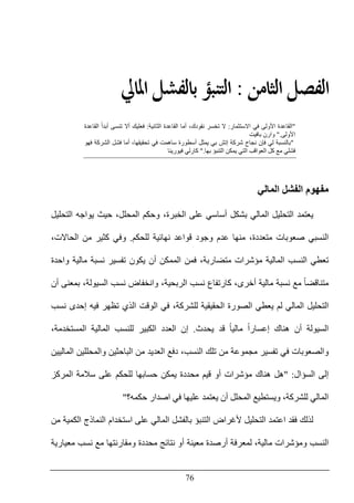 76
‫ﺍﻟ‬ ‫ﺍﻟﻔﺼﻞ‬‫ﺜﺎﻣﻦ‬:‫ﺍﳌﺎﱄ‬ ‫ﺑﺎﻟﻔﺸﻞ‬ ‫ﺍﻟﺘﻨﺒﺆ‬
"‫األولى‬ ‫القاعدة‬‫االستثمار‬ ‫في‬:‫الثانية‬ ‫القاعدة‬ ‫أما‬ ،‫نقودك‬ ‫تخسر‬ ‫ال‬:‫ف‬‫القاعدة‬ ً‫ا‬‫أبد‬ ‫تنسى‬ ‫أال‬ ‫عليك‬
‫األولى‬".‫بافيت‬ ‫وارن‬
"‫فھو‬ ‫الشركة‬ ‫فشل‬ ‫أما‬ ،‫تحقيقھا‬ ‫في‬ ‫ساھمت‬ ‫أسطورة‬ ‫يمثل‬ ‫بي‬ ‫إتش‬ ‫شركة‬ ‫نجاح‬ ‫فإن‬ ‫لي‬ ‫بالنسبة‬
‫بھا‬ ‫التنبؤ‬ ‫يمكن‬ ‫التي‬ ‫العواقب‬ ‫كل‬ ‫مع‬ ‫فشلي‬".‫فيورينا‬ ‫كارلي‬
‫المالي‬ ‫الفشل‬ ‫مفھوم‬
‫يعتمد‬‫التحليل‬ ‫يواجه‬ ‫حيث‬ ،‫المحلل‬ ‫وحكم‬ ،‫الخبرة‬ ‫على‬ ‫أساسي‬ ‫بشكل‬ ‫المالي‬ ‫التحليل‬
‫ا‬‫للحكم‬ ‫نھائية‬ ‫قواعد‬ ‫وجود‬ ‫عدم‬ ‫منھا‬ ،‫متعددة‬ ‫صعوبات‬ ‫لنسبي‬.‫و‬،‫الحاالت‬ ‫من‬ ‫كثير‬ ‫في‬
‫واحدة‬ ‫مالية‬ ‫نسبة‬ ‫تفسير‬ ‫يكون‬ ‫أن‬ ‫الممكن‬ ‫فمن‬ ،‫متضاربة‬ ‫مؤشرات‬ ‫المالية‬ ‫النسب‬ ‫تعطي‬
‫أن‬ ‫بمعنى‬ ،‫السيولة‬ ‫نسب‬ ‫وانخفاض‬ ،‫الربحية‬ ‫نسب‬ ‫كارتفاع‬ ،‫أخرى‬ ‫مالية‬ ‫نسبة‬ ‫مع‬ ً‫ا‬‫متناقض‬
‫يعطي‬ ‫لم‬ ‫المالي‬ ‫التحليل‬‫نسب‬ ‫إحدى‬ ‫فيه‬ ‫تظھر‬ ‫الذي‬ ‫الوقت‬ ‫في‬ ،‫للشركة‬ ‫الحقيقية‬ ‫الصورة‬
‫يحدث‬ ‫قد‬ ً‫ا‬‫مالي‬ ً‫ا‬‫إعسار‬ ‫ھناك‬ ‫أن‬ ‫السيولة‬.‫إن‬،‫المستخدمة‬ ‫المالية‬ ‫للنسب‬ ‫الكبير‬ ‫العدد‬
‫الماليين‬ ‫والمحللين‬ ‫الباحثين‬ ‫من‬ ‫العديد‬ ‫دفع‬ ،‫النسب‬ ‫تلك‬ ‫من‬ ‫مجموعة‬ ‫تفسير‬ ‫في‬ ‫والصعوبات‬
‫السؤال‬ ‫إلى‬" :‫مح‬ ‫قيم‬ ‫أو‬ ‫مؤشرات‬ ‫ھناك‬ ‫ھل‬‫المركز‬ ‫سالمة‬ ‫على‬ ‫للحكم‬ ‫حسابھا‬ ‫يمكن‬ ‫ددة‬
،‫للشركة‬ ‫المالي‬‫و‬‫عل‬ ‫يعتمد‬ ‫أن‬ ‫المحلل‬ ‫يستطيع‬‫ي‬‫حكمه؟‬ ‫اصدار‬ ‫في‬ ‫ھا‬"
‫اعتمد‬ ‫فقد‬ ‫لذلك‬‫من‬ ‫الكمية‬ ‫النماذج‬ ‫استخدام‬ ‫على‬ ‫المالي‬ ‫بالفشل‬ ‫التنبؤ‬ ‫ألغراض‬ ‫التحليل‬
‫ال‬‫نسب‬‫مع‬ ‫نسب‬ ‫مع‬ ‫ومقارنتھا‬ ‫محددة‬ ‫نتائج‬ ‫أو‬ ‫معينة‬ ‫أرصدة‬ ‫لمعرفة‬ ،‫مالية‬ ‫ومؤشرات‬‫يارية‬
 