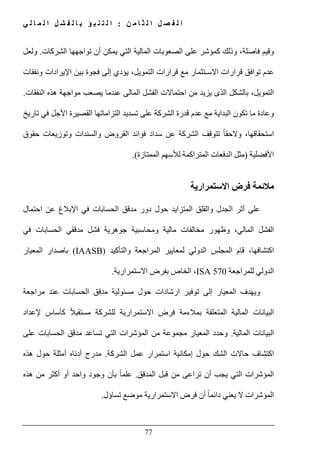 ‫ن‬ ‫م‬ ‫ا‬ ‫ث‬ ‫ل‬ ‫ا‬ ‫ل‬ ‫ص‬ ‫ف‬ ‫ل‬ ‫ا‬:‫ي‬ ‫ل‬ ‫ا‬ ‫م‬ ‫ل‬ ‫ا‬ ‫ل‬ ‫ش‬ ‫ف‬ ‫ل‬ ‫ا‬ ‫ب‬ ‫ؤ‬ ‫ب‬ ‫ن‬ ‫ت‬ ‫ل‬ ‫ا‬
77
‫وقيم‬‫الشركات‬ ‫تواجھھا‬ ‫أن‬ ‫يمكن‬ ‫التي‬ ‫المالية‬ ‫الصعوبات‬ ‫على‬ ‫كمؤشر‬ ‫وذلك‬ ،‫فاصلة‬.‫ولعل‬
‫ونفقات‬ ‫اإليرادات‬ ‫بين‬ ‫فجوة‬ ‫إلى‬ ‫يؤدي‬ ،‫التمويل‬ ‫قرارات‬ ‫مع‬ ‫االسـتثمار‬ ‫قرارات‬ ‫توافق‬ ‫عدم‬
‫النفقات‬ ‫ھذه‬ ‫مواجھة‬ ‫يصعب‬ ‫عندما‬ ‫المالى‬ ‫الفشل‬ ‫احتماالت‬ ‫من‬ ‫يزيد‬ ‫الذى‬ ‫بالشكل‬ ،‫التمويل‬.
‫م‬ ‫وعادة‬‫التزاماتھا‬ ‫تسديد‬ ‫على‬ ‫الشركة‬ ‫قدرة‬ ‫عدم‬ ‫مع‬ ‫البداية‬ ‫تكون‬ ‫ا‬‫ال‬‫تاريخ‬ ‫في‬ ‫األجل‬ ‫قصيرة‬
ً‫ا‬‫والحق‬ ،‫استحقاقھا‬‫ت‬‫حقوق‬ ‫وتوزيعات‬ ‫والسندات‬ ‫القروض‬ ‫فوائد‬ ‫سداد‬ ‫عن‬ ‫الشركة‬ ‫توقف‬
‫األفضلية‬)‫الممتازة‬ ‫لألسھم‬ ‫المتراكمة‬ ‫الدفعات‬ ‫مثل‬.(
‫االستمرارية‬ ‫فرض‬ ‫مالئمة‬
‫المتزا‬ ‫والقلق‬ ‫الجدل‬ ‫أثر‬ ‫على‬‫احتمال‬ ‫عن‬ ‫اإلبالغ‬ ‫في‬ ‫الحسابات‬ ‫مدقق‬ ‫دور‬ ‫حول‬ ‫يد‬
‫وظھور‬ ،‫المالي‬ ‫الفشل‬‫في‬ ‫الحسابات‬ ‫مدققي‬ ‫فشل‬ ‫جوھرية‬ ‫ومحاسبية‬ ‫مالية‬ ‫مخالفات‬
‫قام‬ ،‫اكتشافھا‬‫المجلس‬‫الدولي‬‫لمعايير‬‫المراجعة‬‫والتأكيد‬(IAASB)‫المعيار‬ ‫باصدار‬
‫للمراجعة‬ ‫الدولي‬ISA 570‫االستمرارية‬ ‫بفرض‬ ‫الخاص‬ ،.
‫و‬‫المعيا‬ ‫يھدف‬‫توفير‬ ‫إلى‬ ‫ر‬‫ا‬‫مراجعة‬ ‫عند‬ ‫الحسابات‬ ‫مدقق‬ ‫مسئولية‬ ‫حول‬ ‫رشادات‬
‫إلعداد‬ ‫كأساس‬ ً‫ال‬‫مستقب‬ ‫للشركة‬ ‫االستمرارية‬ ‫فرض‬ ‫بمالءمة‬ ‫المتعلقة‬ ‫المالية‬ ‫البيانات‬
‫المالية‬ ‫البيانات‬.‫على‬ ‫الحسابات‬ ‫مدقق‬ ‫تساعد‬ ‫التي‬ ‫المؤشرات‬ ‫من‬ ‫مجموعة‬ ‫المعيار‬ ‫وحدد‬
‫عمل‬ ‫استمرار‬ ‫إمكانية‬ ‫حول‬ ‫الشك‬ ‫حاالت‬ ‫اكتشاف‬‫الشركة‬.‫ھذه‬ ‫حول‬ ‫أمثلة‬ ‫أدناه‬ ‫مدرج‬
‫يجب‬ ‫التي‬ ‫المؤشرات‬‫أ‬‫المدقق‬ ‫قبل‬ ‫من‬ ‫تراعى‬ ‫ن‬.ً‫ا‬‫علم‬‫بأن‬‫ھذه‬ ‫من‬ ‫أكثر‬ ‫أو‬ ‫واحد‬ ‫وجود‬
‫تساؤل‬ ‫موضع‬ ‫االستمرارية‬ ‫فرض‬ ‫أن‬ ً‫ا‬‫دائم‬ ‫يعني‬ ‫ال‬ ‫المؤشرات‬.
 
