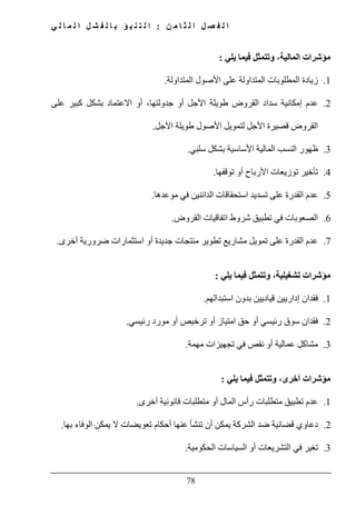 ‫ن‬ ‫م‬ ‫ا‬ ‫ث‬ ‫ل‬ ‫ا‬ ‫ل‬ ‫ص‬ ‫ف‬ ‫ل‬ ‫ا‬:‫ي‬ ‫ل‬ ‫ا‬ ‫م‬ ‫ل‬ ‫ا‬ ‫ل‬ ‫ش‬ ‫ف‬ ‫ل‬ ‫ا‬ ‫ب‬ ‫ؤ‬ ‫ب‬ ‫ن‬ ‫ت‬ ‫ل‬ ‫ا‬
78
‫المالية‬ ‫مؤشرات‬،‫يلي‬ ‫فيما‬ ‫وتتمثل‬:
1.‫المتداولة‬ ‫األصول‬ ‫على‬ ‫المتداولة‬ ‫المطلوبات‬ ‫زيادة‬.
2.‫إمك‬ ‫عدم‬‫على‬ ‫كبير‬ ‫بشكل‬ ‫االعتماد‬ ‫أو‬ ،‫جدولتھا‬ ‫أو‬ ‫األجل‬ ‫طويلة‬ ‫القروض‬ ‫سداد‬ ‫انية‬
‫األجل‬ ‫طويلة‬ ‫األصول‬ ‫لتمويل‬ ‫األجل‬ ‫قصيرة‬ ‫القروض‬.
3.‫سلبي‬ ‫بشكل‬ ‫األساسية‬ ‫المالية‬ ‫النسب‬ ‫ظھور‬.
4.‫تأخ‬‫ي‬‫توقفھا‬ ‫أو‬ ‫األرباح‬ ‫توزيعات‬ ‫ر‬.
5.‫موعدھا‬ ‫في‬ ‫الدائنين‬ ‫استحقاقات‬ ‫تسديد‬ ‫على‬ ‫القدرة‬ ‫عدم‬.
6.‫شر‬ ‫تطبيق‬ ‫في‬ ‫الصعوبات‬‫القروض‬ ‫اتفاقيات‬ ‫وط‬.
7.‫أخرى‬ ‫ضرورية‬ ‫استثمارات‬ ‫أو‬ ‫جديدة‬ ‫منتجات‬ ‫تطوير‬ ‫مشاريع‬ ‫تمويل‬ ‫على‬ ‫القدرة‬ ‫عدم‬.
‫تشغيلية‬ ‫مؤشرات‬،‫يلي‬ ‫فيما‬ ‫وتتمثل‬:
1.‫استبدالھم‬ ‫بدون‬ ‫قياديين‬ ‫إداريين‬ ‫فقدان‬.
2.‫رئيسي‬ ‫مورد‬ ‫أو‬ ‫ترخيص‬ ‫أو‬ ‫امتياز‬ ‫حق‬ ‫أو‬ ‫رئيسي‬ ‫سوق‬ ‫فقدان‬.
3.‫مھمة‬ ‫تجھيزات‬ ‫في‬ ‫نقص‬ ‫أو‬ ‫عمالية‬ ‫مشاكل‬.
‫أخرى‬ ‫مؤشرات‬،‫يلي‬ ‫فيما‬ ‫وتتمثل‬:
1.‫أخرى‬ ‫قانونية‬ ‫متطلبات‬ ‫أو‬ ‫المال‬ ‫رأس‬ ‫متطلبات‬ ‫تطبيق‬ ‫عدم‬.
2.‫بھا‬ ‫الوفاء‬ ‫يمكن‬ ‫ال‬ ‫تعويضات‬ ‫أحكام‬ ‫عنھا‬ ‫تنشأ‬ ‫أن‬ ‫يمكن‬ ‫الشركة‬ ‫ضد‬ ‫قضائية‬ ‫دعاوي‬.
3.‫الحكومية‬ ‫السياسات‬ ‫أو‬ ‫التشريعات‬ ‫في‬ ‫تغير‬.
 