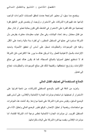 ‫ن‬ ‫م‬ ‫ا‬ ‫ث‬ ‫ل‬ ‫ا‬ ‫ل‬ ‫ص‬ ‫ف‬ ‫ل‬ ‫ا‬:‫ي‬ ‫ل‬ ‫ا‬ ‫م‬ ‫ل‬ ‫ا‬ ‫ل‬ ‫ش‬ ‫ف‬ ‫ل‬ ‫ا‬ ‫ب‬ ‫ؤ‬ ‫ب‬ ‫ن‬ ‫ت‬ ‫ل‬ ‫ا‬
79
‫و‬‫اإل‬ ‫الحسابات‬ ‫لمدقق‬ ‫حددت‬ ‫المراجعة‬ ‫معايير‬ ‫أن‬ ،‫سبق‬ ‫مما‬ ‫يتضح‬‫الواجب‬ ‫جراءات‬
‫فقرة‬ ‫التدقيق‬ ‫تقرير‬ ‫يتضمن‬ ‫أن‬ ‫وأوجبت‬ ،‫االستمرار‬ ‫على‬ ‫الشركات‬ ‫قدرة‬ ‫تقييم‬ ‫عند‬ ‫إتباعھا‬
‫مبكر‬ ‫إنذار‬ ‫أو‬ ‫تحذير‬ ‫بمثابة‬ ‫تكون‬ ‫لكي‬ ،‫النشاط‬ ‫في‬ ‫االستمرار‬ ‫على‬ ‫القدرة‬ ‫تلك‬ ‫عن‬ ‫إيضاحية‬
‫محتمل‬ ‫فشل‬ ‫عن‬.‫بأن‬ ‫يفترض‬ ،‫مغايرة‬ ‫معلومات‬ ‫غياب‬ ‫حال‬ ‫وفي‬ ،‫البيانات‬ ‫إعداد‬ ‫وعند‬
‫الش‬‫األقل‬ ‫على‬ ‫واحدة‬ ‫مالية‬ ‫سنة‬ ‫لفترة‬ ‫أي‬ ،‫المنظور‬ ‫المستقبل‬ ‫في‬ ‫عملھا‬ ‫في‬ ‫مستمرة‬ ‫ركة‬.
‫تحقيق‬ ‫أن‬ ‫أساس‬ ‫على‬ ‫تسجل‬ ‫والمطلوبات‬ ‫الموجودات‬ ‫فإن‬ ‫وعليه‬‫األ‬‫وتسديد‬ ‫صوله‬
‫ا‬‫إل‬‫للعمل‬ ‫االعتيادية‬ ‫بالسبل‬ ‫تزامات‬.‫الشركة‬ ‫فإن‬ ،‫االفتراض‬ ‫ھذا‬ ‫يبرر‬ ‫ما‬ ‫ھناك‬ ‫يكن‬ ‫لم‬ ‫وإذا‬
‫أصولھا‬ ‫تحقيق‬ ‫تستطيع‬ ‫ال‬ ‫قد‬‫مبالغ‬ ‫في‬ ‫تغيير‬ ‫ھناك‬ ‫يكون‬ ‫قد‬ ‫كما‬ ،‫المسجلة‬ ‫بالمبالغ‬
‫ا‬‫إل‬‫وت‬ ‫لتزامات‬‫و‬‫تحتاج‬ ،‫والمطلوبات‬ ‫الموجودات‬ ‫مبالغ‬ ‫فإن‬ ‫لذلك‬ ‫وكنتيجة‬ ،‫استحقاقھا‬ ‫اريخ‬
‫تعديل‬ ‫إلى‬.
‫في‬ ‫المستخدمة‬ ‫النماذج‬‫تصنيف‬‫المالي‬ ‫الفشل‬
‫ا‬ ‫في‬ ‫الدقة‬ ‫من‬ ‫ولمزيد‬‫عل‬ ‫قدرتھا‬ ‫ناحية‬ ‫من‬ ،‫للشركات‬ ‫المستقبلي‬ ‫بالوضع‬ ‫لتنبؤ‬‫ى‬
،‫تصفيتھا‬ ‫أو‬ ‫االستمرار‬‫تم‬‫ا‬ ‫الجدارة‬ ‫مؤشرات‬ ‫استخدام‬‫إل‬‫تقييم‬ ‫أساس‬ ‫على‬ ،‫واإلفالس‬ ‫ئتمانية‬
‫مواردھا‬ ‫تنمية‬ ‫على‬ ‫الشركة‬ ‫قدرة‬ ‫مدى‬ ‫وقياس‬ ،‫السابق‬ ‫الوضع‬.‫المؤشرات‬ ‫ھذه‬ ‫أنشئت‬ ‫وقد‬
‫ا‬ ‫تحليل‬ ‫أو‬ ‫رياضية‬ ‫استخدامات‬ ‫مع‬‫إل‬‫في‬ ‫األداء‬ ‫وتحليل‬ ‫المالي‬ ‫الوضع‬ ‫تطور‬ ‫لتوقع‬ ،‫نحدار‬
‫الق‬ ‫المستقبل‬‫ريب‬.‫إن‬،‫القائمة‬ ‫الشركة‬ ‫أداء‬ ‫نوعية‬ ‫تعكس‬ ‫االئتمانية‬ ‫الجدارة‬ ‫مؤشرات‬‫أما‬
‫اإلفالس‬ ‫مؤشرات‬،‫بالتزاماتھا‬ ‫الوفاء‬ ‫على‬ ‫الشركة‬ ‫قدرة‬ ‫بھا‬ ‫يقصد‬.
 