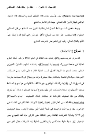 ‫ن‬ ‫م‬ ‫ا‬ ‫ث‬ ‫ل‬ ‫ا‬ ‫ل‬ ‫ص‬ ‫ف‬ ‫ل‬ ‫ا‬:‫ي‬ ‫ل‬ ‫ا‬ ‫م‬ ‫ل‬ ‫ا‬ ‫ل‬ ‫ش‬ ‫ف‬ ‫ل‬ ‫ا‬ ‫ب‬ ‫ؤ‬ ‫ب‬ ‫ن‬ ‫ت‬ ‫ل‬ ‫ا‬
81
(Neural Networks)‫المعيار‬ ‫كان‬ ،‫المتعدد‬ ‫التميزي‬ ‫التحليل‬ ‫فإن‬ ‫متعددة‬ ‫وألسباب‬ ‫لكن‬ ،
‫ال‬ ‫األسلوب‬ ‫كان‬ ‫مھما‬ ،‫النماذج‬ ‫تلك‬ ‫بين‬ ‫للمقارنة‬ ‫الواقعي‬‫متبع‬.
‫المحللين‬ ‫قبل‬ ‫من‬ ‫النماذج‬ ‫ھذه‬ ‫تطبيق‬ ‫إمكانية‬ ‫أمام‬ ‫المجال‬ ‫وإتاحة‬ ‫الفائدة‬ ‫تعميم‬ ‫وبھدف‬
‫على‬ ‫عالية‬ ‫قدرة‬ ‫أثبت‬ ‫والتي‬ ،ً‫ا‬‫شيوع‬ ‫األكثر‬ ‫النماذج‬ ‫من‬ ‫عدد‬ ‫على‬ ‫سنقتصر‬ ‫فإننا‬ ،‫الماليين‬
،‫المالي‬ ‫بالفشل‬ ‫التنبؤ‬‫النماذج‬ ‫ھذه‬ ‫ألھم‬ ‫أستعراض‬ ‫يلي‬ ‫وفيما‬:
1.‫نموذج‬(Z-Score)
‫لقد‬‫ت‬ ‫جرى‬‫مفھوم‬ ‫عريف‬(Z)‫العام‬ ‫في‬ ‫النقاط‬ ‫عدد‬ ‫وتحديد‬1968‫العلوم‬ ‫أستاذ‬ ‫قبل‬ ‫من‬
‫نيويورك‬ ‫جامعة‬ ‫في‬ ‫المالية‬(Edward Altman)‫أسلوب‬ ‫باستخدام‬ ،‫التمييزي‬ ‫التحليل‬
‫الشركات‬ ‫بفشل‬ ‫التنبؤ‬ ‫على‬ ‫القادرة‬ ‫المالية‬ ‫النسب‬ ‫أفضل‬ ‫اليجاد‬ ‫المتغيرات‬ ‫متعدد‬ ‫الخطي‬
‫األمريكية‬.‫حيث‬‫باستخدام‬ ‫الباحث‬ ‫قام‬‫من‬ ‫مؤلفة‬ ‫صغيرة‬ ‫عينة‬)66(‫مدرجة‬ ‫صناعية‬ ‫شركة‬
،‫المالي‬ ‫السوق‬ ‫في‬)33(‫الصناعة‬ ‫نوع‬ ‫حيث‬ ‫من‬ ‫لھا‬ ‫مماثلة‬ ‫فاشلة‬ ‫غير‬ ‫وأخرى‬ ‫فاشلة‬ ‫شركة‬
‫األصول‬ ‫وحجم‬)‫تم‬‫يقل‬ ‫التي‬ ‫الشركات‬ ‫استثناء‬‫مجموع‬‫أمريكي‬ ‫دوالر‬ ‫مليون‬ ‫عن‬ ‫أصولھا‬(،
‫التصنيف‬ ‫تحليل‬ ‫استخدام‬ ‫تم‬ ‫الشركات‬ ‫تصنيف‬ ‫دقة‬ ‫من‬ ‫وللتأكد‬(Classification
Analysis)‫األول‬ ‫العام‬ ‫في‬ ‫بلغت‬ ‫بدقة‬94%‫و‬97%‫على‬ ‫الفاشلة‬ ‫وغير‬ ‫الفاشلة‬ ‫للشركات‬
،‫التوالي‬‫انخفضت‬ ‫حيث‬ ،‫اإلفالس‬ ‫سبقت‬ ‫التي‬ ‫الثانية‬ ‫السنة‬ ‫في‬ ‫تراجعت‬ ‫الدقة‬ ‫درجة‬ ‫ولكن‬
‫إلى‬72%‫و‬94%‫التوالي‬ ‫على‬ ‫الفاشلة‬ ‫وغير‬ ‫الفاشلة‬ ‫للشركات‬.‫و‬‫بعين‬ ‫النموذج‬ ‫أخذ‬ ‫قد‬
‫االعتبار‬)22(‫من‬ ‫الفترة‬ ‫خالل‬ ‫الشركات‬ ‫لھذه‬ ‫المالية‬ ‫التقارير‬ ‫واقع‬ ‫من‬ ‫محتملة‬ ‫مالية‬ ‫نسبة‬
 