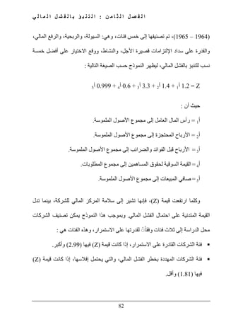 ‫ن‬ ‫م‬ ‫ا‬ ‫ث‬ ‫ل‬ ‫ا‬ ‫ل‬ ‫ص‬ ‫ف‬ ‫ل‬ ‫ا‬:‫ي‬ ‫ل‬ ‫ا‬ ‫م‬ ‫ل‬ ‫ا‬ ‫ل‬ ‫ش‬ ‫ف‬ ‫ل‬ ‫ا‬ ‫ب‬ ‫ؤ‬ ‫ب‬ ‫ن‬ ‫ت‬ ‫ل‬ ‫ا‬
82
)1964–1965(‫وھي‬ ،‫فئات‬ ‫خمس‬ ‫إلى‬ ‫تصنيفھا‬ ‫تم‬ ،:،‫المالي‬ ‫والرفع‬ ،‫والربحية‬ ،‫السيولة‬
‫خمسة‬ ‫أفضل‬ ‫على‬ ‫االختيار‬ ‫ووقع‬ ،‫والنشاط‬ ،‫األجل‬ ‫قصيرة‬ ‫اإللتزامات‬ ‫سداد‬ ‫على‬ ‫والقدرة‬
‫المالي‬ ‫بالفشل‬ ‫للتنبؤ‬ ‫نسب‬‫التالية‬ ‫الصيغة‬ ‫حسب‬ ‫النموذج‬ ‫ليظھر‬ ،:
Z=1.2‫أ‬1+1.4‫أ‬2+3.3‫أ‬3+0.6‫أ‬4+0.999‫أ‬5
‫أن‬ ‫حيث‬:
‫أ‬1=‫إلى‬ ‫العامل‬ ‫المال‬ ‫رأس‬‫مجموع‬‫األصول‬‫الملموسة‬.
‫أ‬2=‫إلى‬ ‫المحتجزة‬ ‫األرباح‬‫مجموع‬‫الملموسة‬ ‫األصول‬.
‫أ‬3=‫إلى‬ ‫والضرائب‬ ‫الفوائد‬ ‫قبل‬ ‫األرباح‬‫مجموع‬‫الملم‬ ‫األصول‬‫وسة‬.
‫أ‬4=‫السوقية‬ ‫القيمة‬‫الم‬ ‫لحقوق‬‫ساھمين‬‫إلى‬‫مجموع‬‫المطلوبات‬.
‫أ‬5=‫إلى‬ ‫المبيعات‬ ‫صافي‬‫مجموع‬‫الملموسة‬ ‫األصول‬.
‫قيمة‬ ‫ارتفعت‬ ‫وكلما‬(Z)‫فإنھا‬ ،‫تدل‬ ‫بينما‬ ،‫للشركة‬ ‫المالي‬ ‫المركز‬ ‫سالمة‬ ‫إلى‬ ‫تشير‬
‫المالي‬ ‫الفشل‬ ‫احتمال‬ ‫على‬ ‫المتدنية‬ ‫القيمة‬.‫تص‬ ‫يمكن‬ ‫النموذج‬ ‫ھذا‬ ‫وبموجب‬‫الشركات‬ ‫نيف‬
‫وف‬ ‫فئات‬ ‫ثالث‬ ‫إلى‬ ‫الدراسة‬ ‫محل‬ً◌ً‫ا‬‫ق‬‫ھي‬ ‫الفئات‬ ‫وھذه‬ ،‫االستمرار‬ ‫على‬ ‫لقدرتھا‬:
‫قيمة‬ ‫كانت‬ ‫إذا‬ ،‫االستمرار‬ ‫على‬ ‫القادرة‬ ‫الشركات‬ ‫فئة‬(Z)‫فيھا‬)2.99(‫وأكبر‬.
‫قيمة‬ ‫كانت‬ ‫إذا‬ ،‫إفالسھا‬ ‫يحتمل‬ ‫والتي‬ ،‫المالي‬ ‫الفشل‬ ‫بخطر‬ ‫المھددة‬ ‫الشركات‬ ‫فئة‬(Z)
‫فيھا‬)1.81(‫وأقل‬.
 