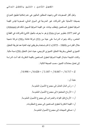 ‫ن‬ ‫م‬ ‫ا‬ ‫ث‬ ‫ل‬ ‫ا‬ ‫ل‬ ‫ص‬ ‫ف‬ ‫ل‬ ‫ا‬:‫ي‬ ‫ل‬ ‫ا‬ ‫م‬ ‫ل‬ ‫ا‬ ‫ل‬ ‫ش‬ ‫ف‬ ‫ل‬ ‫ا‬ ‫ب‬ ‫ؤ‬ ‫ب‬ ‫ن‬ ‫ت‬ ‫ل‬ ‫ا‬
85
‫و‬‫لعل‬‫أ‬‫النموذج‬ ‫تطبيق‬ ‫إمكانية‬ ‫عدم‬ ‫ھي‬ ‫الماليين‬ ‫المحللين‬ ‫واجھت‬ ‫التي‬ ‫الصعوبات‬ ‫كثر‬
‫المدرجة‬ ‫غير‬ ‫الشركات‬ ‫على‬ ‫األصلية‬ ‫بصيغته‬‫القيمة‬ ‫قياس‬ ‫لصعوبة‬ ،‫المالي‬ ‫السوق‬ ‫في‬
‫المساھمين‬ ‫لحقوق‬ ‫السوقية‬)‫عن‬ ‫بيانات‬ ‫يتطلب‬‫للسھم‬ ‫السوقية‬ ‫القيمة‬.(‫قام‬ ‫لذلك‬(Altman)
‫العام‬ ‫في‬1977‫ب‬‫تطوير‬‫نموذج‬Zeta)‫وھو‬‫الثاني‬ ‫بالجيل‬ ‫يعرف‬ ‫ما‬(‫القطاع‬ ‫في‬ ‫للشركات‬
،‫الخاص‬‫من‬ ‫عينة‬ ‫على‬ ‫الدراسة‬ ‫بإجراء‬ ‫وذلك‬)53(‫و‬ ‫فاشلة‬ ‫شركة‬)58(‫ناحجة‬ ‫شركة‬
‫من‬ ‫الفترة‬ ‫خالل‬)1969–1975(‫التحليل‬ ‫طريقة‬ ‫ھما‬ ‫الغاية‬ ‫لھذه‬ ‫طريقتين‬ ‫باستخدام‬ ‫قام‬ ‫إذ‬ ،
‫التحليل‬ ‫شمل‬ ‫حيث‬ ،‫التربيعي‬ ‫التمييزي‬ ‫التحليل‬ ‫وطريقة‬ ‫الخطي‬ ‫التمييزي‬)28(‫مالية‬ ‫نسبة‬.
‫النتيجة‬ ‫وكانت‬‫أد‬ ‫كما‬ ،‫الدفترية‬ ‫بالقيمة‬ ‫المساھمين‬ ‫لحقوق‬ ‫السوقية‬ ‫القيمة‬ ‫استبدال‬‫الدراسة‬ ‫ت‬
‫التالية‬ ‫الصيغة‬ ‫حسب‬ ،‫التمييز‬ ‫معامالت‬ ‫تعديل‬ ‫إلى‬:
Z=0.717‫أ‬1+0.847‫أ‬2+3.107‫أ‬3+0.420‫أ‬4+0.998‫أ‬5
‫أن‬ ‫حيث‬:
‫أ‬1=‫إلى‬ ‫العامل‬ ‫المال‬ ‫رأس‬‫مجموع‬‫الملموسة‬ ‫األصول‬.
‫أ‬2=‫إلى‬ ‫المحتجزة‬ ‫األرباح‬‫مجموع‬‫الملموسة‬ ‫األصول‬.
‫أ‬3=‫وا‬ ‫الفوائد‬ ‫قبل‬ ‫األرباح‬‫إلى‬ ‫لضرائب‬‫مجموع‬‫الملموسة‬ ‫األصول‬.
‫أ‬4=‫ال‬ ‫القيمة‬‫الم‬ ‫لحقوق‬ ‫دفترية‬‫ساھمين‬‫إلى‬‫مجموع‬‫المطلوبات‬.
‫أ‬5=‫إلى‬ ‫المبيعات‬ ‫صافي‬‫مجموع‬‫الملموسة‬ ‫األصول‬.
 