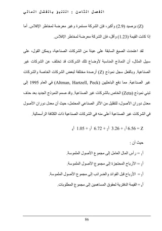 ‫ن‬ ‫م‬ ‫ا‬ ‫ث‬ ‫ل‬ ‫ا‬ ‫ل‬ ‫ص‬ ‫ف‬ ‫ل‬ ‫ا‬:‫ي‬ ‫ل‬ ‫ا‬ ‫م‬ ‫ل‬ ‫ا‬ ‫ل‬ ‫ش‬ ‫ف‬ ‫ل‬ ‫ا‬ ‫ب‬ ‫ؤ‬ ‫ب‬ ‫ن‬ ‫ت‬ ‫ل‬ ‫ا‬
86
(Z)‫برصيد‬)2.9(،‫وأكبر‬‫فإن‬‫اإلفالس‬ ‫لمخاطر‬ ‫معرضة‬ ‫وغير‬ ‫مستمرة‬ ‫الشركة‬.‫أما‬
‫القيمة‬ ‫كانت‬ ‫إذا‬)1.23(‫م‬ ‫الشركة‬ ‫فإن‬ ،‫وأقل‬‫اإلفالس‬ ‫لمخاطر‬ ‫عرضة‬.
‫ل‬‫السابقة‬ ‫الصيغ‬ ‫اعتمدت‬ ‫قد‬‫على‬‫على‬ ،‫القول‬ ‫ويمكن‬ ،‫الصناعية‬ ‫الشركات‬ ‫من‬ ‫عينة‬
‫غير‬ ‫الشركات‬ ‫عن‬ ‫تختلف‬ ‫قد‬ ‫الشركات‬ ‫تلك‬ ‫ألوضاع‬ ‫المناسبة‬ ‫النماذج‬ ‫أن‬ ،‫المثال‬ ‫سبيل‬
‫الصناعية‬.‫سجل‬ ‫وبالفعل‬‫نموذج‬(Z)‫أرص‬‫والشركات‬ ‫الخاصة‬ ‫الشركات‬ ‫لبعض‬ ‫مختلفة‬ ‫دة‬
‫الصناعي‬ ‫غير‬‫ة‬.‫الباحثيين‬ ‫دفع‬ ‫مما‬)Altman, Hartzell, Peck(‫العام‬ ‫في‬1995‫إلى‬
‫نموذج‬ ‫تبني‬)Zeta(‫ال‬‫الصناعية‬ ‫غير‬ ‫بالشركات‬ ‫خاص‬.‫حذف‬ ‫بعد‬ ‫الجديد‬ ‫النموذج‬ ‫صمم‬ ‫وقد‬
‫األصول‬ ‫دوران‬ ‫معدل‬ ‫أن‬ ‫حيث‬ ،‫المحتمل‬ ‫الصناعي‬ ‫األثر‬ ‫من‬ ‫للتقليل‬ ،‫األصول‬ ‫دوران‬ ‫معدل‬
‫في‬ ‫منه‬ ‫أعلى‬ ‫الصناعية‬ ‫غير‬ ‫الشركات‬ ‫في‬‫الرأسمالية‬ ‫الكثافة‬ ‫ذات‬ ‫الصناعية‬ ‫الشركات‬.
Z=6.56‫أ‬1+3.26‫أ‬2+6.72‫أ‬3+1.05‫أ‬4
‫أن‬ ‫حيث‬:
‫أ‬1=‫إلى‬ ‫العامل‬ ‫المال‬ ‫رأس‬‫مجموع‬‫الملموسة‬ ‫األصول‬.
‫أ‬2=‫إلى‬ ‫المحتجزة‬ ‫األرباح‬‫مجموع‬‫الملموسة‬ ‫األصول‬.
‫أ‬3=‫إلى‬ ‫والضرائب‬ ‫الفوائد‬ ‫قبل‬ ‫األرباح‬‫مجموع‬‫المل‬ ‫األصول‬‫موسة‬.
‫أ‬4=‫ال‬ ‫القيمة‬‫الم‬ ‫لحقوق‬ ‫دفترية‬‫ساھمين‬‫إلى‬‫مجموع‬‫المطلوبات‬.
 