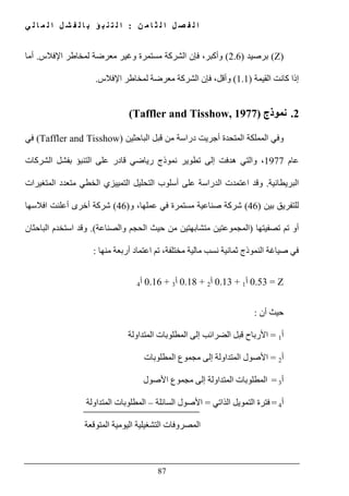 ‫ن‬ ‫م‬ ‫ا‬ ‫ث‬ ‫ل‬ ‫ا‬ ‫ل‬ ‫ص‬ ‫ف‬ ‫ل‬ ‫ا‬:‫ي‬ ‫ل‬ ‫ا‬ ‫م‬ ‫ل‬ ‫ا‬ ‫ل‬ ‫ش‬ ‫ف‬ ‫ل‬ ‫ا‬ ‫ب‬ ‫ؤ‬ ‫ب‬ ‫ن‬ ‫ت‬ ‫ل‬ ‫ا‬
87
(Z)‫برصيد‬)2.6(،‫وأكبر‬‫فإن‬‫اإلفالس‬ ‫لمخاطر‬ ‫معرضة‬ ‫وغير‬ ‫مستمرة‬ ‫الشركة‬.‫أما‬
‫القيمة‬ ‫كانت‬ ‫إذا‬)1.1(‫اإلفالس‬ ‫لمخاطر‬ ‫معرضة‬ ‫الشركة‬ ‫فإن‬ ،‫وأقل‬.
2.‫نموذج‬(Taffler and Tisshow, 1977)
‫أ‬ ‫المتحدة‬ ‫المملكة‬ ‫وفي‬‫قبل‬ ‫من‬ ‫دراسة‬ ‫جريت‬‫الباحثين‬(Taffler and Tisshow)‫في‬
‫عام‬1977‫و‬ ،‫التي‬‫الشركات‬ ‫بفشل‬ ‫التنبؤ‬ ‫على‬ ‫قادر‬ ‫رياضي‬ ‫نموذج‬ ‫تطوير‬ ‫إلى‬ ‫ھدفت‬
‫البريطانية‬.‫على‬ ‫الدراسة‬ ‫اعتمدت‬ ‫وقد‬‫أسلوب‬‫التمييزي‬ ‫التحليل‬‫الخطي‬‫المتغيرات‬ ‫متعدد‬
‫بين‬ ‫للتفريق‬)46(‫و‬ ،‫عملھا‬ ‫في‬ ‫مستمرة‬ ‫صناعية‬ ‫شركة‬)46(‫افالسھا‬ ‫أعلنت‬ ‫أخرى‬ ‫شركة‬
‫تصفيتھا‬ ‫تم‬ ‫أو‬)‫والصناعة‬ ‫الحجم‬ ‫حيث‬ ‫من‬ ‫متشابھتين‬ ‫المجموعتين‬(.‫الباحثان‬ ‫استخدم‬ ‫وقد‬
‫منھا‬ ‫أربعة‬ ‫اعتماد‬ ‫تم‬ ،‫مختلفة‬ ‫مالية‬ ‫نسب‬ ‫ثمانية‬ ‫النموذج‬ ‫صياغة‬ ‫في‬:
Z=0.53‫أ‬1+0.13‫أ‬2+0.18‫أ‬3+0.16‫أ‬4
‫أن‬ ‫حيث‬:
‫أ‬1=‫الضرائب‬ ‫قبل‬ ‫األرباح‬‫المط‬ ‫إلى‬‫المتداولة‬ ‫لوبات‬
‫أ‬2=‫إلى‬ ‫المتداولة‬ ‫األصول‬‫مجموع‬‫المطلوبات‬
‫أ‬3=‫إلى‬ ‫المتداولة‬ ‫المطلوبات‬‫مجموع‬‫األصول‬
‫أ‬4=‫الذات‬ ‫التمويل‬ ‫فترة‬‫ي‬=‫السائلة‬ ‫األصول‬–‫المتداولة‬ ‫المطلوبات‬
‫المتوقعة‬ ‫اليومية‬ ‫التشغيلية‬ ‫المصروفات‬
 