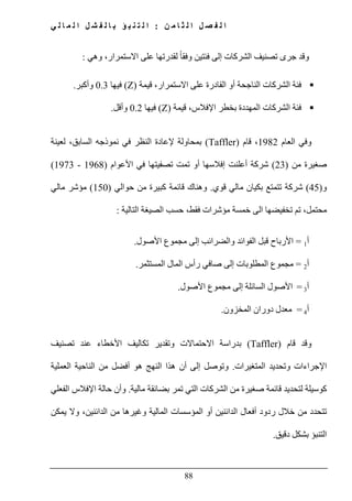 ‫ن‬ ‫م‬ ‫ا‬ ‫ث‬ ‫ل‬ ‫ا‬ ‫ل‬ ‫ص‬ ‫ف‬ ‫ل‬ ‫ا‬:‫ي‬ ‫ل‬ ‫ا‬ ‫م‬ ‫ل‬ ‫ا‬ ‫ل‬ ‫ش‬ ‫ف‬ ‫ل‬ ‫ا‬ ‫ب‬ ‫ؤ‬ ‫ب‬ ‫ن‬ ‫ت‬ ‫ل‬ ‫ا‬
88
‫وقد‬‫تصنيف‬ ‫جرى‬‫وھي‬ ،‫االستمرار‬ ‫على‬ ‫لقدرتھا‬ ً‫ا‬‫وفق‬ ‫فئتين‬ ‫إلى‬ ‫الشركات‬:
‫قيمة‬ ،‫االستمرار‬ ‫على‬ ‫القادرة‬ ‫أو‬ ‫الناجحة‬ ‫الشركات‬ ‫فئة‬(Z)‫فيھا‬0.3‫وأكبر‬.
‫قيمة‬ ،‫اإلفالس‬ ‫بخطر‬ ‫المھددة‬ ‫الشركات‬ ‫فئة‬(Z)‫فيھا‬0.2‫وأقل‬.
‫العام‬ ‫وفي‬1982‫قام‬ ،)Taffler(‫ب‬‫ال‬ ‫نموذجه‬ ‫في‬ ‫النظر‬ ‫إلعادة‬ ‫محاولة‬‫لعينة‬ ،‫سابق‬
‫من‬ ‫صغيرة‬)23(‫األعوام‬ ‫في‬ ‫تصفيتھا‬ ‫تمت‬ ‫أو‬ ‫إفالسھا‬ ‫أعلنت‬ ‫شركة‬)1968-1973(
‫و‬)45(‫قوي‬ ‫مالي‬ ‫بكيان‬ ‫تتمتع‬ ‫شركة‬.‫حوالي‬ ‫من‬ ‫كبيرة‬ ‫قائمة‬ ‫وھناك‬)150(‫مالي‬ ‫مؤشر‬
‫فقط‬ ‫مؤشرات‬ ‫خمسة‬ ‫الى‬ ‫تخفيضھا‬ ‫تم‬ ،‫محتمل‬‫التالية‬ ‫الصيغة‬ ‫حسب‬ ،:
‫أ‬1=‫والضرائب‬ ‫الفوائد‬ ‫قبل‬ ‫األرباح‬‫إلى‬‫مجموع‬‫األصول‬.
‫أ‬2=‫مجموع‬‫المستثمر‬ ‫المال‬ ‫رأس‬ ‫صافي‬ ‫إلى‬ ‫المطلوبات‬.
‫أ‬3=‫األصول‬‫السائلة‬‫إلى‬‫مجموع‬‫األصول‬.
‫أ‬4=‫المخزون‬ ‫دوران‬ ‫معدل‬.
‫قام‬ ‫وقد‬)Taffler(‫تصنيف‬ ‫عند‬ ‫األخطاء‬ ‫تكاليف‬ ‫وتقدير‬ ‫االحتماالت‬ ‫بدراسة‬
‫المتغيرات‬ ‫وتحديد‬ ‫اإلجراءات‬.‫و‬‫إ‬ ‫توصل‬‫ا‬ ‫ھذا‬ ‫أن‬ ‫لى‬‫العملية‬ ‫الناحية‬ ‫من‬ ‫أفضل‬ ‫ھو‬ ‫لنھج‬
‫مالية‬ ‫بضائقة‬ ‫تمر‬ ‫التي‬ ‫الشركات‬ ‫من‬ ‫صغيرة‬ ‫قائمة‬ ‫لتحديد‬ ‫كوسيلة‬.‫و‬‫الفعلي‬ ‫اإلفالس‬ ‫حالة‬ ‫أن‬
‫يمكن‬ ‫وال‬ ،‫الدائنين‬ ‫من‬ ‫وغيرھا‬ ‫المالية‬ ‫المؤسسات‬ ‫أو‬ ‫الدائنين‬ ‫أفعال‬ ‫ردود‬ ‫خالل‬ ‫من‬ ‫تتحدد‬
‫دقيق‬ ‫بشكل‬ ‫التنبؤ‬.
 
